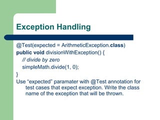Exception Handling @Test(expected = ArithmeticException. class )     public   void  divisionWithException() {          // divide by zero           simpleMath.divide(1, 0);     }    Use “expected” paramater with @Test annotation for test cases that expect exception. Write the class name of the exception that will be thrown.  