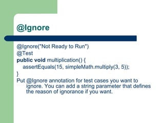 @Ignore @Ignore("Not Ready to Run")     @Test    public   void  multiplication() {          assertEquals(15, simpleMath.multiply(3, 5));     }    Put @Ignore annotation for test cases you want to ignore.   You can add a string parameter that defines the reason of ignorance if you want. 