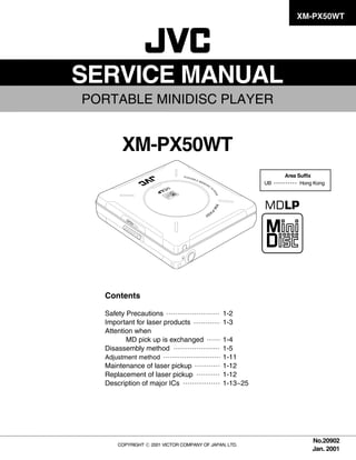 XM-PX50WT




SERVICE MANUAL
PORTABLE MINIDISC PLAYER


       XM-PX50WT
                                                            Area Suffix
                                                       UB         Hong Kong




  Contents

                                             1-2
  Safety Precautions
                                             1-3
  Important for laser products
  Attention when
                                             1-4
         MD pick up is exchanged
                                             1-5
  Disassembly method
                                             1-11
  Adjustment method
                                             1-12
  Maintenance of laser pickup
                                             1-12
  Replacement of laser pickup
                                             1-13~25
  Description of major ICs




                                                                      No.20902
     COPYRIGHT   2001 VICTOR COMPANY OF JAPAN, LTD.
                                                                      Jan. 2001
