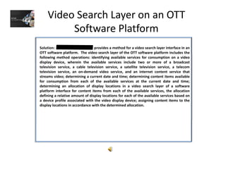 Video Search Layer on an OTT 
Software Platform
Solution: provides a method for a video search layer interface in an
OTT software platform. The video search layer of the OTT software platform includes thep y p
following method operations: identifying available services for consumption on a video
display device, wherein the available services include two or more of a broadcast
television service, a cable television service, a satellite television service, a telecom
television service, an on‐demand video service, and an internet content service that
streams video; determining a current date and time; determining content items availablestreams video; determining a current date and time; determining content items available
for consumption from each of the available services at the current date and time;
determining an allocation of display locations in a video search layer of a software
platform interface for content items from each of the available services, the allocation
defining a relative amount of display locations for each of the available services based on
a device profile associated with the video display device; assigning content items to the
display locations in accordance with the determined allocation.
 