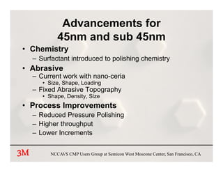 Advancements for
              45nm and sub 45nm
• Chemistry
     – Surfactant introduced to polishing chemistry
• Abrasive
     – Current work with nano ceria
                         nano-ceria
        • Size, Shape, Loading
     – Fixed Abrasive Topography
        • Shape Density, Size
          Shape, Density
• Process Improvements
     – Reduced Pressure Polishing
                                g
     – Higher throughput
     – Lower Increments


3M         NCCAVS CMP Users Group at Semicon West Moscone Center, San Francisco, CA
 