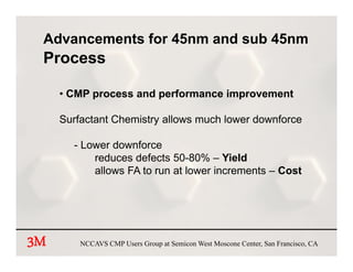 Advancements for 45nm and sub 45nm
 Process

     • CMP process and performance improvement

     Surfactant Chemistry allows much lower downforce

       - Lower downforce
           reduces defects 50-80% – Yield
           allows FA to run at lower increments – Cost




3M       NCCAVS CMP Users Group at Semicon West Moscone Center, San Francisco, CA
 