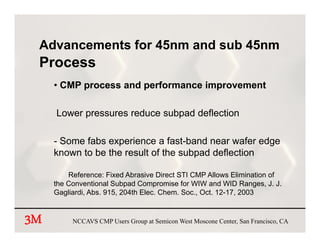 Advancements for 45nm and sub 45nm
 Process
     • CMP process and performance improvement

     Lower pressures reduce subpad deflection

     -S
      Some f b experience a f t b d near wafer edge
            fabs       i        fast-band         f  d
     known to be the result of the subpad deflection

         Reference: Fixed Abrasive Direct STI CMP Allows Elimination of
     the Conventional Subpad Compromise for WIW and WID Ranges, J. J.
     Gagliardi, Abs. 915, 204th Elec. Chem. Soc., Oct. 12-17, 2003


3M        NCCAVS CMP Users Group at Semicon West Moscone Center, San Francisco, CA
 