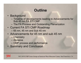 Outline
• Background
     – Timeline of developments leading to Advancements for
       Sub 45 nm FA STI CMP
     – The FA Process and Outstanding Planarization
• Current FA STI CMP Roadmap
     – 65 nm, 45 nm and Sub 45 nm
• Advancements for 45 nm and sub 45 nm
     – Chemistry
     – Abrasive
     – CMP process and performance
• Summary and Conclusion


3M         NCCAVS CMP Users Group at Semicon West Moscone Center, San Francisco, CA
 