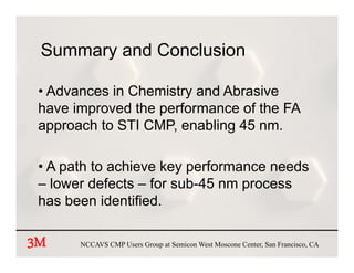 Summary and Conclusion

 • Advances in Chemistry and Abrasive
 have improved the performance of the FA
 approach to STI CMP, enabling 45 nm.

 • A path to achieve key performance needs
 – lower defects – for sub-45 nm process
                       sub 45
 has been identified.

3M     NCCAVS CMP Users Group at Semicon West Moscone Center, San Francisco, CA
 