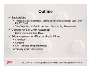 Outline
 Background
     Timeline of developments leading to Advancements for Sub 45nm
                       p            g
     FA STI CMP
     Two Step “hybrid” FA Process and Outstanding Planarization
 Current FA STI CMP Roadmap
     65nm, 45nm and Sub 45nm
 Advancements for 45nm and sub 45nm
     Chemistry
     Abrasive
     CMP Process and performance
 Summary and C
 S         d Conclusion
                 l i



3
3M        NCCAVS CMP Users Group at Semicon West Moscone Center, San Francisco, CA
 
