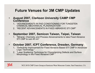 Future Venues for 3M CMP Updates
•    August 2007, Clarkson University CAMP CMP
     Conference
     1. “ADVANCEMENTS IN PAD CONDITIONING FOR TUNGSTEN
        CHEMICAL MECHANICAL PLANARIZATION”
     2. “RECENT ADVANCEMENTS IN FIXED ABRASIVE STI CMP”

•    September 2007, Semicon Taiwan, Taipei, Taiwan
     1. “Mineral, Chemistry and Process Advancements to take Fixed Abrasive
        STI CMP to sub 45 nm”

•    October 2007, ICPT Conference, Dresden, Germany
     1. “Defectivity Improvement for Fixed Abrasive Based STI CMP in Advanced
        Logic Technology ”
     2. “Laser Scattering Technique for Characterizing Defects and Surface
        Morphology in the Fixed Abrasive CMP ”




3
3M           NCCAVS CMP Users Group at Semicon West Moscone Center, San Francisco, CA
 