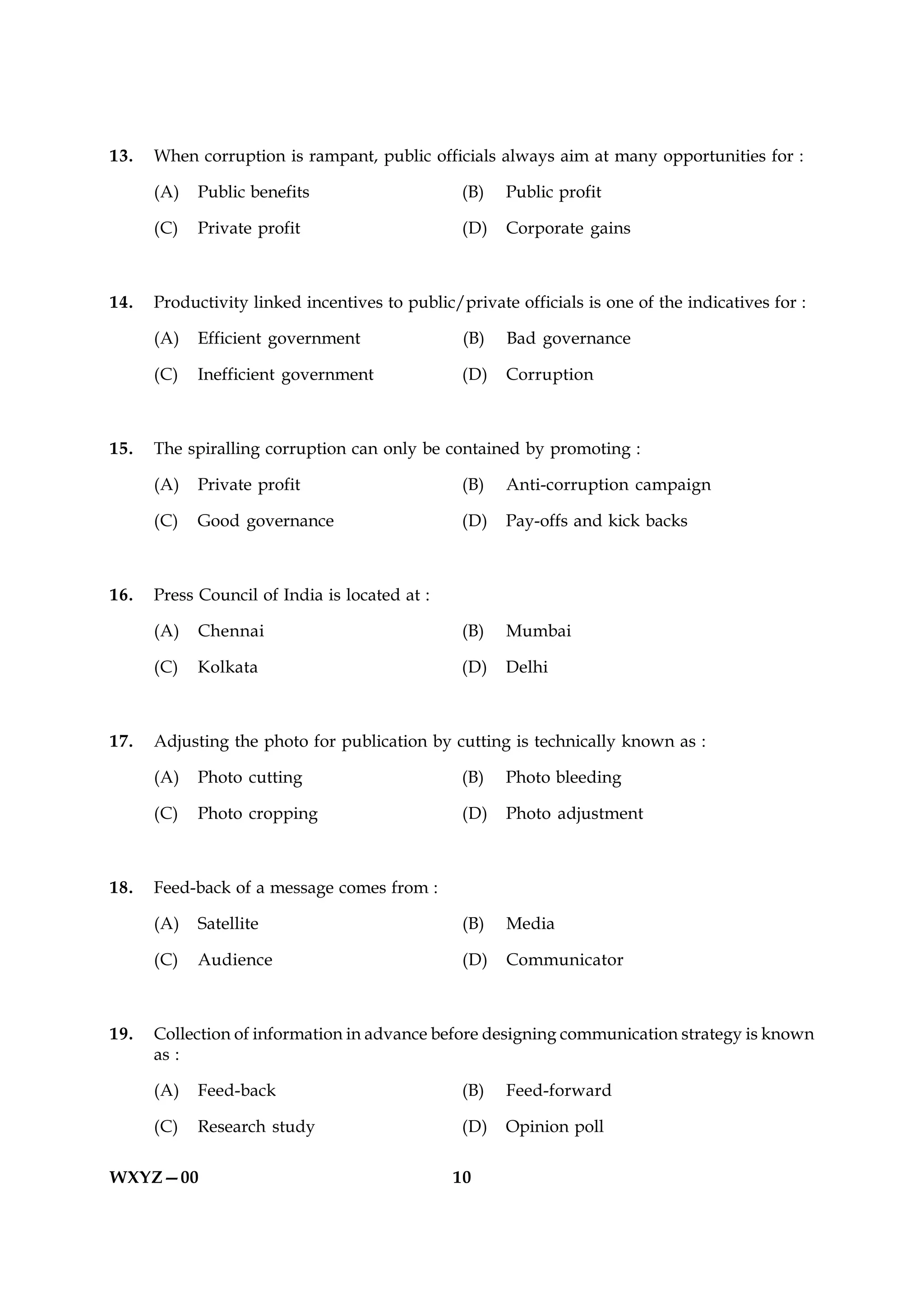 13.   When corruption is rampant, public officials always aim at many opportunities for :

      (A)   Public benefits                     (B)   Public profit

      (C)   Private profit                      (D)   Corporate gains



14.   Productivity linked incentives to public/private officials is one of the indicatives for :

      (A)   Efficient government                (B)   Bad governance

      (C)   Inefficient government              (D)   Corruption



15.   The spiralling corruption can only be contained by promoting :

      (A)   Private profit                      (B)   Anti-corruption campaign

      (C)   Good governance                     (D)   Pay-offs and kick backs



16.   Press Council of India is located at :

      (A)   Chennai                             (B)   Mumbai

      (C)   Kolkata                             (D)   Delhi



17.   Adjusting the photo for publication by cutting is technically known as :

      (A)   Photo cutting                       (B)   Photo bleeding

      (C)   Photo cropping                      (D)   Photo adjustment



18.   Feed-back of a message comes from :

      (A)   Satellite                           (B)   Media

      (C)   Audience                            (D)   Communicator



19.   Collection of information in advance before designing communication strategy is known
      as :

      (A)   Feed-back                           (B)   Feed-forward

      (C)   Research study                      (D)   Opinion poll

WXYZ—00                                        10
 