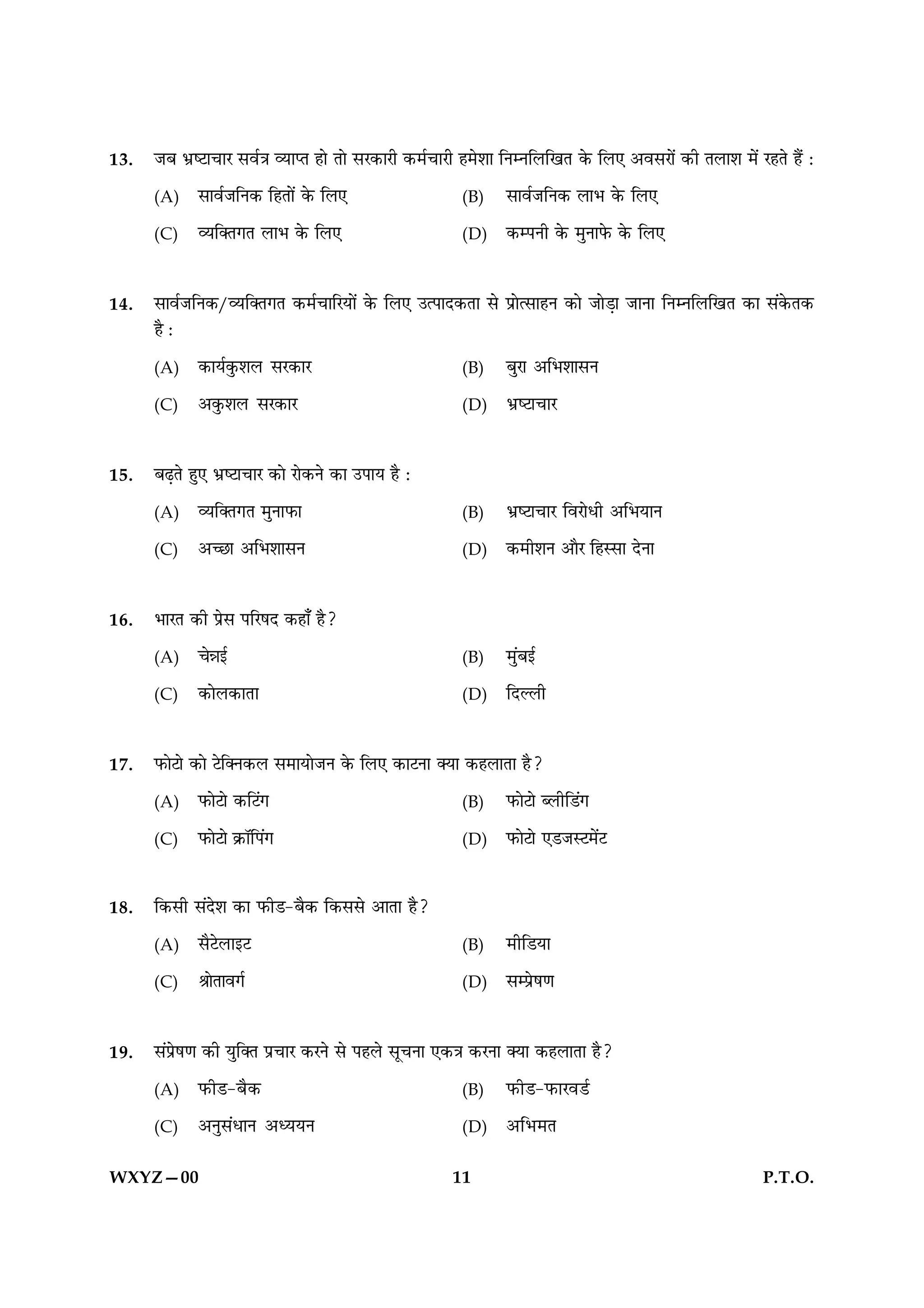 13.   ÁÕ ÖýcÅæ¿æÚ âßü˜æ ÃØæŒÌ ãæð Ìæð âÚ·¤æÚè ·¤×ü¿æÚè ã×ðàææ çÙÙçÜç¹Ì ·ð¤ çÜ° ¥ßâÚæð´ ·¤è ÌÜæàæ ×ð´ ÚãÌð ãñ´ Ñ

      (A)    âæßüÁçÙ·¤ çãÌæð´ ·ð¤ çÜ°                  (B)    âæßüÁçÙ·¤ ÜæÖ ·ð¤ çÜ°

      (C)    ÃØç€Ì»Ì ÜæÖ ·ð¤ çÜ°                       (D)    ·¤ÂÙè ·ð¤ ×éÙæÈð¤ ·ð¤ çÜ°



14.   âæßüÁçÙ·¤/ÃØç€Ì»Ì ·¤×ü¿æçÚØæð´ ·ð¤ çÜ° ©ˆÂæÎ·¤Ìæ âð ÂýæðˆâæãÙ ·¤æð ÁæðÇ¸æ ÁæÙæ çÙÙçÜç¹Ì ·¤æ â´·ð¤Ì·¤
      ãñ Ñ

      (A)    ·¤æØü·é¤àæÜ âÚ·¤æÚ                        (B)    ÕéÚæ ¥çÖàææâÙ

      (C)    ¥·é¤àæÜ âÚ·¤æÚ                            (D)    ÖýcÅæ¿æÚ



15.   ÕÉ¸Ìð ãé° ÖýcÅæ¿æÚ ·¤æð Úæð·¤Ùð ·¤æ ©ÂæØ ãñ Ñ

      (A)    ÃØç€Ì»Ì ×éÙæÈ¤æ                           (B)    ÖýcÅæ¿æÚ çßÚæðÏè ¥çÖØæÙ

      (C)    ¥‘Àæ ¥çÖàææâÙ                             (D)    ·¤×èàæÙ ¥æñÚ çãSâæ ÎðÙæ



16.   ÖæÚÌ ·¤è Âýðâ ÂçÚáÎ ·¤ãæ¡ ãñ?

      (A)    ¿ðóæ§ü                                    (B)    ×é´Õ§ü

      (C)    ·¤æðÜ·¤æÌæ                                (D)    çÎËÜè



17.   È¤æðÅæð ·¤æð Åðç€Ù·¤Ü â×æØæðÁÙ ·ð¤ çÜ° ·¤æÅÙæ €Øæ ·¤ãÜæÌæ ãñ?

      (A)    È¤æðÅæð ·¤çÅ´»                            (B)    È¤æðÅæð ŽÜèçÇ´»

      (C)    È¤æðÅæð ·ý¤æòçÂ´»                         (D)    È¤æðÅæð °ÇÁSÅ×ð´Å



18.   ç·¤âè â´Îðàæ ·¤æ È¤èÇ-Õñ·¤ ç·¤ââð ¥æÌæ ãñ?

      (A)    âñÅðÜæ§Å                                  (B)    ×èçÇØæ

      (C)    ŸææðÌæß»ü                                 (D)    âÂýðá‡æ



19.   â´Âýðá‡æ ·¤è Øéç€Ì Âý¿æÚ ·¤ÚÙð âð ÂãÜð âê¿Ùæ °·¤˜æ ·¤ÚÙæ €Øæ ·¤ãÜæÌæ ãñ?

      (A)    È¤èÇ-Õñ·¤                                 (B)    È¤èÇ-È¤æÚßÇü

      (C)    ¥Ùéâ´ÏæÙ ¥ŠØØÙ                            (D)    ¥çÖ×Ì


WXYZ—00                                               11                                               P.T.O.
 