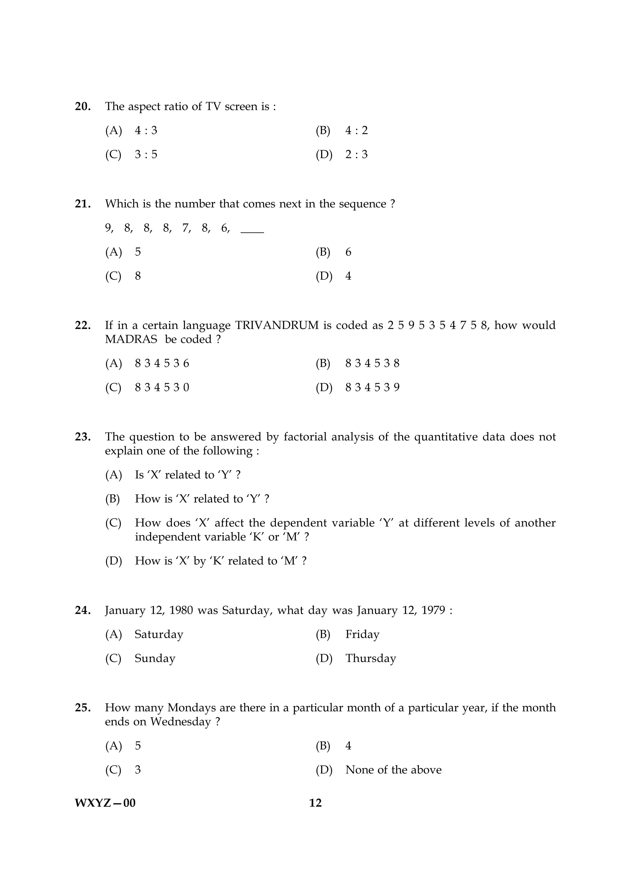 20.   The aspect ratio of TV screen is :

      (A)   4:3                                  (B)    4:2

      (C)   3:5                                  (D)    2:3



21.   Which is the number that comes next in the sequence ?

      9, 8, 8, 8, 7, 8, 6, ____

      (A)   5                                    (B)    6

      (C)   8                                     (D)   4



22.   If in a certain language TRIVANDRUM is coded as 2 5 9 5 3 5 4 7 5 8, how would
      MADRAS be coded ?

      (A)   834536                               (B)    834538

      (C)   834530                               (D)    834539



23.   The question to be answered by factorial analysis of the quantitative data does not
      explain one of the following :

      (A)   Is ‘X’ related to ‘Y’ ?

      (B)   How is ‘X’ related to ‘Y’ ?

      (C)   How does ‘X’ affect the dependent variable ‘Y’ at different levels of another
            independent variable ‘K’ or ‘M’ ?

      (D)   How is ‘X’ by ‘K’ related to ‘M’ ?



24.   January 12, 1980 was Saturday, what day was January 12, 1979 :

      (A)   Saturday                              (B)   Friday

      (C)   Sunday                               (D)    Thursday



25.   How many Mondays are there in a particular month of a particular year, if the month
      ends on Wednesday ?

      (A)   5                                    (B)    4

      (C)   3                                    (D)    None of the above

WXYZ—00                                          12
 