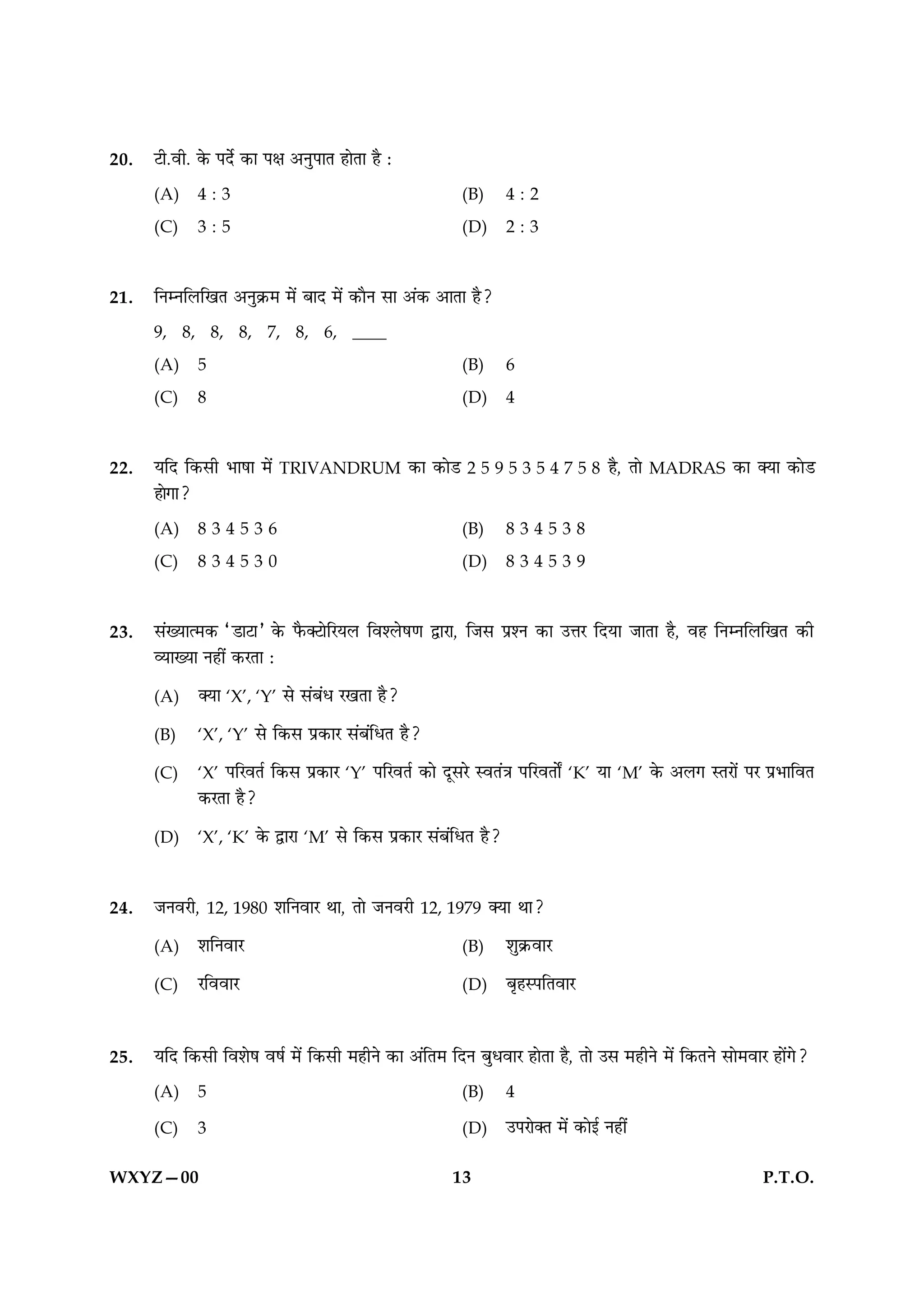 20.   Åè.ßè. ·ð¤ ÂÎðü ·¤æ Âÿæ ¥ÙéÂæÌ ãæðÌæ ãñ Ñ

      (A)      4:3                                       (B)      4:2
      (C)      3:5                                       (D)      2:3



21.   çÙÙçÜç¹Ì ¥Ùé·ý¤× ×ð´ ÕæÎ ×ð´ ·¤æñÙ âæ ¥´·¤ ¥æÌæ ãñ?

      9, 8, 8, 8, 7, 8, 6, ____
      (A)      5                                         (B)      6
      (C)      8                                         (D)      4



22.   ØçÎ ç·¤âè Öæáæ ×ð´ TRIVANDRUM ·¤æ ·¤æðÇ 2 5 9 5 3 5 4 7 5 8 ãñ, Ìæð MADRAS ·¤æ €Øæ ·¤æðÇ
      ãæð»æ?

      (A)      834536                                    (B)      834538
      (C)      834530                                    (D)      834539



23.   â´Øæˆ×·¤ ÒÇæÅæÓ ·ð¤ Èñ¤€ÅæðçÚØÜ çßàÜðá‡æ mæÚæ, çÁâ ÂýàÙ ·¤æ ©žæÚ çÎØæ ÁæÌæ ãñ, ßã çÙÙçÜç¹Ì ·¤è
      ÃØæØæ Ùãè´ ·¤ÚÌæ Ñ

      (A)      €Øæ ‘X’, ‘Y’ âð â´Õ´Ï Ú¹Ìæ ãñ?

      (B)      ‘X’, ‘Y’ âð ç·¤â Âý·¤æÚ â´Õ´çÏÌ ãñ?

      (C)      ‘X’ ÂçÚßÌü ç·¤â Âý·¤æÚ ‘Y’ ÂçÚßÌü ·¤æð ÎêâÚð SßÌ´˜æ ÂçÚßÌæðZ ‘K’ Øæ ‘M’ ·ð¤ ¥Ü» SÌÚæð´ ÂÚ ÂýÖæçßÌ
               ·¤ÚÌæ ãñ?

      (D)      ‘X’, ‘K’ ·ð¤ mæÚæ ‘M’ âð ç·¤â Âý·¤æÚ â´Õ´çÏÌ ãñ?



24.   ÁÙßÚè, 12, 1980 àæçÙßæÚ Íæ, Ìæð ÁÙßÚè 12, 1979 €Øæ Íæ?

      (A)      àæçÙßæÚ                                   (B)      àæé·ý¤ßæÚ

      (C)      ÚçßßæÚ                                    (D)      ÕëãSÂçÌßæÚ



25.   ØçÎ ç·¤âè çßàæðá ßáü ×ð´ ç·¤âè ×ãèÙð ·¤æ ¥´çÌ× çÎÙ ÕéÏßæÚ ãæðÌæ ãñ, Ìæð ©â ×ãèÙð ×ð´ ç·¤ÌÙð âæð×ßæÚ ãæð´»ð?

      (A)      5                                         (B)      4

      (C)      3                                         (D)      ©ÂÚæð€Ì ×ð´ ·¤æð§ü Ùãè´


WXYZ—00                                                13                                                P.T.O.
 