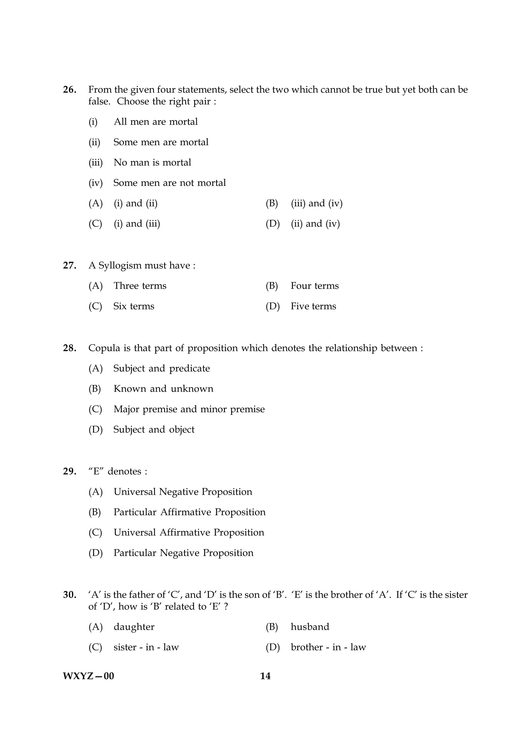 26.   From the given four statements, select the two which cannot be true but yet both can be
      false. Choose the right pair :

      (i)     All men are mortal

      (ii)    Some men are mortal

      (iii)   No man is mortal

      (iv)    Some men are not mortal

      (A)     (i) and (ii)                          (B)    (iii) and (iv)

      (C)     (i) and (iii)                         (D)    (ii) and (iv)



27.   A Syllogism must have :

      (A)     Three terms                           (B)    Four terms

      (C)     Six terms                             (D)    Five terms



28.   Copula is that part of proposition which denotes the relationship between :

      (A)     Subject and predicate

      (B)     Known and unknown

      (C)     Major premise and minor premise

      (D)     Subject and object



29.   “E” denotes :

      (A)     Universal Negative Proposition

      (B)     Particular Affirmative Proposition

      (C)     Universal Affirmative Proposition

      (D)     Particular Negative Proposition



30.   ‘A’ is the father of ‘C’, and ‘D’ is the son of ‘B’. ‘E’ is the brother of ‘A’. If ‘C’ is the sister
      of ‘D’, how is ‘B’ related to ‘E’ ?

      (A)     daughter                              (B)    husband

      (C)     sister - in - law                     (D)    brother - in - law

WXYZ—00                                            14
 
