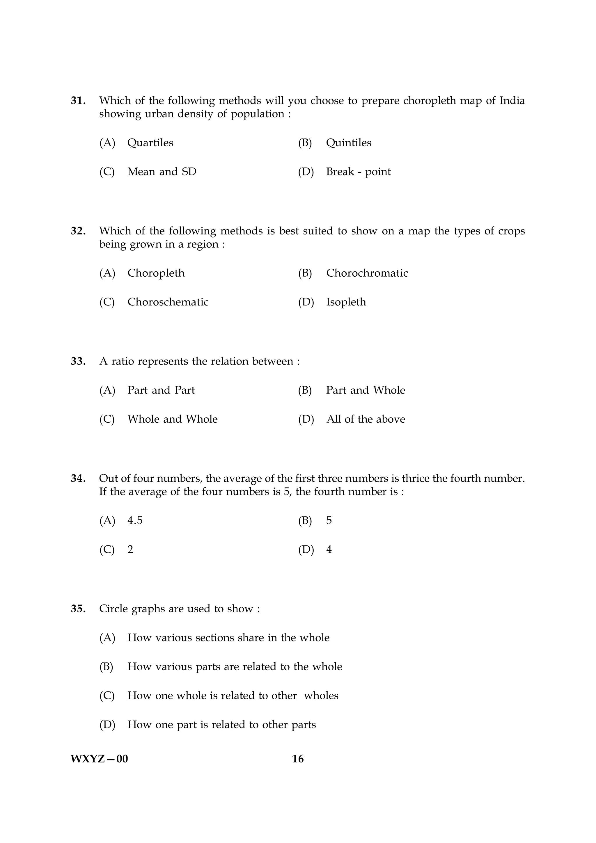 31.   Which of the following methods will you choose to prepare choropleth map of India
      showing urban density of population :

      (A)   Quartiles                          (B)   Quintiles

      (C)   Mean and SD                        (D)   Break - point




32.   Which of the following methods is best suited to show on a map the types of crops
      being grown in a region :

      (A)   Choropleth                         (B)   Chorochromatic

      (C)   Choroschematic                     (D)   Isopleth




33.   A ratio represents the relation between :

      (A)   Part and Part                      (B)   Part and Whole

      (C)   Whole and Whole                    (D)   All of the above




34.   Out of four numbers, the average of the first three numbers is thrice the fourth number.
      If the average of the four numbers is 5, the fourth number is :

      (A)   4.5                                (B)   5

      (C)   2                                  (D)   4




35.   Circle graphs are used to show :

      (A)   How various sections share in the whole

      (B)   How various parts are related to the whole

      (C)   How one whole is related to other wholes

      (D)   How one part is related to other parts


WXYZ—00                                      16
 