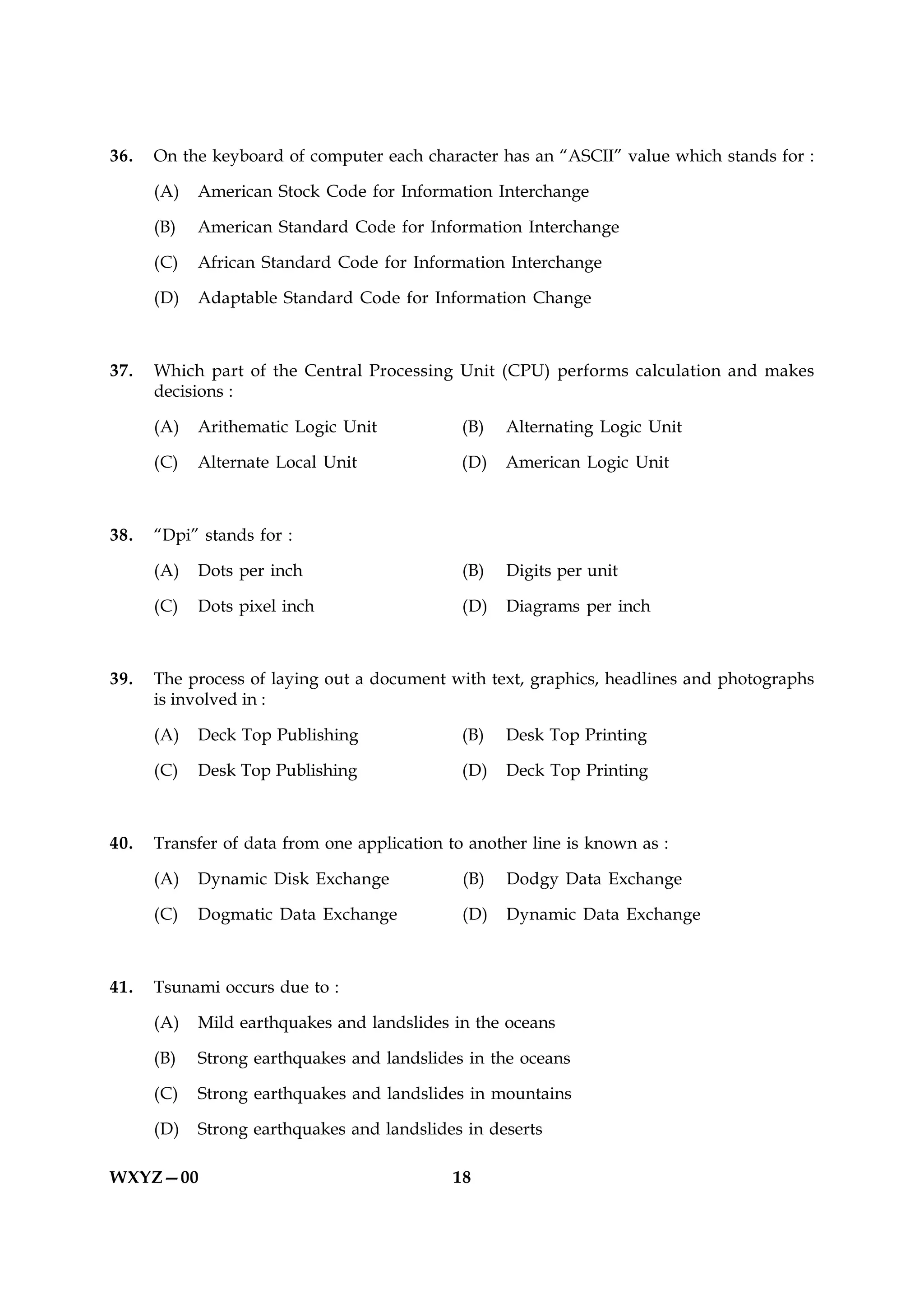 36.   On the keyboard of computer each character has an “ASCII” value which stands for :

      (A)   American Stock Code for Information Interchange

      (B)   American Standard Code for Information Interchange

      (C)   African Standard Code for Information Interchange

      (D)   Adaptable Standard Code for Information Change



37.   Which part of the Central Processing Unit (CPU) performs calculation and makes
      decisions :

      (A)   Arithematic Logic Unit            (B)   Alternating Logic Unit

      (C)   Alternate Local Unit              (D)   American Logic Unit



38.   “Dpi” stands for :

      (A)   Dots per inch                     (B)   Digits per unit

      (C)   Dots pixel inch                   (D)   Diagrams per inch



39.   The process of laying out a document with text, graphics, headlines and photographs
      is involved in :

      (A)   Deck Top Publishing               (B)   Desk Top Printing

      (C)   Desk Top Publishing               (D)   Deck Top Printing



40.   Transfer of data from one application to another line is known as :

      (A)   Dynamic Disk Exchange             (B)   Dodgy Data Exchange

      (C)   Dogmatic Data Exchange            (D)   Dynamic Data Exchange



41.   Tsunami occurs due to :

      (A)   Mild earthquakes and landslides in the oceans

      (B)   Strong earthquakes and landslides in the oceans

      (C)   Strong earthquakes and landslides in mountains

      (D)   Strong earthquakes and landslides in deserts

WXYZ—00                                     18
 