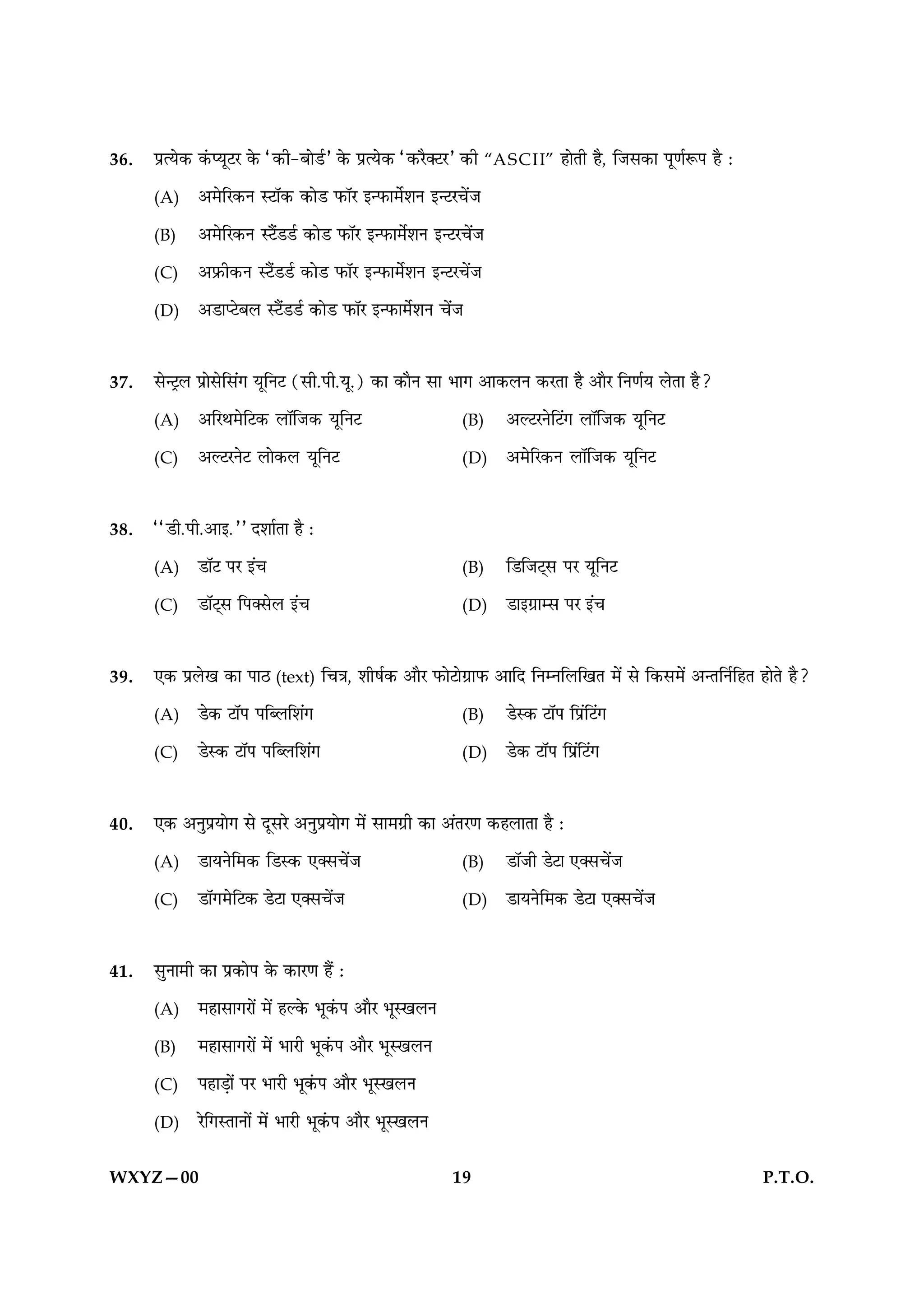 36.   ÂýˆØð·¤ ·´¤ŒØêÅÚ ·ð¤ Ò·¤è-ÕæðÇüÓ ·ð¤ ÂýˆØð·¤ Ò·¤Úñ€ÅÚÓ ·¤è “A S C I I” ãæðÌè ãñ, çÁâ·¤æ Âê‡æüM¤Â ãñ Ñ

      (A)     ¥×ðçÚ·¤Ù SÅæò·¤ ·¤æðÇ È¤æòÚ §‹È¤æ×üðàæÙ §‹ÅÚ¿ð´Á

      (B)     ¥×ðçÚ·¤Ù SÅñ´ÇÇü ·¤æðÇ È¤æòÚ §‹È¤æ×ðüàæÙ §‹ÅÚ¿ð´Á

      (C)     ¥Èý¤è·¤Ù SÅñ´ÇÇü ·¤æðÇ È¤æòÚ §‹È¤æ×ðüàæÙ §‹ÅÚ¿ð´Á

      (D)     ¥ÇæŒÅðÕÜ SÅñ´ÇÇü ·¤æðÇ È¤æòÚ §‹È¤æ×ðüàæÙ ¿ð´Á



37.   âð‹ÅþÜ Âýæðâðçâ´» ØêçÙÅ (âè.Âè.Øê.) ·¤æ ·¤æñÙ âæ Öæ» ¥æ·¤ÜÙ ·¤ÚÌæ ãñ ¥æñÚ çÙ‡æüØ ÜðÌæ ãñ?

      (A)     ¥çÚÍ×ðçÅ·¤ ÜæòçÁ·¤ ØêçÙÅ                     (B)     ¥ËÅÚÙðçÅ´» ÜæòçÁ·¤ ØêçÙÅ

      (C)     ¥ËÅÚÙðÅ Üæð·¤Ü ØêçÙÅ                         (D)     ¥×ðçÚ·¤Ù ÜæòçÁ·¤ ØêçÙÅ



38.   ÒÒÇè.Âè.¥æ§.ÓÓ ÎàææüÌæ ãñ Ñ

      (A)     ÇæòÅ ÂÚ §´¿                                  (B)     çÇçÁÅ÷â ÂÚ ØêçÙÅ

      (C)     ÇæòÅ÷â çÂ€âðÜ §´¿                            (D)     Çæ§»ýæâ ÂÚ §´¿



39.   °·¤ ÂýÜð¹ ·¤æ ÂæÆ (text) ç¿˜æ, àæèáü·¤ ¥æñÚ È¤æðÅæð»ýæÈ¤ ¥æçÎ çÙÙçÜç¹Ì ×ð´ âð ç·¤â×ð´ ¥‹ÌçÙüçãÌ ãæðÌð ãñ?

      (A)     Çð·¤ ÅæòÂ ÂçŽÜçàæ´»                          (B)     ÇðS·¤ ÅæòÂ çÂ´ýçÅ´»

      (C)     ÇðS·¤ ÅæòÂ ÂçŽÜçàæ´»                         (D)     Çð·¤ ÅæòÂ çÂý´çÅ´»



40.   °·¤ ¥ÙéÂýØæð» âð ÎêâÚð ¥ÙéÂýØæð» ×ð´ âæ×»ýè ·¤æ ¥´ÌÚ‡æ ·¤ãÜæÌæ ãñ Ñ

      (A)     ÇæØÙðç×·¤ çÇS·¤ °€â¿ð´Á                      (B)     ÇæòÁè ÇðÅæ °€â¿ð´Á

      (C)     Çæò»×ðçÅ·¤ ÇðÅæ °€â¿ð´Á                      (D)     ÇæØÙðç×·¤ ÇðÅæ °€â¿ð´Á



41.   âéÙæ×è ·¤æ Âý·¤æðÂ ·ð¤ ·¤æÚ‡æ ãñ´ Ñ

      (A)     ×ãæâæ»Úæð´ ×ð´ ãË·ð¤ Öê·´¤Â ¥æñÚ ÖêS¹ÜÙ

      (B)     ×ãæâæ»Úæð´ ×ð´ ÖæÚè Öê·´¤Â ¥æñÚ ÖêS¹ÜÙ

      (C)     ÂãæÇ¸æð´ ÂÚ ÖæÚè Öê·´¤Â ¥æñÚ ÖêS¹ÜÙ

      (D)     Úðç»SÌæÙæð´ ×ð´ ÖæÚè Öê·´¤Â ¥æñÚ ÖêS¹ÜÙ


WXYZ—00                                                   19                                                  P.T.O.
 