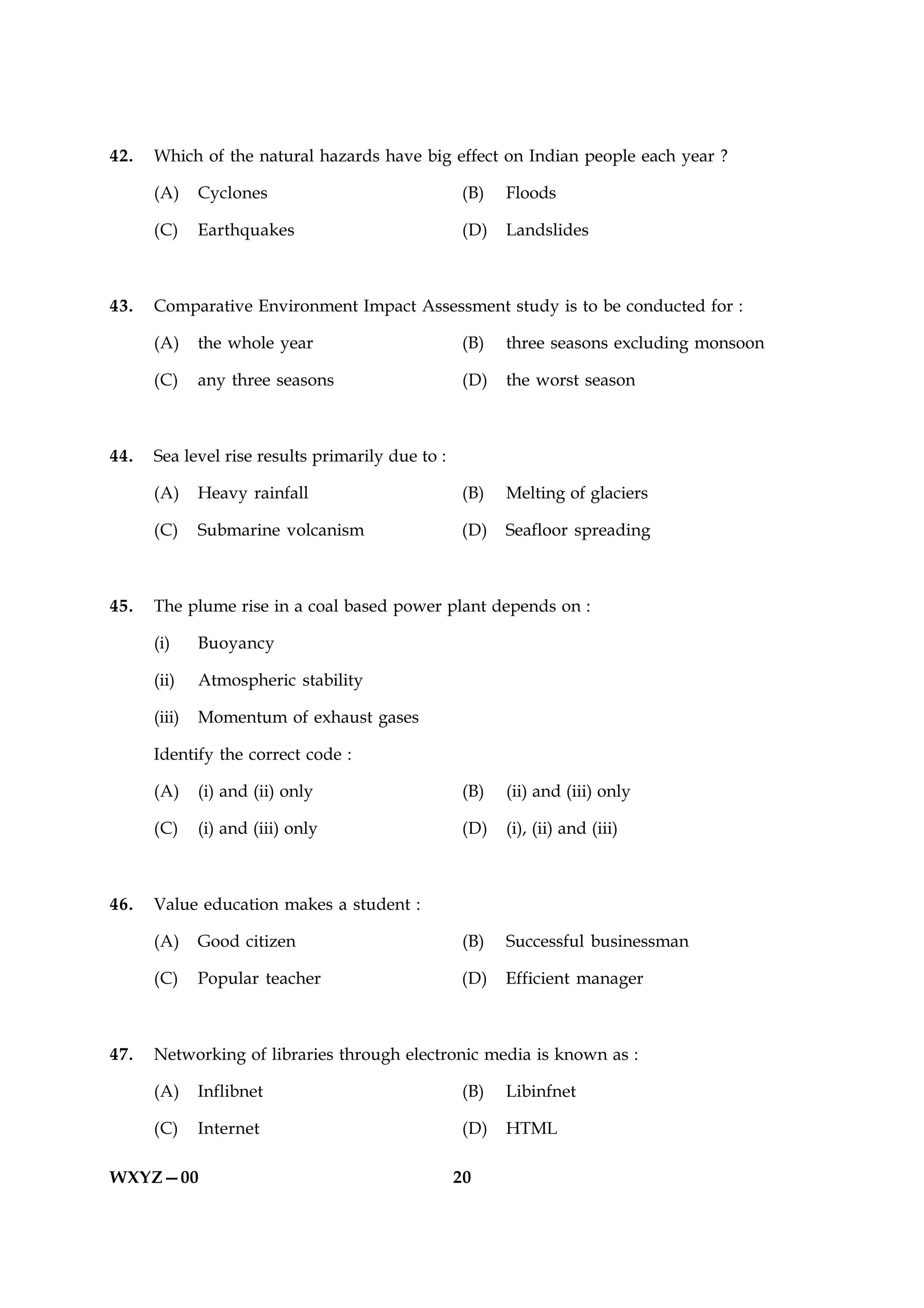 42.   Which of the natural hazards have big effect on Indian people each year ?

      (A)     Cyclones                            (B)    Floods

      (C)     Earthquakes                         (D)    Landslides



43.   Comparative Environment Impact Assessment study is to be conducted for :

      (A)     the whole year                       (B)   three seasons excluding monsoon

      (C)     any three seasons                    (D)   the worst season



44.   Sea level rise results primarily due to :

      (A)     Heavy rainfall                      (B)    Melting of glaciers

      (C)     Submarine volcanism                 (D)    Seafloor spreading



45.   The plume rise in a coal based power plant depends on :

      (i)     Buoyancy

      (ii)    Atmospheric stability

      (iii)   Momentum of exhaust gases

      Identify the correct code :

      (A)     (i) and (ii) only                    (B)   (ii) and (iii) only

      (C)     (i) and (iii) only                  (D)    (i), (ii) and (iii)



46.   Value education makes a student :

      (A)     Good citizen                         (B)   Successful businessman

      (C)     Popular teacher                     (D)    Efficient manager



47.   Networking of libraries through electronic media is known as :

      (A)     Inflibnet                            (B)   Libinfnet

      (C)     Internet                             (D)   HTML

WXYZ—00                                           20
 
