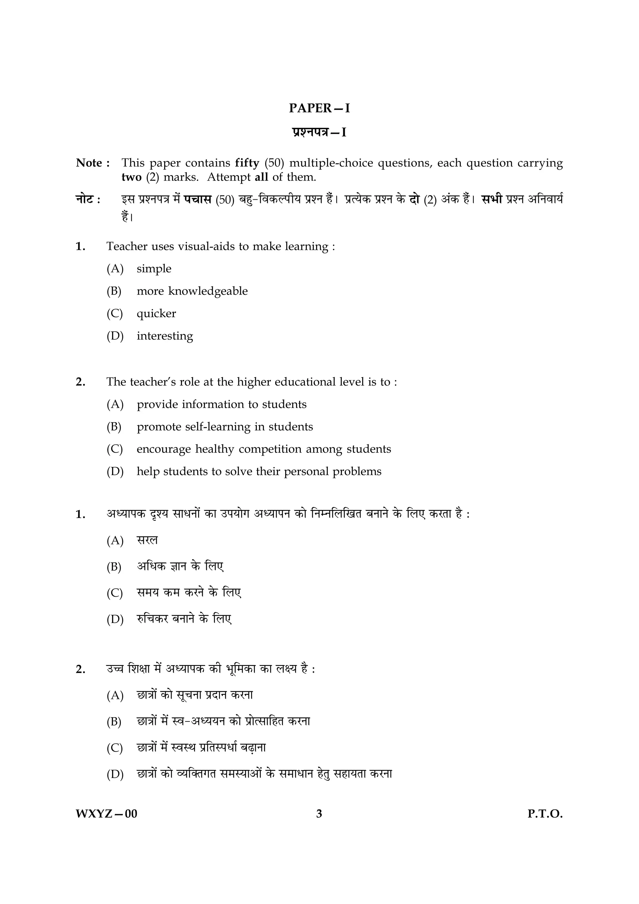 PAPER—I
                                                       ÂýàÙÂ˜æ—I

Note :      This paper contains fifty (50) multiple-choice questions, each question carrying
            two (2) marks. Attempt all of them.
ÙæðÅ Ñ      §â ÂýàÙÂ˜æ ×ð¢    Â¿æâ (50) Õãé-çß·¤ËÂUèØ ÂýàÙ ãñ¢Ð    ÂýˆØð·¤ ÂýàÙ ·ð¤   Îô (2) ¥¢·¤ ãñ¢Ð âÖè ÂýàÙ ¥çÙßæØü
            ãñÐ
              ´

1.       Teacher uses visual-aids to make learning :
         (A)      simple
         (B)      more knowledgeable
         (C)      quicker
         (D)      interesting


2.       The teacher’s role at the higher educational level is to :
         (A)      provide information to students
         (B)      promote self-learning in students
         (C)      encourage healthy competition among students
         (D)      help students to solve their personal problems


1.       ¥ŠØæÂ·¤ ÎëàØ âæÏÙæð´ ·¤æ ©ÂØæð» ¥ŠØæÂÙ ·¤æð çÙÙçÜç¹Ì ÕÙæÙð ·ð¤ çÜ° ·¤ÚÌæ ãñ Ñ

         (A)      âÚÜ

         (B)      ¥çÏ·¤ ™ææÙ ·ð¤ çÜ°

         (C)      â×Ø ·¤× ·¤ÚÙð ·ð¤ çÜ°

         (D)      L¤ç¿·¤Ú ÕÙæÙð ·ð¤ çÜ°



2.       ©“æ çàæÿææ ×ð´ ¥ŠØæÂ·¤ ·¤è Öêç×·¤æ ·¤æ ÜÿØ ãñ Ñ

         (A)      Àæ˜ææð´ ·¤æð âê¿Ùæ ÂýÎæÙ ·¤ÚÙæ

         (B)      Àæ˜ææð´ ×ð´ Sß-¥ŠØØÙ ·¤æð ÂýæðˆâæçãÌ ·¤ÚÙæ

         (C)      Àæ˜ææð´ ×ð´ SßSÍ ÂýçÌSÂÏæü ÕÉ¸æÙæ

         (D)      Àæ˜ææð´ ·¤æð ÃØç€Ì»Ì â×SØæ¥æð´ ·ð¤ â×æÏæÙ ãðÌé âãæØÌæ ·¤ÚÙæ


WXYZ—00                                                        3                                               P.T.O.
 