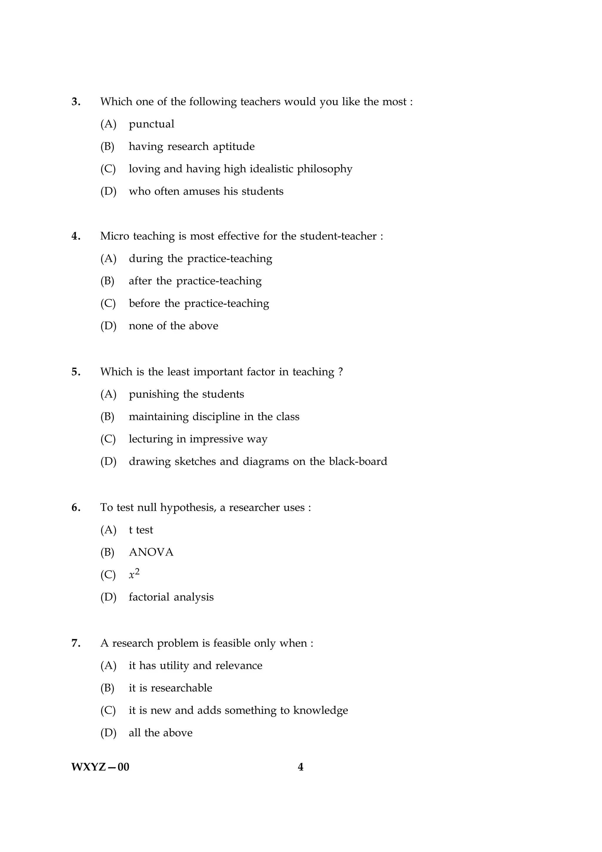 3.   Which one of the following teachers would you like the most :

     (A)   punctual

     (B)   having research aptitude

     (C)   loving and having high idealistic philosophy

     (D)   who often amuses his students



4.   Micro teaching is most effective for the student-teacher :

     (A)   during the practice-teaching

     (B)   after the practice-teaching

     (C)   before the practice-teaching

     (D)   none of the above



5.   Which is the least important factor in teaching ?

     (A)   punishing the students

     (B)   maintaining discipline in the class

     (C)   lecturing in impressive way

     (D)   drawing sketches and diagrams on the black-board



6.   To test null hypothesis, a researcher uses :

     (A)   t test

     (B)   ANOVA

     (C)   x2

     (D)   factorial analysis



7.   A research problem is feasible only when :

     (A)   it has utility and relevance

     (B)   it is researchable

     (C)   it is new and adds something to knowledge

     (D)   all the above


WXYZ—00                                       4
 