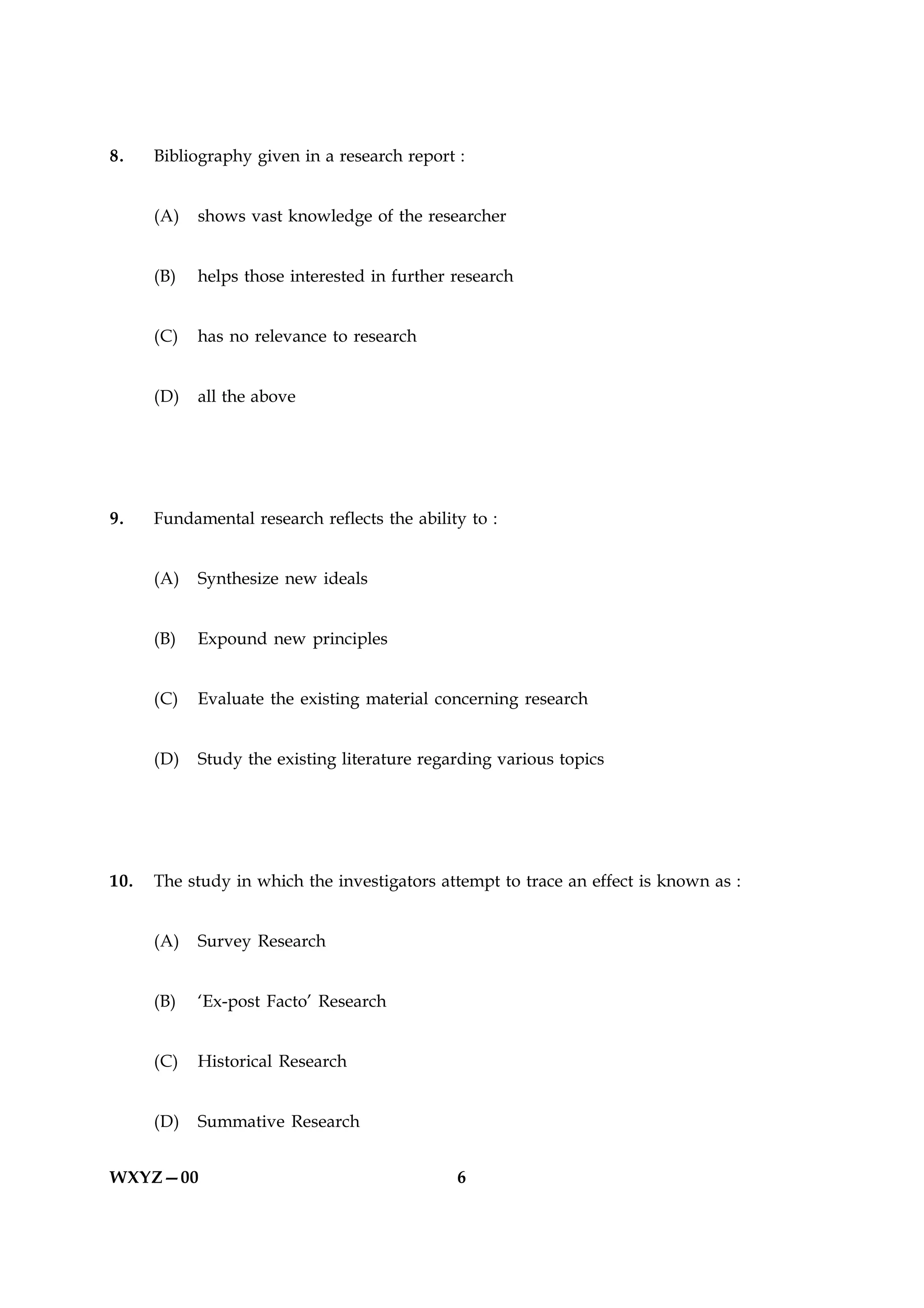 8.    Bibliography given in a research report :


      (A)   shows vast knowledge of the researcher


      (B)   helps those interested in further research


      (C)   has no relevance to research


      (D)   all the above




9.    Fundamental research reflects the ability to :


      (A)   Synthesize new ideals


      (B)   Expound new principles


      (C)   Evaluate the existing material concerning research


      (D)   Study the existing literature regarding various topics




10.   The study in which the investigators attempt to trace an effect is known as :


      (A)   Survey Research


      (B)   ‘Ex-post Facto’ Research


      (C)   Historical Research


      (D)   Summative Research


WXYZ—00                                       6
 