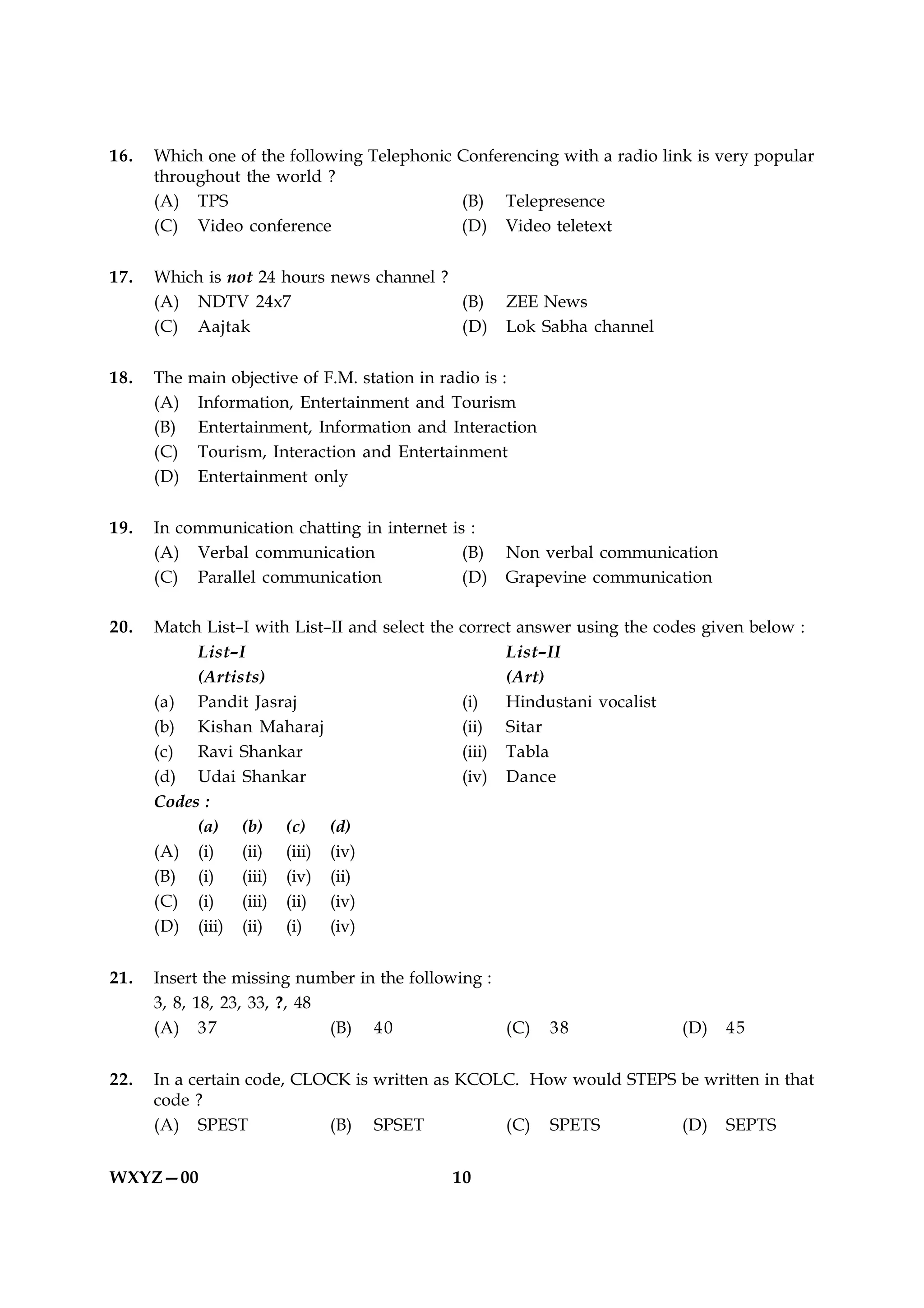 16.   Which one of the following Telephonic Conferencing with a radio link is very popular
      throughout the world ?
      (A) TPS                               (B) Telepresence
      (C) Video conference                  (D) Video teletext

17.   Which is not 24 hours news channel ?
      (A) NDTV 24x7                        (B)      ZEE News
      (C) Aajtak                           (D)      Lok Sabha channel

18.   The   main objective of F.M. station in radio is :
      (A)    Information, Entertainment and Tourism
      (B)    Entertainment, Information and Interaction
      (C)    Tourism, Interaction and Entertainment
      (D)    Entertainment only

19.   In communication chatting in internet is :
      (A) Verbal communication                (B)   Non verbal communication
      (C) Parallel communication              (D)   Grapevine communication

20.   Match List–I with List–II and select the correct answer using the codes given below :
           List–I                                    List–II
           (Artists)                                 (Art)
      (a) Pandit Jasraj                        (i)   Hindustani vocalist
      (b) Kishan Maharaj                       (ii) Sitar
      (c) Ravi Shankar                         (iii) Tabla
      (d) Udai Shankar                         (iv) Dance
      Codes :
           (a) (b) (c) (d)
      (A) (i)    (ii) (iii) (iv)
      (B) (i)    (iii) (iv) (ii)
      (C) (i)    (iii) (ii) (iv)
      (D) (iii) (ii) (i)     (iv)


21.   Insert the missing number in the following :
      3, 8, 18, 23, 33, ?, 48
      (A) 37                  (B) 40               (C)     38             (D)   45


22.   In a certain code, CLOCK is written as KCOLC. How would STEPS be written in that
      code ?
      (A) SPEST             (B) SPSET            (C) SPETS          (D) SEPTS


WXYZ—00                                      10
 