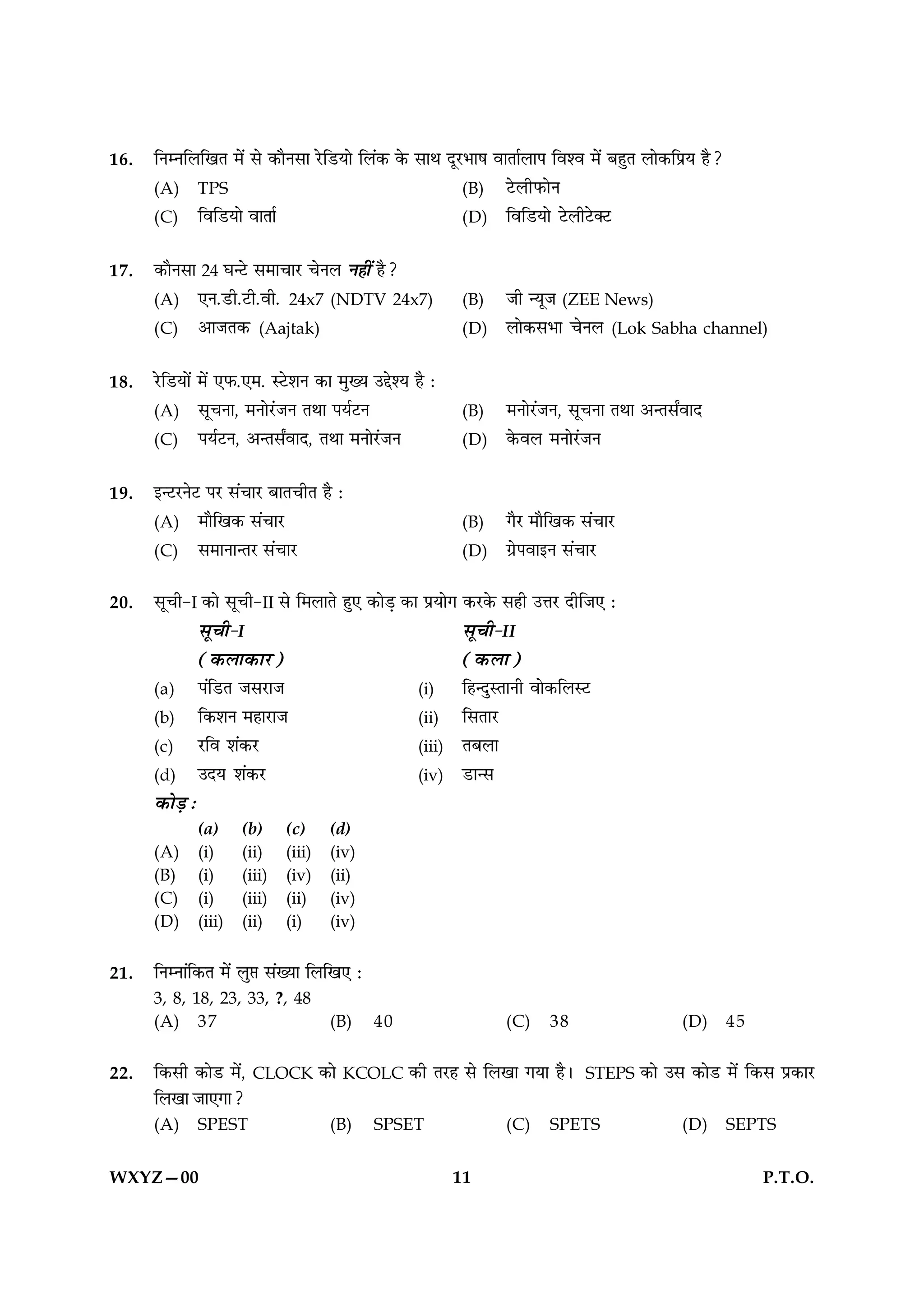 16.   ÁŸêŸÁ‹ÁπÃ ◊¥ ‚ ∑§ÊÒŸ‚Ê ⁄UÁ«UÿÊ Á‹¥∑§ ∑§ ‚ÊÕ ŒÍ⁄U÷Ê· ﬂÊÃÊ¸‹Ê¬ Áﬂ‡ﬂ ◊¥ ’„ÈÃ ‹Ê∑§Á¬˝ÿ „Ò?
      (A) TPS                                              (B) ≈U‹Ë»§ÊŸ
      (C) ÁﬂÁ«UÿÊ ﬂÊÃÊ¸                                   (D) ÁﬂÁ«UÿÊ ≈U‹Ë≈UÄ≈U


17.   ∑§ÊÒŸ‚Ê 24 ÉÊã≈U ‚◊ÊøÊ⁄U øŸ‹ Ÿ„Ë¥ „Ò?
      (A) ∞Ÿ.«UË.≈UË.ﬂË. 24x7 (NDTV 24x7)                   (B)    ¡Ë ãÿÍ¡ (ZEE News)
      (C) •Ê¡Ã∑§ (Aajtak)                                   (D)    ‹Ê∑§‚÷Ê øŸ‹ (Lok Sabha channel)

18.   ⁄UÁ«UÿÊ¥ ◊¥ ∞»§.∞◊. S≈U‡ÊŸ ∑§Ê ◊ÈÅÿ ©g‡ÿ „Ò —
      (A) ‚ÍøŸÊ, ◊ŸÊ⁄¥U¡Ÿ ÃÕÊ ¬ÿ¸≈UŸ                       (B)    ◊ŸÊ⁄U¥¡Ÿ, ‚ÍøŸÊ ÃÕÊ •ãÃ‚ZﬂÊŒ
      (C) ¬ÿ¸≈UŸ, •ãÃ‚ZﬂÊŒ, ÃÕÊ ◊ŸÊ⁄¥U¡Ÿ                   (D)    ∑§ﬂ‹ ◊ŸÊ⁄¥U¡Ÿ

19.   ßã≈U⁄UŸ≈U ¬⁄U ‚¥øÊ⁄U ’ÊÃøËÃ „Ò —
      (A) ◊ÊÒÁπ∑§ ‚¥øÊ⁄U                                    (B)    ªÒ⁄U ◊ÊÒÁπ∑§ ‚¥øÊ⁄U
      (C) ‚◊ÊŸÊãÃ⁄U ‚¥øÊ⁄U                                  (D)    ª˝¬ﬂÊßŸ ‚¥øÊ⁄U

20.   ‚ÍøË-I ∑§Ê ‚ÍøË-II ‚ Á◊‹ÊÃ „È∞ ∑§Ê«∏ ∑§Ê ¬˝ÿÊª ∑§⁄U∑§ ‚„Ë ©ûÊ⁄U ŒËÁ¡∞ —
               ‚ÍøË-I                                     ‚ÍøË-II
               (∑§‹Ê∑§Ê⁄U)                                (∑§‹Ê)
      (a) ¬¥Á«UÃ ¡‚⁄UÊ¡                           (i)     Á„ãŒÈSÃÊŸË ﬂÊ∑§Á‹S≈U
      (b) Á∑§‡ÊŸ ◊„Ê⁄UÊ¡                          (ii) Á‚ÃÊ⁄U
      (c) ⁄UÁﬂ ‡Ê¥∑§⁄U                            (iii) Ã’‹Ê
      (d) ©Œÿ ‡Ê¥∑§⁄U                             (iv) «UÊã‚
      ∑§Ê«∏ —
              (a)     (b)     (c)       (d)
      (A)     (i)     (ii)    (iii)     (iv)
      (B)     (i)     (iii)   (iv)      (ii)
      (C)     (i)     (iii)   (ii)      (iv)
      (D)     (iii)   (ii)    (i)       (iv)


21.   ÁŸêŸÊ¥Á∑§Ã ◊¥ ‹È# ‚¥ÅÿÊ Á‹Áπ∞ —
      3, 8, 18, 23, 33, ?, 48
      (A) 37                            (B)    40                  (C)    38                    (D)     45


22.   Á∑§‚Ë ∑§Ê«U ◊¥,   CLOCK       ∑§Ê   KCOLC   ∑§Ë Ã⁄U„ ‚ Á‹πÊ ªÿÊ „Ò–   STEPS    ∑§Ê ©‚ ∑§Ê«U ◊¥ Á∑§‚ ¬˝∑§Ê⁄U
      Á‹πÊ ¡Ê∞ªÊ?
      (A)     SPEST                     (B)    SPSET               (C)    SPETS                 (D)     SEPTS


WXYZ—00                                                    11                                                 P.T.O.
 