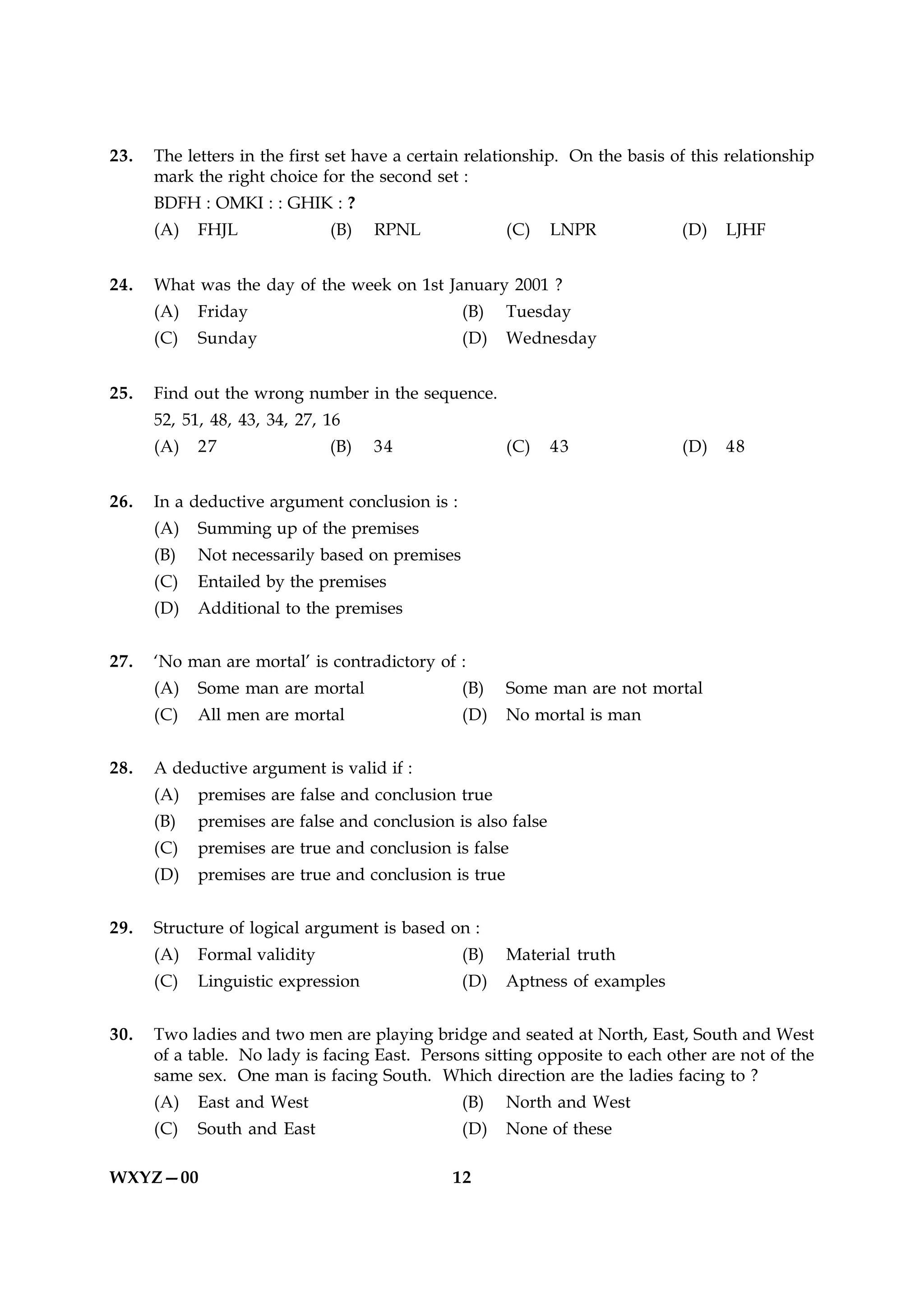 23.   The letters in the first set have a certain relationship. On the basis of this relationship
      mark the right choice for the second set :
      BDFH : OMKI : : GHIK : ?
      (A)   FHJL              (B)   RPNL               (C)    LNPR            (D)   LJHF


24.   What was the day of the week on 1st January 2001 ?
      (A)   Friday                              (B)    Tuesday
      (C)   Sunday                              (D)    Wednesday


25.   Find out the wrong number in the sequence.
      52, 51, 48, 43, 34, 27, 16
      (A)   27                (B)   34                 (C)    43              (D)   48


26.   In a deductive argument conclusion is :
      (A)   Summing up of the premises
      (B)   Not necessarily based on premises
      (C)   Entailed by the premises
      (D)   Additional to the premises


27.   ‘No man are mortal’ is contradictory of :
      (A)   Some man are mortal                 (B)    Some man are not mortal
      (C)   All men are mortal                  (D)    No mortal is man


28.   A deductive argument is valid if :
      (A)   premises are false and conclusion true
      (B)   premises are false and conclusion is also false
      (C)   premises are true and conclusion is false
      (D)   premises are true and conclusion is true


29.   Structure of logical argument is based on :
      (A)   Formal validity                     (B)    Material truth
      (C)   Linguistic expression               (D)    Aptness of examples


30.   Two ladies and two men are playing bridge and seated at North, East, South and West
      of a table. No lady is facing East. Persons sitting opposite to each other are not of the
      same sex. One man is facing South. Which direction are the ladies facing to ?
      (A)   East and West                       (B)    North and West
      (C)   South and East                      (D)    None of these

WXYZ—00                                        12
 