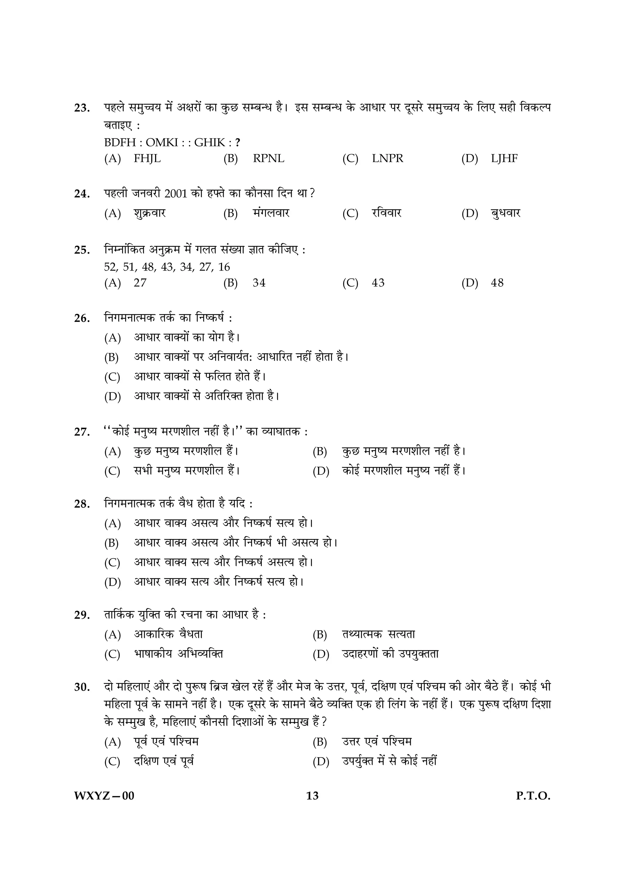 23.   ¬„‹ ‚◊ÈìÊÿ ◊¥ •ˇÊ⁄UÊ¥ ∑§Ê ∑È§¿U ‚ê’ãœ „Ò– ß‚ ‚ê’ãœ ∑§ •ÊœÊ⁄ U¬⁄U ŒÍ‚⁄U ‚◊ÈìÊÿ ∑§ Á‹∞ ‚„Ë Áﬂ∑§À¬
      ’ÃÊß∞U —
      BDFH : OMKI : : GHIK : ?
      (A) FHJL            (B)                 RPNL                    (C)     LNPR                    (D)     LJHF


24.   ¬„‹Ë ¡Ÿﬂ⁄UË 2001 ∑§Ê „çÃ ∑§Ê ∑§ÊÒŸ‚Ê ÁŒŸ ÕÊ?
      (A) ‡ÊÈ∑˝§ﬂÊ⁄U           (B) ◊¥ª‹ﬂÊ⁄U                           (C)     ⁄UÁﬂﬂÊ⁄U                (D)     ’ÈœﬂÊ⁄U

25.   ÁŸêŸÊ¥Á∑§Ã •ŸÈ∑˝§◊ ◊¥ ª‹Ã ‚¥ÅÿÊ ôÊÊÃ ∑§ËÁ¡∞ —
      52, 51, 48, 43, 34, 27, 16
      (A) 27                   (B)            34                      (C)     43                      (D)     48


26.   ÁŸª◊ŸÊà◊∑§ Ã∑¸§ ∑§Ê ÁŸc∑§·¸ —
      (A) •ÊœÊ⁄U ﬂÊÄÿÊ¥ ∑§Ê ÿÊª „Ò–
      (B) •ÊœÊ⁄U ﬂÊÄÿÊ¥ ¬⁄U •ÁŸﬂÊÿ¸Ã— •ÊœÊÁ⁄UÃ Ÿ„Ë¥ „ÊÃÊ „Ò–
      (C) •ÊœÊ⁄U ﬂÊÄÿÊ¥ ‚ »§Á‹Ã „ÊÃ „Ò¥–
      (D) •ÊœÊ⁄U ﬂÊÄÿÊ¥ ‚ •ÁÃÁ⁄UÄÃ „ÊÃÊ „Ò–


27.   ““∑§Êß¸ ◊ŸÈcÿ ◊⁄UáÊ‡ÊË‹ Ÿ„Ë¥ „Ò–”” ∑§Ê √ÿÊÉÊÊÃ∑§ —
      (A) ∑È§¿U ◊ŸÈcÿ ◊⁄UáÊ‡ÊË‹ „Ò¥–                          (B)     ∑È§¿U ◊ŸÈcÿ ◊⁄UáÊ‡ÊË‹ Ÿ„Ë¥ „Ò–
      (C) ‚÷Ë ◊ŸÈcÿ ◊⁄UáÊ‡ÊË‹ „Ò¥–                            (D)     ∑§Êß¸ ◊⁄UáÊ‡ÊË‹ ◊ŸÈcÿ Ÿ„Ë¥ „Ò¥–

28.   ÁŸª◊ŸÊà◊∑§ Ã∑¸§ ﬂÒœ „ÊÃÊ „Ò ÿÁŒ —
      (A) •ÊœÊ⁄U ﬂÊÄÿ •‚àÿ •ÊÒ⁄U ÁŸc∑§·¸ ‚àÿ „Ê–
      (B) •ÊœÊ⁄U ﬂÊÄÿ •‚àÿ •ÊÒ⁄U ÁŸc∑§·¸ ÷Ë •‚àÿ „Ê–
      (C) •ÊœÊ⁄U ﬂÊÄÿ ‚àÿ •ÊÒ⁄U ÁŸc∑§·¸ •‚àÿ „Ê–
      (D) •ÊœÊ⁄U ﬂÊÄÿ ‚àÿ •ÊÒ⁄U ÁŸc∑§·¸ ‚àÿ „Ê–

29.   ÃÊÁ∑¸§∑§ ÿÈÁÄÃ ∑§Ë ⁄UøŸÊ ∑§Ê •ÊœÊ⁄U „Ò —
      (A) •Ê∑§ÊÁ⁄U∑§ ﬂÒœÃÊ                                    (B)     ÃâÿÊà◊∑§ ‚àÿÃÊ
      (C) ÷Ê·Ê∑§Ëÿ •Á÷√ÿÁÄÃ                                   (D)     ©ŒÊ„⁄UáÊÊ¥ ∑§Ë ©¬ÿÈÄÃÃÊ

30.   ŒÊ ◊Á„‹Ê∞¥ •ÊÒ⁄U ŒÊ ¬ÈM§· Á’˝¡ π‹ ⁄U„¥ „Ò¥ •ÊÒ⁄U ◊¡ ∑§ ©ûÊ⁄U, ¬Íﬂ¸, ŒÁˇÊáÊ ∞ﬂ¥ ¬Á‡ø◊ ∑§Ë •Ê⁄U ’Ò∆U „Ò¥– ∑§Êß¸ ÷Ë
      ◊Á„‹Ê ¬Íﬂ¸ ∑§ ‚Ê◊Ÿ Ÿ„Ë¥ „Ò– ∞∑§ ŒÍ‚⁄U ∑§ ‚Ê◊Ÿ ’Ò∆U √ÿÁÄÃ ∞∑§ „Ë Á‹¥ª ∑§ Ÿ„Ë¥ „Ò¥– ∞∑§ ¬ÈM§· ŒÁˇÊáÊ ÁŒ‡ÊÊ
      ∑§ ‚ê◊Èπ „Ò, ◊Á„‹Ê∞¥ ∑§ÊÒŸ‚Ë ÁŒ‡ÊÊ•Ê¥ ∑§ ‚ê◊Èπ „Ò¥?
      (A) ¬Íﬂ¸ ∞ﬂ¥ ¬Á‡ø◊                                      (B) ©ûÊ⁄U ∞ﬂ¥ ¬Á‡ø◊
      (C) ŒÁˇÊáÊ ∞ﬂ¥ ¬Íﬂ¸                                     (D) ©¬ÿÈ¸ÄÃ ◊¥ ‚ ∑§Êß¸ Ÿ„Ë¥

WXYZ—00                                                     13                                                       P.T.O.
 