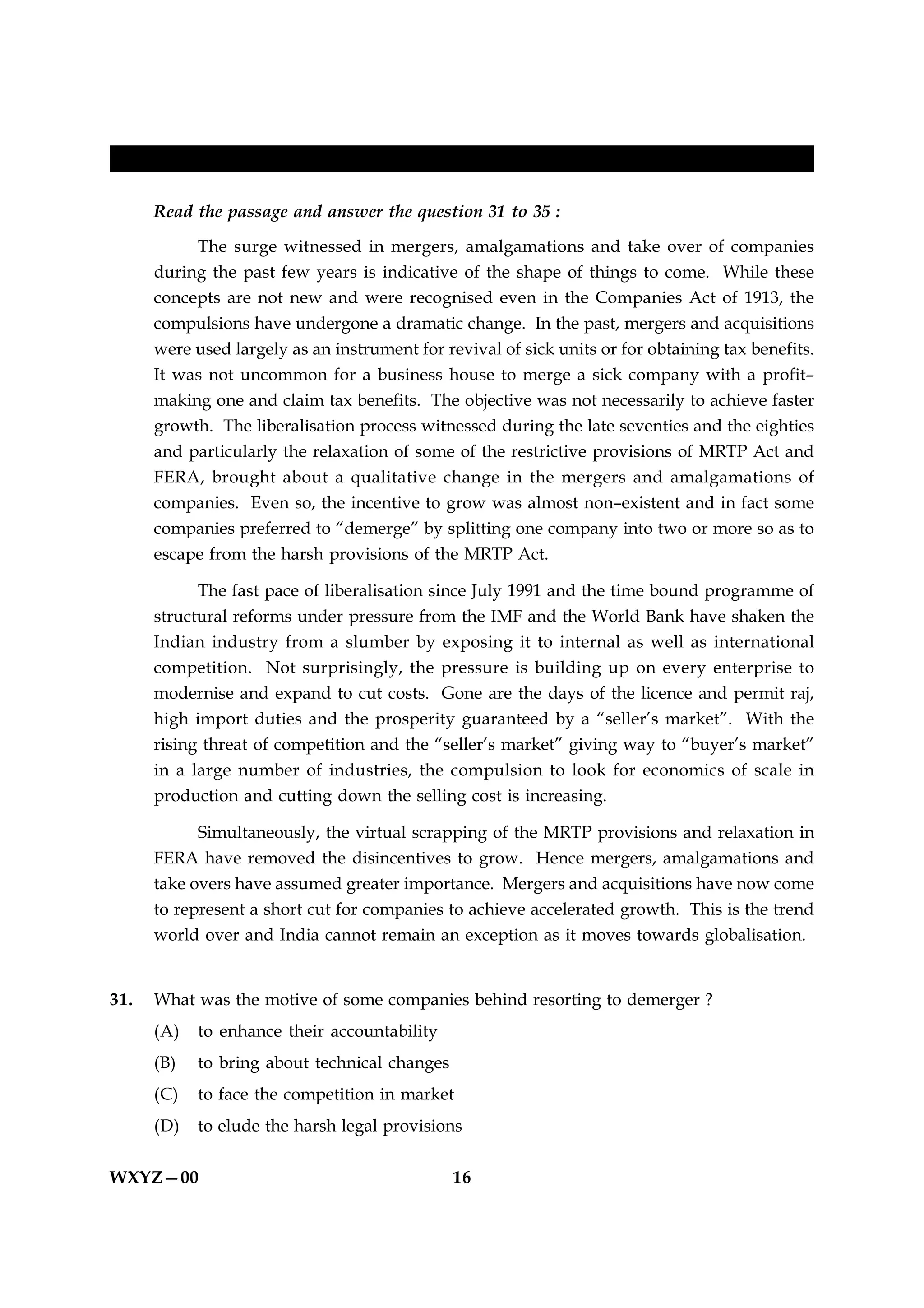 FOR BLIND STUDENTS ONLY

      Read the passage and answer the question 31 to 35 :

           The surge witnessed in mergers, amalgamations and take over of companies
      during the past few years is indicative of the shape of things to come. While these
      concepts are not new and were recognised even in the Companies Act of 1913, the
      compulsions have undergone a dramatic change. In the past, mergers and acquisitions
      were used largely as an instrument for revival of sick units or for obtaining tax benefits.
      It was not uncommon for a business house to merge a sick company with a profit–
      making one and claim tax benefits. The objective was not necessarily to achieve faster
      growth. The liberalisation process witnessed during the late seventies and the eighties
      and particularly the relaxation of some of the restrictive provisions of MRTP Act and
      FERA, brought about a qualitative change in the mergers and amalgamations of
      companies. Even so, the incentive to grow was almost non–existent and in fact some
      companies preferred to “demerge” by splitting one company into two or more so as to
      escape from the harsh provisions of the MRTP Act.

            The fast pace of liberalisation since July 1991 and the time bound programme of
      structural reforms under pressure from the IMF and the World Bank have shaken the
      Indian industry from a slumber by exposing it to internal as well as international
      competition. Not surprisingly, the pressure is building up on every enterprise to
      modernise and expand to cut costs. Gone are the days of the licence and permit raj,
      high import duties and the prosperity guaranteed by a “seller’s market”. With the
      rising threat of competition and the “seller’s market” giving way to “buyer’s market”
      in a large number of industries, the compulsion to look for economics of scale in
      production and cutting down the selling cost is increasing.

            Simultaneously, the virtual scrapping of the MRTP provisions and relaxation in
      FERA have removed the disincentives to grow. Hence mergers, amalgamations and
      take overs have assumed greater importance. Mergers and acquisitions have now come
      to represent a short cut for companies to achieve accelerated growth. This is the trend
      world over and India cannot remain an exception as it moves towards globalisation.


31.   What was the motive of some companies behind resorting to demerger ?
      (A)   to enhance their accountability
      (B)   to bring about technical changes
      (C)   to face the competition in market
      (D)   to elude the harsh legal provisions


WXYZ—00                                        16
 