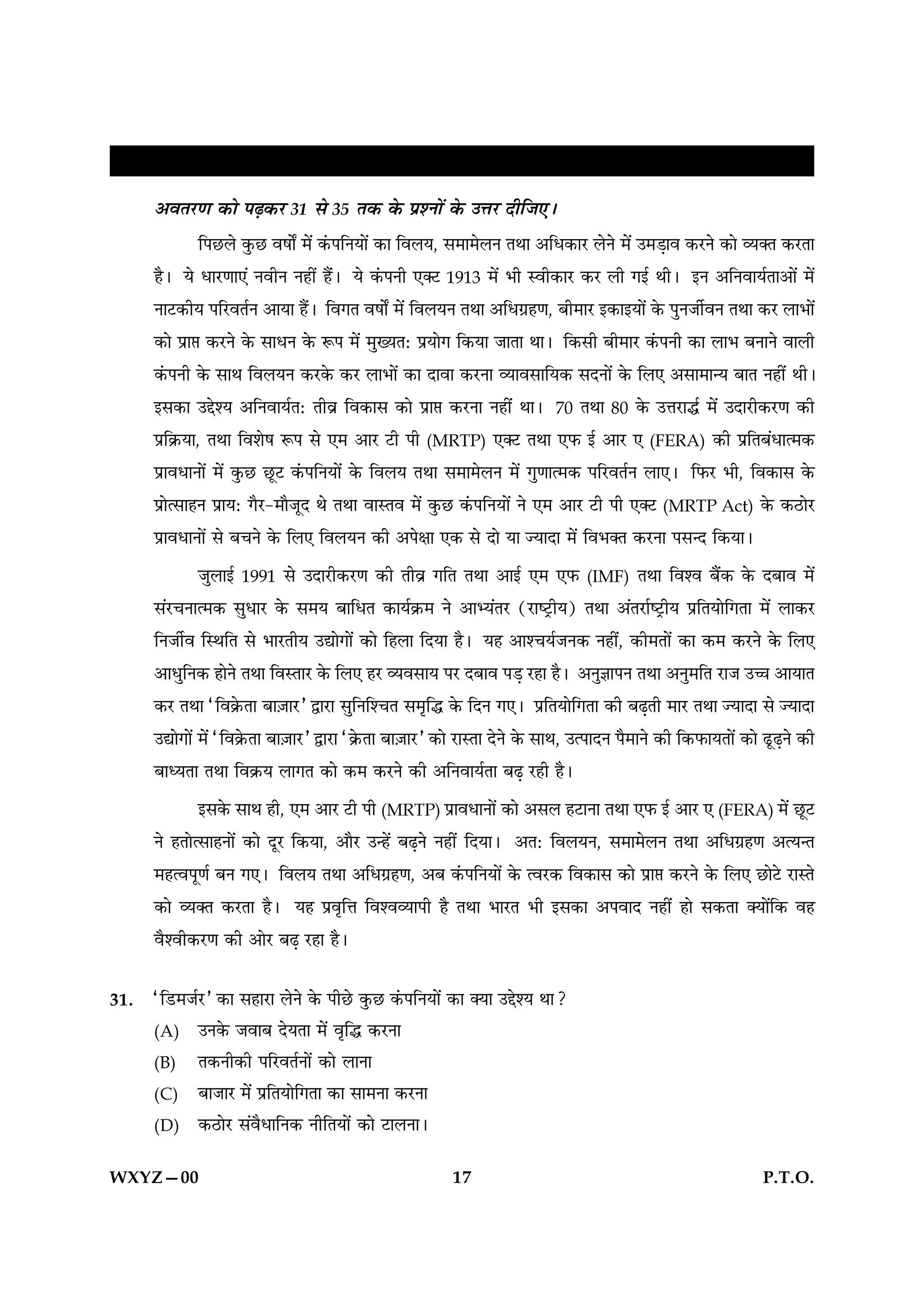 ŒÎÁc≈U„ËŸ ÁﬂlÊÁÕ¸ÿÊ¥ ∑§ Á‹∞–
      •ﬂÃ⁄UáÊ ∑§Ê ¬…∏∑§⁄U 31 ‚ 35 Ã∑§ ∑§ ¬˝‡ŸÊ¥ ∑§ ©ûÊ⁄U ŒËÁ¡∞–
             Á¬¿U‹ ∑È§¿U ﬂ·ÊZ ◊¥ ∑¥§¬ÁŸÿÊ¥ ∑§Ê Áﬂ‹ÿ, ‚◊Ê◊‹Ÿ ÃÕÊ •Áœ∑§Ê⁄U ‹Ÿ ◊¥ ©◊«∏Êﬂ ∑§⁄UŸ ∑§Ê √ÿÄÃ ∑§⁄UÃÊ
      „Ò– ÿ œÊ⁄UáÊÊ∞¥ ŸﬂËŸ Ÿ„Ë¥ „Ò¥– ÿ ∑¥§¬ŸË ∞Ä≈U 1913 ◊¥ ÷Ë SﬂË∑§Ê⁄U ∑§⁄U ‹Ë ªß¸ ÕË– ßŸ •ÁŸﬂÊÿ¸ÃÊ•Ê¥ ◊¥
      ŸÊ≈U∑§Ëÿ ¬Á⁄UﬂÃ¸Ÿ •ÊÿÊ „Ò¥– ÁﬂªÃ ﬂ·ÊZ ◊¥ Áﬂ‹ÿŸ ÃÕÊ •Áœª˝„áÊ, ’Ë◊Ê⁄U ß∑§ÊßÿÊ¥ ∑§ ¬ÈŸ¡Ë¸ﬂŸ ÃÕÊ ∑§⁄U ‹Ê÷Ê¥
      ∑§Ê ¬˝Ê# ∑§⁄UŸ ∑§ ‚ÊœŸ ∑§ M§¬ ◊¥ ◊ÈÅÿÃ— ¬˝ÿÊª Á∑§ÿÊ ¡ÊÃÊ ÕÊ– Á∑§‚Ë ’Ë◊Ê⁄U ∑¥§¬ŸË ∑§Ê ‹Ê÷ ’ŸÊŸ ﬂÊ‹Ë
      ∑¥§¬ŸË ∑§ ‚ÊÕ Áﬂ‹ÿŸ ∑§⁄U∑§ ∑§⁄U ‹Ê÷Ê¥ ∑§Ê ŒÊﬂÊ ∑§⁄UŸÊ √ÿÊﬂ‚ÊÁÿ∑§ ‚ŒŸÊ¥ ∑§ Á‹∞ •‚Ê◊Êãÿ ’ÊÃ Ÿ„Ë¥ ÕË–
      ß‚∑§Ê ©g‡ÿ •ÁŸﬂÊÿ¸Ã— ÃËﬂ˝ Áﬂ∑§Ê‚ ∑§Ê ¬˝Ê# ∑§⁄UŸÊ Ÿ„Ë¥ ÕÊ– 70 ÃÕÊ 80 ∑§ ©ûÊ⁄UÊh¸ ◊¥ ©ŒÊ⁄UË∑§⁄UáÊ ∑§Ë
      ¬˝Á∑˝§ÿÊ, ÃÕÊ Áﬂ‡Ê· M§¬ ‚ ∞◊ •Ê⁄U ≈UË ¬Ë (MRTP) ∞Ä≈U ÃÕÊ ∞»§ ß¸ •Ê⁄U ∞ (FERA) ∑§Ë ¬˝ÁÃ’¥œÊà◊∑§
      ¬˝ÊﬂœÊŸÊ¥ ◊¥ ∑È§¿U ¿ÍU≈U ∑¥§¬ÁŸÿÊ¥ ∑§ Áﬂ‹ÿ ÃÕÊ ‚◊Ê◊‹Ÿ ◊¥ ªÈáÊÊà◊∑§ ¬Á⁄UﬂÃ¸Ÿ ‹Ê∞– Á»§⁄U ÷Ë, Áﬂ∑§Ê‚ ∑§
      ¬˝Êà‚Ê„Ÿ ¬˝Êÿ— ªÒ⁄U-◊ÊÒ¡ÍŒ Õ ÃÕÊ ﬂÊSÃﬂ ◊¥ ∑È§¿U ∑¥§¬ÁŸÿÊ¥ Ÿ ∞◊ •Ê⁄U ≈UË ¬Ë ∞Ä≈U (MRTP Act) ∑§ ∑§∆UÊ⁄U
      ¬˝ÊﬂœÊŸÊ¥ ‚ ’øŸ ∑§ Á‹∞ Áﬂ‹ÿŸ ∑§Ë •¬ˇÊÊ ∞∑§ ‚ ŒÊ ÿÊ íÿÊŒÊ ◊¥ Áﬂ÷ÄÃ ∑§⁄UŸÊ ¬‚ãŒ Á∑§ÿÊ–
             ¡È‹Êß¸ 1991 ‚ ©ŒÊ⁄UË∑§⁄UáÊ ∑§Ë ÃËﬂ˝ ªÁÃ ÃÕÊ •Êß¸ ∞◊ ∞»§ (IMF) ÃÕÊ Áﬂ‡ﬂ ’Ò¥∑§ ∑§ Œ’Êﬂ ◊¥
      ‚¥⁄UøŸÊà◊∑§ ‚ÈœÊ⁄U ∑§ ‚◊ÿ ’ÊÁœÃ ∑§Êÿ¸∑˝§◊ Ÿ •Êèÿ¥Ã⁄U (⁄UÊc≈˛UËÿ) ÃÕÊ •¥Ã⁄UÊ¸c≈˛UËÿ ¬˝ÁÃÿÊÁªÃÊ ◊¥ ‹Ê∑§⁄U
      ÁŸ¡Ë¸ﬂ ÁSÕÁÃ ‚ ÷Ê⁄UÃËÿ ©lÊªÊ¥ ∑§Ê Á„‹Ê ÁŒÿÊ „Ò– ÿ„ •Ê‡øÿ¸¡Ÿ∑§ Ÿ„Ë¥, ∑§Ë◊ÃÊ¥ ∑§Ê ∑§◊ ∑§⁄UŸ ∑§ Á‹∞
      •ÊœÈÁŸ∑§ „ÊŸ ÃÕÊ ÁﬂSÃÊ⁄U ∑§ Á‹∞ „⁄U √ÿﬂ‚Êÿ ¬⁄U Œ’Êﬂ ¬«∏ ⁄U„Ê „Ò– •ŸÈôÊÊ¬Ÿ ÃÕÊ •ŸÈ◊ÁÃ ⁄UÊ¡ ©ìÊ •ÊÿÊÃ
      ∑§⁄U ÃÕÊ “Áﬂ∑˝§ÃÊ ’Ê$¡Ê⁄U” mÊ⁄UÊ ‚ÈÁŸÁ‡øÃ ‚◊ÎÁh ∑§ ÁŒŸ ª∞– ¬˝ÁÃÿÊÁªÃÊ ∑§Ë ’…∏ÃË ◊Ê⁄U ÃÕÊ íÿÊŒÊ ‚ íÿÊŒÊ
      ©lÊªÊ¥ ◊¥ “Áﬂ∑˝§ÃÊ ’Ê$¡Ê⁄U” mÊ⁄UÊ “∑˝§ÃÊ ’Ê$¡Ê⁄U” ∑§Ê ⁄UÊSÃÊ ŒŸ ∑§ ‚ÊÕ, ©à¬ÊŒŸ ¬Ò◊ÊŸ ∑§Ë Á∑§»§ÊÿÃÊ¥ ∑§Ê …ÍU…∏Ÿ ∑§Ë
      ’ÊäÿÃÊ ÃÕÊ Áﬂ∑˝§ÿ ‹ÊªÃ ∑§Ê ∑§◊ ∑§⁄UŸ ∑§Ë •ÁŸﬂÊÿ¸ÃÊ ’…∏ ⁄U„Ë „Ò–
              ß‚∑§ ‚ÊÕ „Ë, ∞◊ •Ê⁄U ≈UË ¬Ë (MRTP) ¬˝ÊﬂœÊŸÊ¥ ∑§Ê •‚‹ „≈UÊŸÊ ÃÕÊ ∞»§ ß¸ •Ê⁄U ∞ (FERA) ◊¥ ¿ÍU≈U
      Ÿ „ÃÊà‚Ê„ŸÊ¥ ∑§Ê ŒÍ⁄U Á∑§ÿÊ, •ÊÒ⁄U ©ã„¥ ’…∏Ÿ Ÿ„Ë¥ ÁŒÿÊ– •Ã— Áﬂ‹ÿŸ, ‚◊Ê◊‹Ÿ ÃÕÊ •Áœª˝„áÊ •àÿãÃ
      ◊„àﬂ¬ÍáÊ¸ ’Ÿ ª∞– Áﬂ‹ÿ ÃÕÊ •Áœª˝„áÊ, •’ ∑¥§¬ÁŸÿÊ¥ ∑§ àﬂ⁄U∑§ Áﬂ∑§Ê‚ ∑§Ê ¬˝Ê# ∑§⁄UŸ ∑§ Á‹∞ ¿UÊ≈U ⁄UÊSÃ
      ∑§Ê √ÿÄÃ ∑§⁄UÃÊ „Ò– ÿ„ ¬˝ﬂÎÁûÊ Áﬂ‡ﬂ√ÿÊ¬Ë „Ò ÃÕÊ ÷Ê⁄UÃ ÷Ë ß‚∑§Ê •¬ﬂÊŒ Ÿ„Ë¥ „Ê ‚∑§ÃÊ ÄÿÊ¥Á∑§ ﬂ„
      ﬂÒ‡ﬂË∑§⁄UáÊ ∑§Ë •Ê⁄U ’…∏ ⁄U„Ê „Ò–

31.   “Á«U◊¡¸⁄U” ∑§Ê ‚„Ê⁄UÊ ‹Ÿ ∑§ ¬Ë¿U ∑È§¿U ∑¥§¬ÁŸÿÊ¥ ∑§Ê ÄÿÊ ©g‡ÿ ÕÊ?
      (A) ©Ÿ∑§ ¡ﬂÊ’ ŒÿÃÊ ◊¥ ﬂÎÁh ∑§⁄UŸÊ
      (B) Ã∑§ŸË∑§Ë ¬Á⁄UﬂÃ¸ŸÊ¥ ∑§Ê ‹ÊŸÊ
      (C) ’Ê¡Ê⁄U ◊¥ ¬˝ÁÃÿÊÁªÃÊ ∑§Ê ‚Ê◊ŸÊ ∑§⁄UŸÊ
      (D) ∑§∆UÊ⁄U ‚¥ﬂÒœÊÁŸ∑§ ŸËÁÃÿÊ¥ ∑§Ê ≈UÊ‹ŸÊ–


WXYZ—00                                                        17                                                          P.T.O.
 
