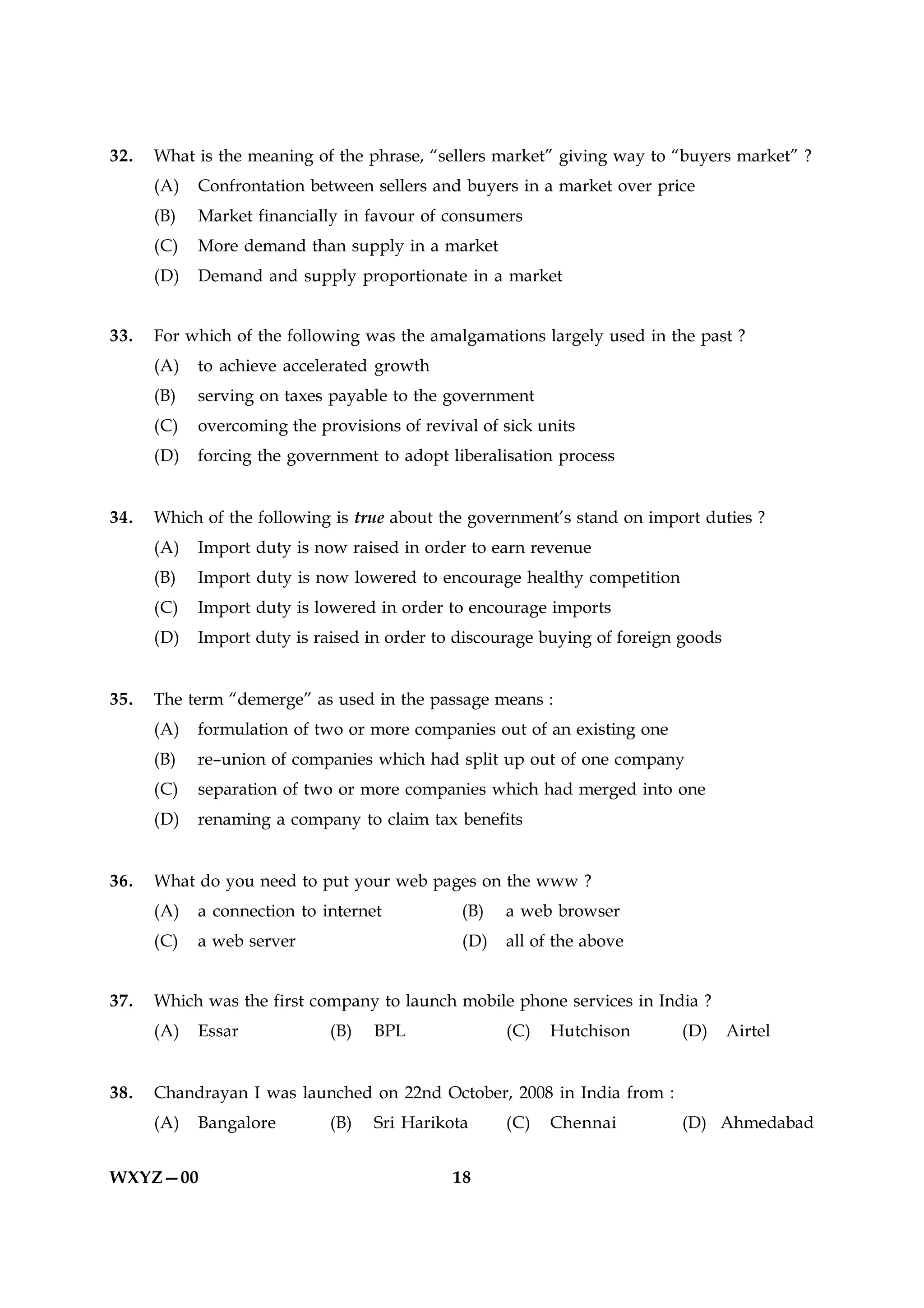 32.   What is the meaning of the phrase, “sellers market” giving way to “buyers market” ?
      (A)   Confrontation between sellers and buyers in a market over price
      (B)   Market financially in favour of consumers
      (C)   More demand than supply in a market
      (D)   Demand and supply proportionate in a market


33.   For which of the following was the amalgamations largely used in the past ?
      (A)   to achieve accelerated growth
      (B)   serving on taxes payable to the government
      (C)   overcoming the provisions of revival of sick units
      (D)   forcing the government to adopt liberalisation process


34.   Which of the following is true about the government’s stand on import duties ?
      (A)   Import duty is now raised in order to earn revenue
      (B)   Import duty is now lowered to encourage healthy competition
      (C)   Import duty is lowered in order to encourage imports
      (D)   Import duty is raised in order to discourage buying of foreign goods


35.   The term “demerge” as used in the passage means :
      (A)   formulation of two or more companies out of an existing one
      (B)   re–union of companies which had split up out of one company
      (C)   separation of two or more companies which had merged into one
      (D)   renaming a company to claim tax benefits


36.   What do you need to put your web pages on the www ?
      (A)   a connection to internet          (B)    a web browser
      (C)   a web server                       (D)   all of the above


37.   Which was the first company to launch mobile phone services in India ?
      (A)   Essar            (B)   BPL               (C)   Hutchison      (D)      Airtel


38.   Chandrayan I was launched on 22nd October, 2008 in India from :
      (A)   Bangalore        (B)   Sri Harikota      (C)   Chennai        (D) Ahmedabad


WXYZ—00                                      18
 