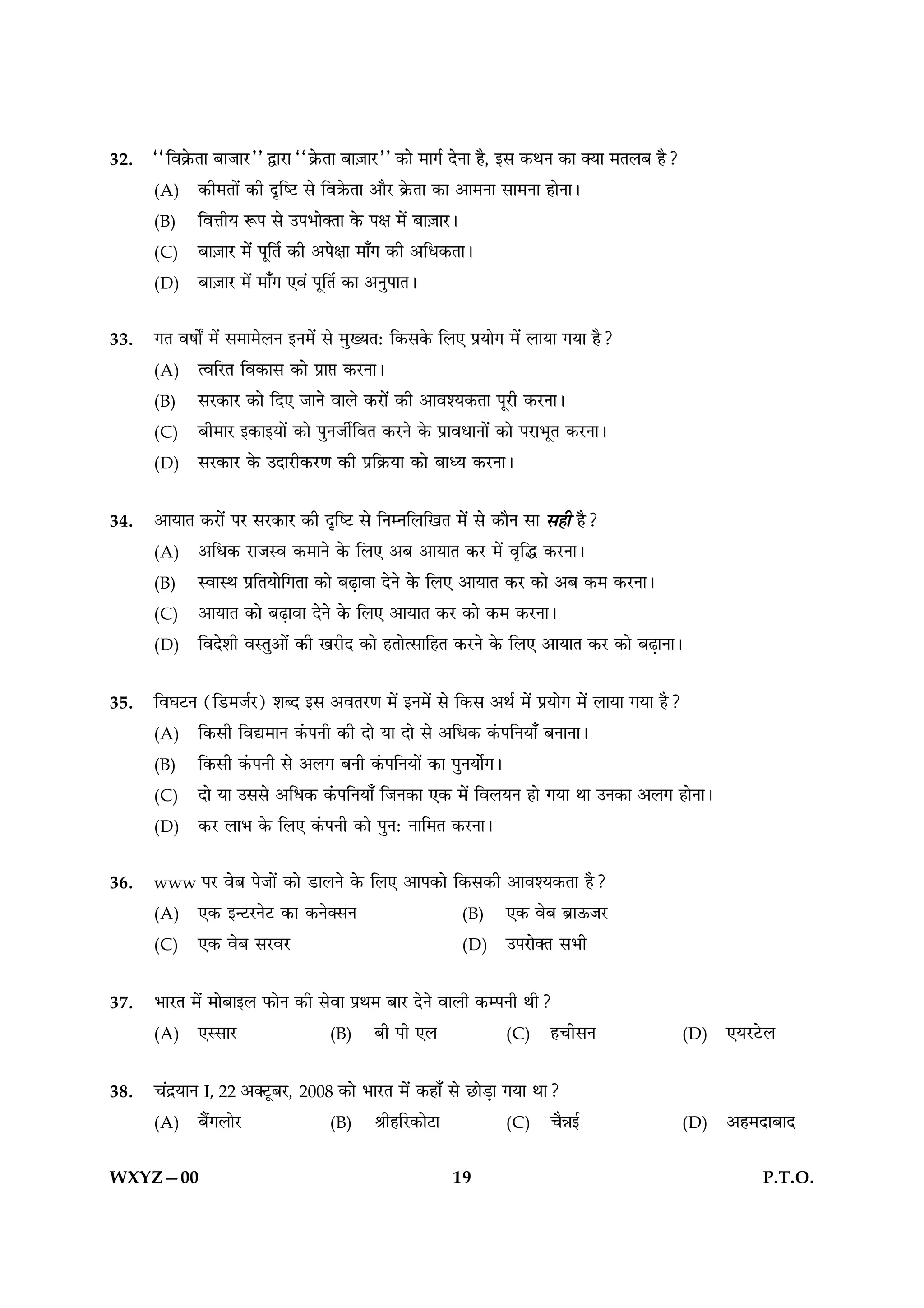 32.   ““Áﬂ∑˝§ÃÊ ’Ê¡Ê⁄U”” mÊ⁄UÊ ““∑˝§ÃÊ ’Ê$¡Ê⁄U”” ∑§Ê ◊Êª¸ ŒŸÊ „Ò, ß‚ ∑§ÕŸ ∑§Ê ÄÿÊ ◊Ã‹’ „Ò?
      (A) ∑§Ë◊ÃÊ¥ ∑§Ë ŒÎÁc≈U ‚ ÁﬂR§ÃÊ •ÊÒ⁄U ∑˝§ÃÊ ∑§Ê •Ê◊ŸÊ ‚Ê◊ŸÊ „ÊŸÊ–
      (B) ÁﬂûÊËÿ M§¬ ‚ ©¬÷ÊÄÃÊ ∑§ ¬ˇÊ ◊¥ ’Ê$¡Ê⁄U–
      (C) ’Ê$¡Ê⁄U ◊¥ ¬ÍÁÃ¸ ∑§Ë •¬ˇÊÊ ◊Ê°ª ∑§Ë •Áœ∑§ÃÊ–
      (D) ’Ê$¡Ê⁄U ◊¥ ◊Ê°ª ∞ﬂ¥ ¬ÍÁÃ¸ ∑§Ê •ŸÈ¬ÊÃ–


33.   ªÃ ﬂ·ÊZ ◊¥ ‚◊Ê◊‹Ÿ ßŸ◊¥ ‚ ◊ÈÅÿÃ— Á∑§‚∑§ Á‹∞ ¬˝ÿÊª ◊¥ ‹ÊÿÊ ªÿÊ „Ò?
      (A) àﬂÁ⁄UÃ Áﬂ∑§Ê‚ ∑§Ê ¬˝Ê# ∑§⁄UŸÊ–
      (B) ‚⁄U∑§Ê⁄U ∑§Ê ÁŒ∞ ¡ÊŸ ﬂÊ‹ ∑§⁄UÊ¥ ∑§Ë •Êﬂ‡ÿ∑§ÃÊ ¬Í⁄UË ∑§⁄UŸÊ–
      (C) ’Ë◊Ê⁄U ß∑§ÊßÿÊ¥ ∑§Ê ¬ÈŸ¡Ë¸ÁﬂÃ ∑§⁄UŸ ∑§ ¬˝ÊﬂœÊŸÊ¥ ∑§Ê ¬⁄UÊ÷ÍÃ ∑§⁄UŸÊ–
      (D) ‚⁄U∑§Ê⁄U ∑§ ©ŒÊ⁄UË∑§⁄UáÊ ∑§Ë ¬˝Á∑˝§ÿÊ ∑§Ê ’Êäÿ ∑§⁄UŸÊ–


34.   •ÊÿÊÃ ∑§⁄UÊ¥ ¬⁄U ‚⁄U∑§Ê⁄U ∑§Ë ŒÎÁc≈U ‚ ÁŸêŸÁ‹ÁπÃ ◊¥ ‚ ∑§ÊÒŸ ‚Ê ‚„Ë „Ò?
      (A) •Áœ∑§ ⁄UÊ¡Sﬂ ∑§◊ÊŸ ∑§ Á‹∞ •’ •ÊÿÊÃ ∑§⁄U ◊¥ ﬂÎÁh ∑§⁄UŸÊ–
      (B) SﬂÊSÕ ¬˝ÁÃÿÊÁªÃÊ ∑§Ê ’…∏ÊﬂÊ ŒŸ ∑§ Á‹∞ •ÊÿÊÃ ∑§⁄U ∑§Ê •’ ∑§◊ ∑§⁄UŸÊ–
      (C) •ÊÿÊÃ ∑§Ê ’…∏ÊﬂÊ ŒŸ ∑§ Á‹∞ •ÊÿÊÃ ∑§⁄U ∑§Ê ∑§◊ ∑§⁄UŸÊ–
      (D) ÁﬂŒ‡ÊË ﬂSÃÈ•Ê¥ ∑§Ë π⁄UËŒ ∑§Ê „ÃÊà‚ÊÁ„Ã ∑§⁄UŸ ∑§ Á‹∞ •ÊÿÊÃ ∑§⁄U ∑§Ê ’…∏ÊŸÊ–


35.   ÁﬂÉÊ≈UŸ (Á«U◊¡¸⁄U) ‡ÊéŒ ß‚ •ﬂÃ⁄UáÊ ◊¥ ßŸ◊¥ ‚ Á∑§‚ •Õ¸ ◊¥ ¬˝ÿÊª ◊¥ ‹ÊÿÊ ªÿÊ „Ò?
      (A) Á∑§‚Ë Áﬂl◊ÊŸ ∑¥§¬ŸË ∑§Ë ŒÊ ÿÊ ŒÊ ‚ •Áœ∑§ ∑¥§¬ÁŸÿÊ° ’ŸÊŸÊ–
      (B) Á∑§‚Ë ∑¥§¬ŸË ‚ •‹ª ’ŸË ∑¥§¬ÁŸÿÊ¥ ∑§Ê ¬ÈŸÿÊ¸ª–
      (C) ŒÊ ÿÊ ©‚‚ •Áœ∑§ ∑¥§¬ÁŸÿÊ° Á¡Ÿ∑§Ê ∞∑§ ◊¥ Áﬂ‹ÿŸ „Ê ªÿÊ ÕÊ ©Ÿ∑§Ê •‹ª „ÊŸÊ–
      (D) ∑§⁄U ‹Ê÷ ∑§ Á‹∞ ∑¥§¬ŸË ∑§Ê ¬ÈŸ— ŸÊÁ◊Ã ∑§⁄UŸÊ–


36.   www ¬⁄U   ﬂ’ ¬¡Ê¥ ∑§Ê «UÊ‹Ÿ ∑§ Á‹∞ •Ê¬∑§Ê Á∑§‚∑§Ë •Êﬂ‡ÿ∑§ÃÊ „Ò?
      (A)    ∞∑§ ßã≈U⁄UŸ≈U ∑§Ê ∑§ŸÄ‚Ÿ                 (B) ∞∑§ ﬂ’ ’˝Ê™§¡⁄U
      (C)    ∞∑§ ﬂ’ ‚⁄Uﬂ⁄U                             (D) ©¬⁄UÊÄÃ ‚÷Ë


37.   ÷Ê⁄UÃ ◊¥ ◊Ê’Êß‹ »§ÊŸ ∑§Ë ‚ﬂÊ ¬˝Õ◊ ’Ê⁄U ŒŸ ﬂÊ‹Ë ∑§ê¬ŸË ÕË?
      (A) ∞S‚Ê⁄U                    (B) ’Ë ¬Ë ∞‹               (C) „øË‚Ÿ                         (D)   ∞ÿ⁄U≈U‹

38.   ø¥Œ˝ÿÊŸ I, 22 •Ä≈ÍU’⁄U, 2008 ∑§Ê ÷Ê⁄UÃ ◊¥ ∑§„Ê° ‚ ¿UÊ«∏Ê ªÿÊ ÕÊ?
      (A) ’Ò¥ª‹Ê⁄U               (B) üÊË„Á⁄U∑§Ê≈UÊ               (C) øÒÛÊß¸                    (D)   •„◊ŒÊ’ÊŒ

WXYZ—00                                                 19                                                   P.T.O.
 