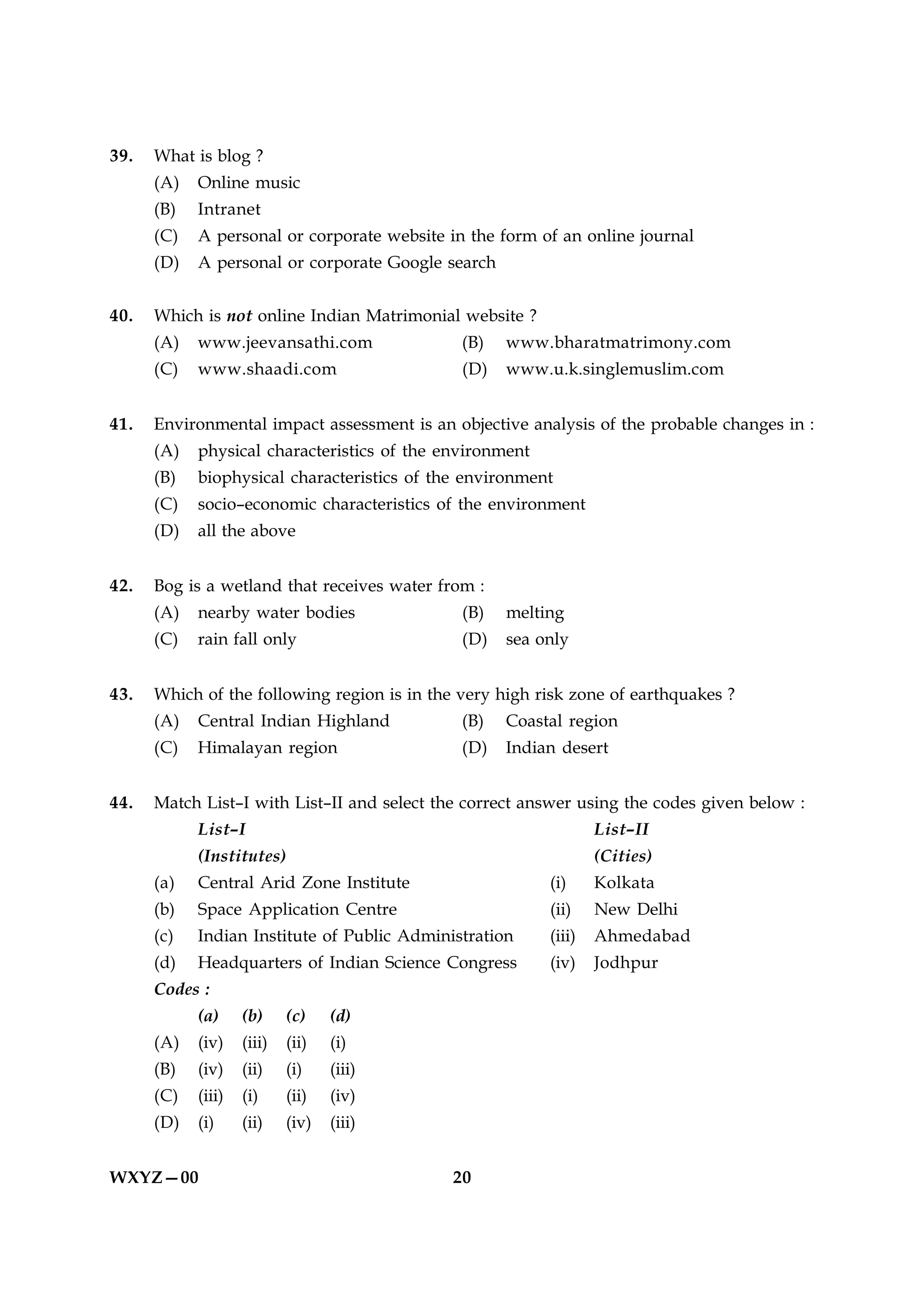 39.   What is blog ?
      (A)   Online music
      (B)   Intranet
      (C)   A personal or corporate website in the form of an online journal
      (D)   A personal or corporate Google search


40.   Which is not online Indian Matrimonial website ?
      (A)   www.jeevansathi.com               (B)   www.bharatmatrimony.com
      (C)   www.shaadi.com                    (D)   www.u.k.singlemuslim.com


41.   Environmental impact assessment is an objective analysis of the probable changes in :
      (A)   physical characteristics of the environment
      (B)   biophysical characteristics of the environment
      (C)   socio–economic characteristics of the environment
      (D)   all the above


42.   Bog is a wetland that receives water from :
      (A)   nearby water bodies               (B)   melting
      (C)   rain fall only                    (D)   sea only


43.   Which of the following region is in the very high risk zone of earthquakes ?
      (A)   Central Indian Highland           (B)   Coastal region
      (C)   Himalayan region                  (D)   Indian desert


44.   Match List–I with List–II and select the correct answer using the codes given below :
            List–I                                                List–II
            (Institutes)                                          (Cities)
      (a)   Central Arid Zone Institute                   (i)     Kolkata
      (b)   Space Application Centre                      (ii)    New Delhi
      (c)   Indian Institute of Public Administration     (iii)   Ahmedabad
      (d)   Headquarters of Indian Science Congress       (iv)    Jodhpur
      Codes :
            (a)     (b)     (c)    (d)
      (A)   (iv)    (iii)   (ii)   (i)
      (B)   (iv)    (ii)    (i)    (iii)
      (C)   (iii)   (i)     (ii)   (iv)
      (D)   (i)     (ii)    (iv)   (iii)


WXYZ—00                                      20
 