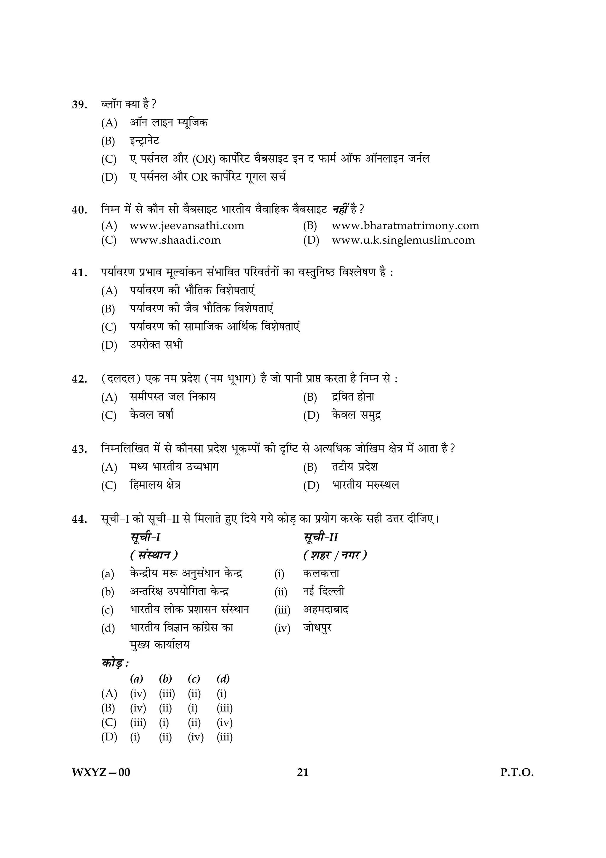 39.   é‹ÊÚª ÄÿÊ „Ò?
      (A) •ÊÚŸ ‹ÊßŸ êÿÍÁ¡∑§
      (B) ßã≈˛UÊŸ≈U
      (C) ∞ ¬‚¸Ÿ‹ •ÊÒ⁄U (OR) ∑§Ê¬Ê¸⁄U≈U ﬂÒ’‚Êß≈U ßŸ Œ »§Ê◊¸ •ÊÚ»§ •ÊÚŸ‹ÊßŸ ¡Ÿ¸‹
      (D) ∞ ¬‚¸Ÿ‹ •ÊÒ⁄U OR ∑§Ê¬Ê¸⁄U≈U ªÍª‹ ‚ø¸

40.   ÁŸêŸ ◊¥ ‚ ∑§ÊÒŸ ‚Ë ﬂÒ’‚Êß≈U ÷Ê⁄UÃËÿ ﬂÒﬂÊÁ„∑§ ﬂÒ’‚Êß≈UU Ÿ„Ë¥ „Ò?
      (A)    www.jeevansathi.com                        (B)     www.bharatmatrimony.com
      (C)    www.shaadi.com                             (D)     www.u.k.singlemuslim.com

41.   ¬ÿÊ¸ﬂ⁄UáÊ ¬˝÷Êﬂ ◊ÍÀÿÊ¥∑§Ÿ ‚¥÷ÊÁﬂÃ ¬Á⁄UﬂÃ¸ŸÊ¥ ∑§Ê ﬂSÃÈÁŸc∆U Áﬂ‡‹·áÊ „Ò —
      (A) ¬ÿÊ¸ﬂ⁄UáÊ ∑§Ë ÷ÊÒÁÃ∑§ Áﬂ‡Ê·ÃÊ∞¥
      (B) ¬ÿÊ¸ﬂ⁄UáÊ ∑§Ë ¡Òﬂ ÷ÊÒÁÃ∑§ Áﬂ‡Ê·ÃÊ∞¥
      (C) ¬ÿÊ¸ﬂ⁄UáÊ ∑§Ë ‚Ê◊ÊÁ¡∑§ •ÊÁÕ¸∑§ Áﬂ‡Ê·ÃÊ∞¥
      (D) ©¬⁄UÊÄÃ ‚÷Ë


42.   (Œ‹Œ‹) ∞∑§ Ÿ◊ ¬˝Œ‡Ê (Ÿ◊ ÷Í÷Êª) „Ò ¡Ê ¬ÊŸË ¬˝Ê# ∑§⁄UÃÊ „Ò ÁŸêŸ ‚ —
      (A) ‚◊Ë¬SÃ ¡‹ ÁŸ∑§Êÿ                       (B) Œ˝ÁﬂÃ „ÊŸÊ
      (C) ∑§ﬂ‹ ﬂ·Ê¸                             (D) ∑§ﬂ‹ ‚◊ÈŒ˝


43.   ÁŸêŸÁ‹ÁπÃ ◊¥ ‚ ∑§ÊÒŸ‚Ê ¬˝Œ‡Ê ÷Í∑§ê¬Ê¥ ∑§Ë ŒÎÁc≈U ‚ •àÿÁœ∑§ ¡ÊÁπ◊ ˇÊòÊ ◊¥ •ÊÃÊ „Ò?
      (A) ◊äÿ ÷Ê⁄UÃËÿ ©ìÊ÷Êª                               (B) Ã≈UËÿ ¬˝Œ‡Ê
      (C) Á„◊Ê‹ÿ ˇÊòÊ                                     (D) ÷Ê⁄UÃËÿ ◊L§SÕ‹


44.   ‚ÍøË-I ∑§Ê ‚ÍøË-II ‚ Á◊‹ÊÃ „È∞ ÁŒÿ ªÿ ∑§Ê«∏ ∑§Ê ¬˝ÿÊª ∑§⁄U∑§ ‚„Ë ©ûÊ⁄U ŒËÁ¡∞–
               ‚ÍøË-I                                    ‚ÍøË-II
               (‚¥SÕÊŸ)                                  (‡Ê„⁄U /Ÿª⁄U)
      (a) ∑§ãŒ˝Ëÿ ◊M§ •ŸÈ‚¥œÊŸ ∑§ãŒ˝          (i)      ∑§‹∑§ûÊÊ
      (b) •ãÃÁ⁄UˇÊ ©¬ÿÊÁªÃÊ ∑§ãŒ˝             (ii) Ÿß¸ ÁŒÀ‹Ë
      (c) ÷Ê⁄UÃËÿ ‹Ê∑§ ¬˝‡ÊÊ‚Ÿ ‚¥SÕÊŸ          (iii) •„◊ŒÊ’ÊŒ
      (d) ÷Ê⁄UÃËÿ ÁﬂôÊÊŸ ∑§Ê¥ª˝‚ ∑§Ê           (iv) ¡Êœ¬È⁄U
               ◊ÈÅÿ ∑§ÊÿÊ¸‹ÿ
      ∑§Ê«∏ —
             (a)     (b)     (c)    (d)
      (A)    (iv)    (iii)   (ii)   (i)
      (B)    (iv)    (ii)    (i)    (iii)
      (C)    (iii)   (i)     (ii)   (iv)
      (D)    (i)     (ii)    (iv)   (iii)


WXYZ—00                                                21                                         P.T.O.
 