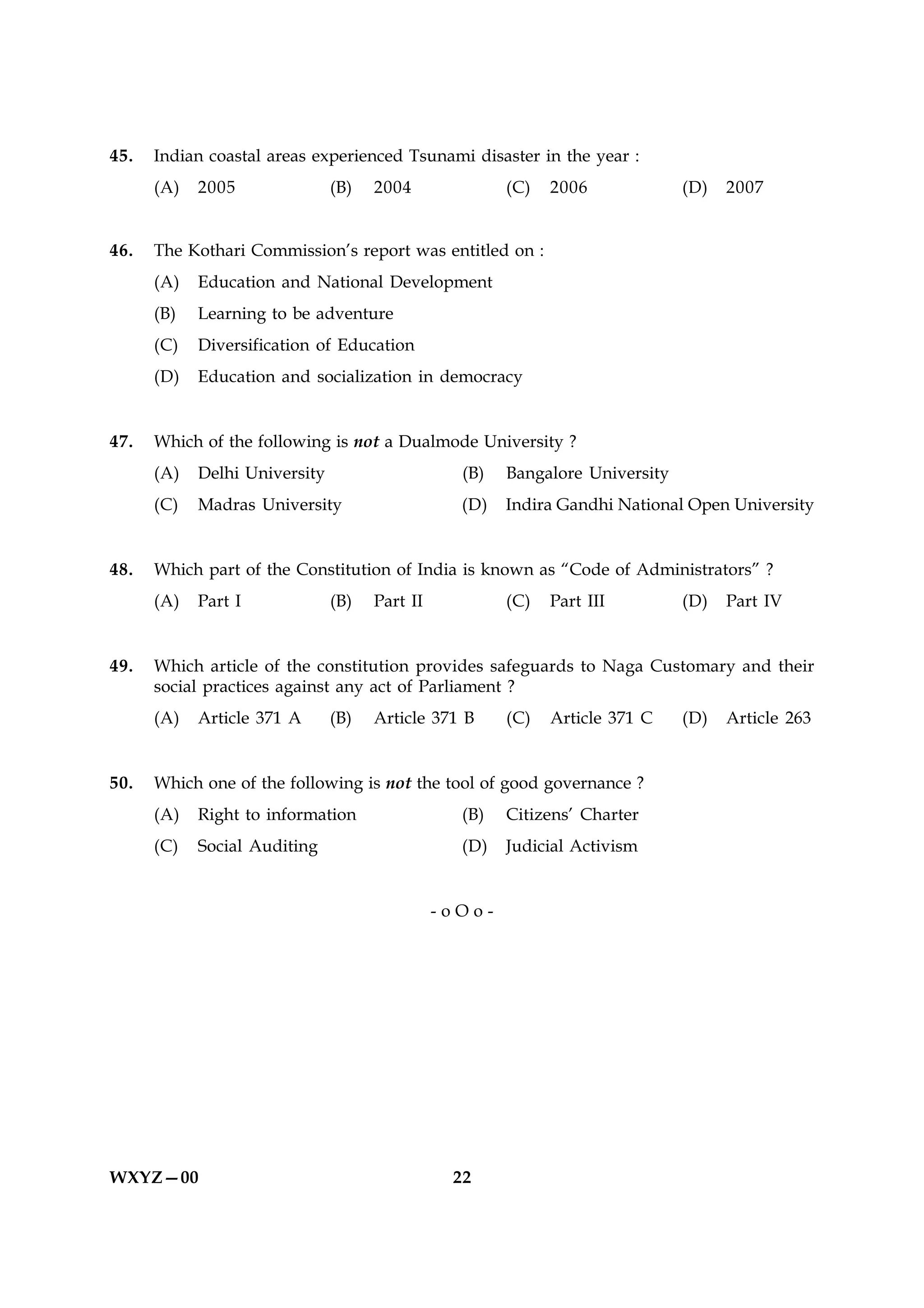 45.   Indian coastal areas experienced Tsunami disaster in the year :
      (A)   2005               (B)   2004              (C)   2006             (D)   2007


46.   The Kothari Commission’s report was entitled on :
      (A)   Education and National Development
      (B)   Learning to be adventure
      (C)   Diversification of Education
      (D)   Education and socialization in democracy


47.   Which of the following is not a Dualmode University ?
      (A)   Delhi University                     (B)   Bangalore University
      (C)   Madras University                    (D)   Indira Gandhi National Open University


48.   Which part of the Constitution of India is known as “Code of Administrators” ?
      (A)   Part I             (B)   Part II           (C)   Part III         (D)   Part IV


49.   Which article of the constitution provides safeguards to Naga Customary and their
      social practices against any act of Parliament ?
      (A)   Article 371 A      (B)   Article 371 B     (C)   Article 371 C    (D)   Article 263


50.   Which one of the following is not the tool of good governance ?
      (A)   Right to information                 (B)   Citizens’ Charter
      (C)   Social Auditing                      (D)   Judicial Activism


                                               -oOo-




WXYZ—00                                         22
 