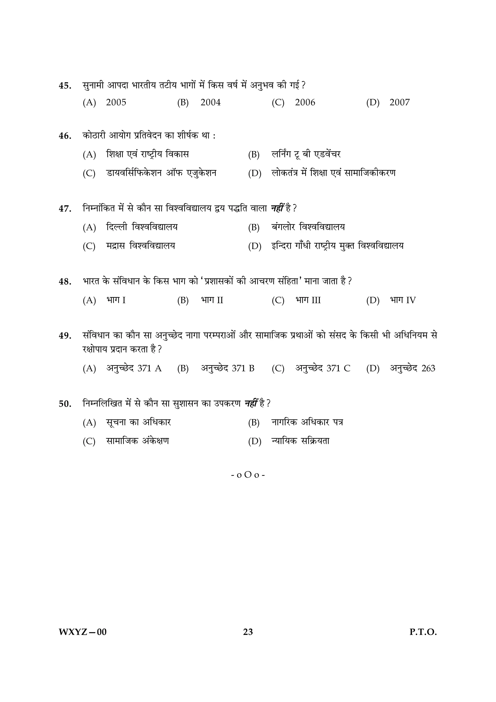 45.   ‚ÈŸÊ◊Ë •Ê¬ŒÊ ÷Ê⁄UÃËÿ Ã≈UËÿ ÷ÊªÊ¥ ◊¥ Á∑§‚ ﬂ·¸ ◊¥ •ŸÈ÷ﬂ ∑§Ë ªß¸?
      (A)    2005                   (B)     2004                (C)    2006                   (D)     2007


46.   ∑§Ê∆UÊ⁄UË •ÊÿÊª ¬˝ÁÃﬂŒŸ ∑§Ê ‡ÊË·¸∑§ ÕÊ —
      (A)    Á‡ÊˇÊÊ ∞ﬂ¥ ⁄UÊc≈˛UËÿ Áﬂ∑§Ê‚                  (B)   ‹ÁŸZª ≈ÍU ’Ë ∞«Uﬂ¥ø⁄U
      (C)    «UÊÿﬂÁ‚¸Á»§∑§‡ÊŸ •ÊÚ»§ ∞¡È∑§‡ÊŸ            (D)   ‹Ê∑§Ã¥òÊ ◊¥ Á‡ÊˇÊÊ ∞ﬂ¥ ‚Ê◊ÊÁ¡∑§Ë∑§⁄UáÊ


47.   ÁŸêŸÊ¥Á∑§Ã ◊¥ ‚ ∑§ÊÒŸ ‚Ê Áﬂ‡ﬂÁﬂlÊ‹ÿ mÿ ¬hÁÃ ﬂÊ‹Ê Ÿ„Ë¥ „Ò?
      (A)    ÁŒÀ‹Ë Áﬂ‡ﬂÁﬂlÊ‹ÿ                             (B)   ’¥ª‹Ê⁄U Áﬂ‡ﬂÁﬂlÊ‹ÿ
      (C)    ◊Œ˝Ê‚ Áﬂ‡ﬂÁﬂlÊ‹ÿ                             (D)   ßÁãŒ⁄UÊ ªÊ°œË ⁄UÊc≈˛UËÿ ◊ÈÄÃ Áﬂ‡ﬂÁﬂlÊ‹ÿ


48.   ÷Ê⁄UÃ ∑§ ‚¥ÁﬂœÊŸ ∑§ Á∑§‚ ÷Êª ∑§Ê “¬˝‡ÊÊ‚∑§Ê¥ ∑§Ë •Êø⁄UáÊ ‚¥Á„ÃÊ” ◊ÊŸÊ ¡ÊÃÊ „Ò?
      (A)    ÷Êª I                  (B)     ÷Êª II              (C)    ÷Êª III                (D)     ÷Êª IV


49.   ‚¥ÁﬂœÊŸ ∑§Ê ∑§ÊÒŸ ‚Ê •ŸÈë¿UŒ ŸÊªÊ ¬⁄Uê¬⁄UÊ•Ê¥ •ÊÒ⁄U ‚Ê◊ÊÁ¡∑§ ¬˝ÕÊ•Ê¥ ∑§Ê ‚¥‚Œ ∑§ Á∑§‚Ë ÷Ë •ÁœÁŸÿ◊ ‚
      ⁄UˇÊÊ¬Êÿ ¬˝ŒÊŸ ∑§⁄UÃÊ „Ò?
      (A)    •ŸÈë¿UŒ   371 A       (B)     •ŸÈë¿UŒ   371 B    (C)    •ŸÈë¿UŒ   371 C       (D)     •ŸÈë¿UŒ   263


50.   ÁŸêŸÁ‹ÁπÃ ◊¥ ‚ ∑§ÊÒŸ ‚Ê ‚È‡ÊÊ‚Ÿ ∑§Ê ©¬∑§⁄UáÊ Ÿ„Ë¥ „Ò?
      (A)    ‚ÍøŸÊ ∑§Ê •Áœ∑§Ê⁄U                           (B)   ŸÊªÁ⁄U∑§ •Áœ∑§Ê⁄U ¬òÊ
      (C)    ‚Ê◊ÊÁ¡∑§ •¥∑§ˇÊáÊ                           (D)   ãÿÊÁÿ∑§ ‚Á∑˝§ÿÃÊ

                                                       -oOo-




WXYZ—00                                                  23                                                P.T.O.
 