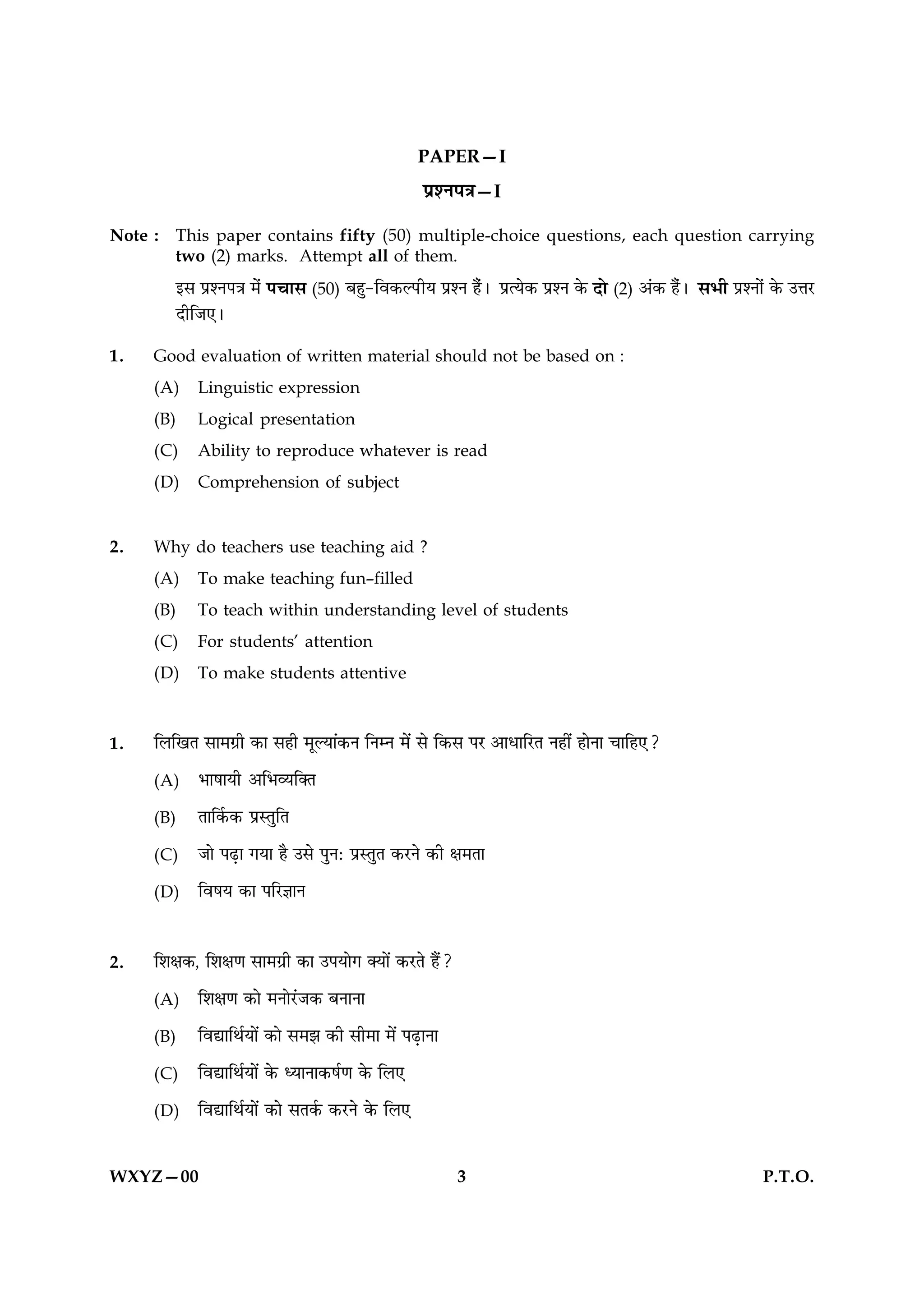 PAPER—I
                                                    ¬˝‡Ÿ¬òÊ—I
Note : This paper contains fifty (50) multiple-choice questions, each question carrying
       two (2) marks. Attempt all of them.
        ß‚ ¬˝‡Ÿ¬òÊ ◊¢ ¬øÊ‚ (50) ’„È-Áﬂ∑§À¬UËÿ ¬˝‡Ÿ „Ò¢– ¬˝àÿ∑§ ¬˝‡Ÿ ∑§ ŒÙ (2) •¢∑§ „Ò¢– ‚÷Ë ¬˝‡ŸÙ¢ ∑§ ©ûÊ⁄U
        ŒËÁ¡∞–
1.   Good evaluation of written material should not be based on :
     (A)    Linguistic expression
     (B)    Logical presentation
     (C)    Ability to reproduce whatever is read
     (D)    Comprehension of subject


2.   Why do teachers use teaching aid ?
     (A)    To make teaching fun–filled
     (B)    To teach within understanding level of students
     (C)    For students’ attention
     (D)    To make students attentive



1.   Á‹ÁπÃ ‚Ê◊ª˝Ë ∑§Ê ‚„Ë ◊ÍÀÿÊ¥∑§Ÿ ÁŸêŸ ◊¥ ‚ Á∑§‚ ¬⁄U •ÊœÊÁ⁄UÃ Ÿ„Ë¥ „ÊŸÊ øÊÁ„∞?
     (A)    ÷Ê·ÊÿË •Á÷√ÿÁÄÃ
     (B)    ÃÊÁ∑¸§∑§ ¬˝SÃÈÁÃ
     (C)    ¡Ê ¬…∏UÊ ªÿÊ „Ò ©‚ ¬ÈŸ— ¬˝SÃÈÃ ∑§⁄UŸ ∑§Ë ˇÊ◊ÃÊ
     (D)    Áﬂ·ÿ ∑§Ê ¬Á⁄UôÊÊŸ


2.   Á‡ÊˇÊ∑§, Á‡ÊˇÊáÊ ‚Ê◊ª˝Ë ∑§Ê ©¬ÿÊª ÄÿÊ¥ ∑§⁄UÃ „Ò¥?
     (A)    Á‡ÊˇÊáÊ ∑§Ê ◊ŸÊ⁄¥U¡∑§ ’ŸÊŸÊ
     (B)    ÁﬂlÊÁÕ¸ÿÊ¥ ∑§Ê ‚◊¤Ê ∑§Ë ‚Ë◊Ê ◊¥ ¬…∏UÊŸÊ
     (C)    ÁﬂlÊÁÕ¸ÿÊ¥ ∑§ äÿÊŸÊ∑§·¸áÊ ∑§ Á‹∞
     (D)    ÁﬂlÊÁÕ¸ÿÊ¥ ∑§Ê ‚Ã∑¸§ ∑§⁄UŸ ∑§ Á‹∞


WXYZ—00                                                     3                                         P.T.O.
 