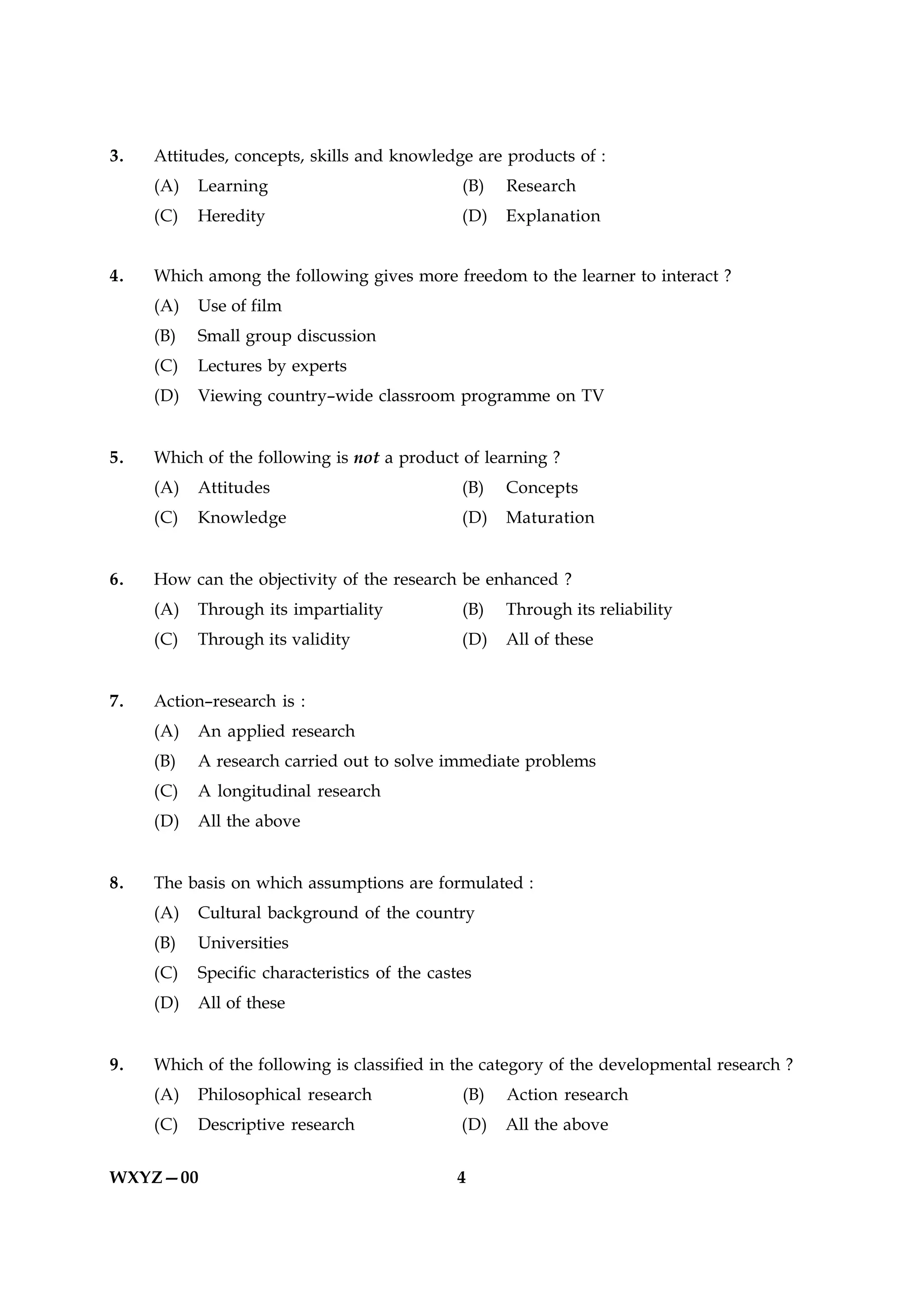 3.   Attitudes, concepts, skills and knowledge are products of :
     (A)   Learning                            (B)   Research
     (C)   Heredity                            (D)   Explanation


4.   Which among the following gives more freedom to the learner to interact ?
     (A)   Use of film
     (B)   Small group discussion
     (C)   Lectures by experts
     (D)   Viewing country–wide classroom programme on TV


5.   Which of the following is not a product of learning ?
     (A)   Attitudes                           (B)   Concepts
     (C)   Knowledge                           (D)   Maturation


6.   How can the objectivity of the research be enhanced ?
     (A)   Through its impartiality            (B)   Through its reliability
     (C)   Through its validity                (D)   All of these


7.   Action–research is :
     (A)   An applied research
     (B)   A research carried out to solve immediate problems
     (C)   A longitudinal research
     (D)   All the above


8.   The basis on which assumptions are formulated :
     (A)   Cultural background of the country
     (B)   Universities
     (C)   Specific characteristics of the castes
     (D)   All of these


9.   Which of the following is classified in the category of the developmental research ?
     (A)   Philosophical research              (B)   Action research
     (C)   Descriptive research                (D)   All the above


WXYZ—00                                        4
 