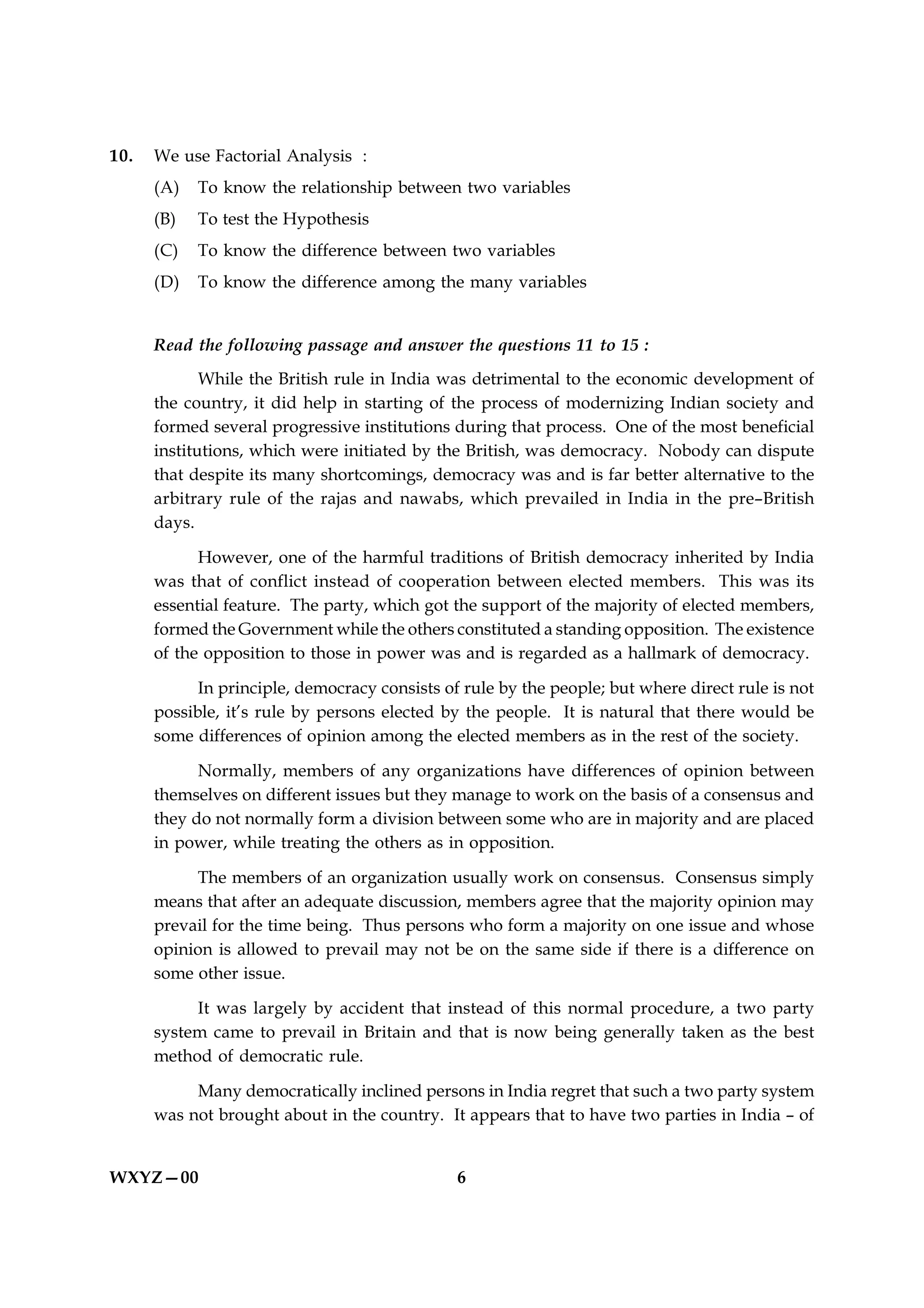 10.   We use Factorial Analysis :
      (A)   To know the relationship between two variables
      (B)   To test the Hypothesis
      (C)   To know the difference between two variables
      (D)   To know the difference among the many variables


      Read the following passage and answer the questions 11 to 15 :
             While the British rule in India was detrimental to the economic development of
      the country, it did help in starting of the process of modernizing Indian society and
      formed several progressive institutions during that process. One of the most beneficial
      institutions, which were initiated by the British, was democracy. Nobody can dispute
      that despite its many shortcomings, democracy was and is far better alternative to the
      arbitrary rule of the rajas and nawabs, which prevailed in India in the pre–British
      days.

            However, one of the harmful traditions of British democracy inherited by India
      was that of conflict instead of cooperation between elected members. This was its
      essential feature. The party, which got the support of the majority of elected members,
      formed the Government while the others constituted a standing opposition. The existence
      of the opposition to those in power was and is regarded as a hallmark of democracy.

            In principle, democracy consists of rule by the people; but where direct rule is not
      possible, it’s rule by persons elected by the people. It is natural that there would be
      some differences of opinion among the elected members as in the rest of the society.

            Normally, members of any organizations have differences of opinion between
      themselves on different issues but they manage to work on the basis of a consensus and
      they do not normally form a division between some who are in majority and are placed
      in power, while treating the others as in opposition.

           The members of an organization usually work on consensus. Consensus simply
      means that after an adequate discussion, members agree that the majority opinion may
      prevail for the time being. Thus persons who form a majority on one issue and whose
      opinion is allowed to prevail may not be on the same side if there is a difference on
      some other issue.

           It was largely by accident that instead of this normal procedure, a two party
      system came to prevail in Britain and that is now being generally taken as the best
      method of democratic rule.

           Many democratically inclined persons in India regret that such a two party system
      was not brought about in the country. It appears that to have two parties in India – of


WXYZ—00                                        6
 