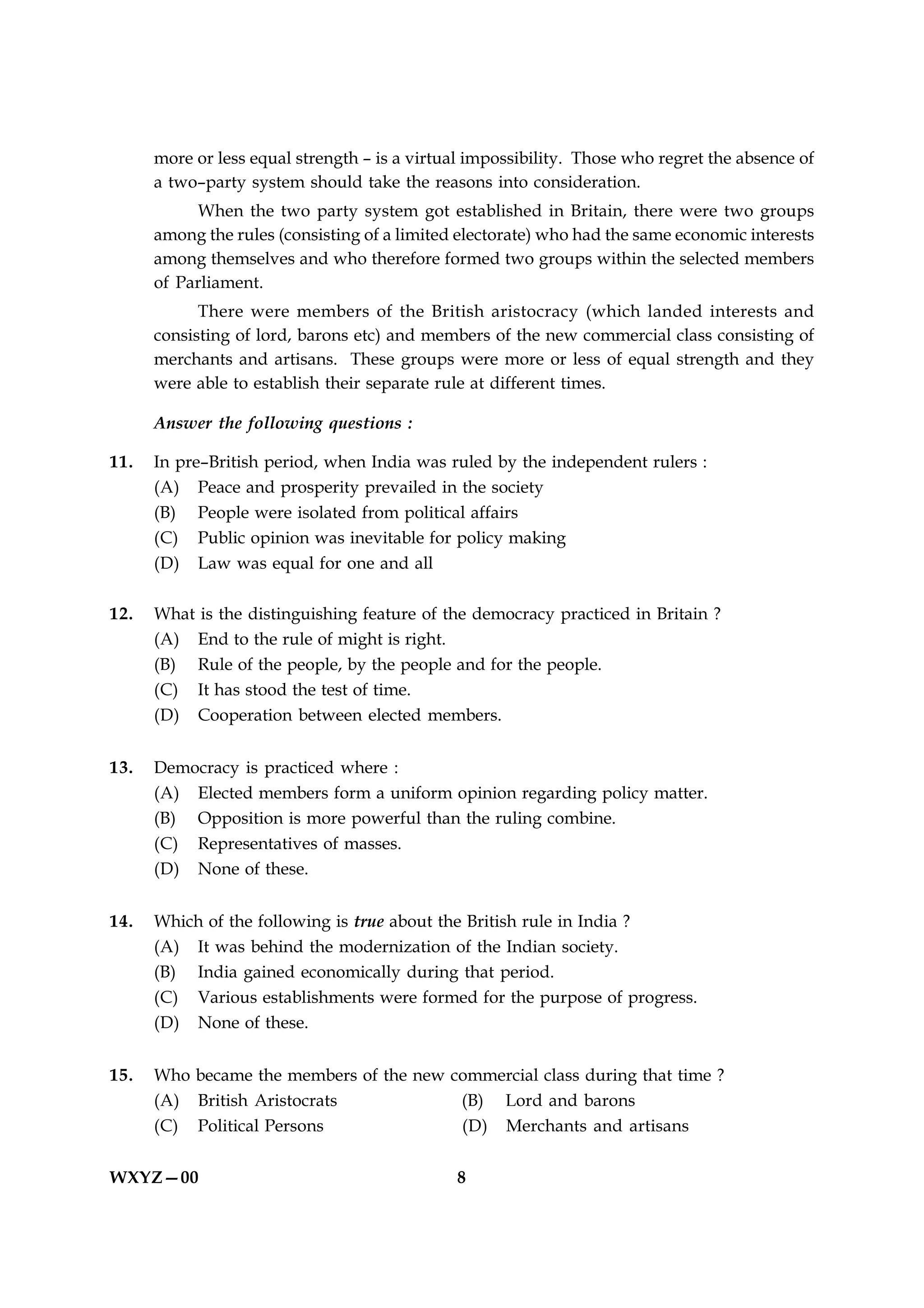 more or less equal strength – is a virtual impossibility. Those who regret the absence of
      a two–party system should take the reasons into consideration.
           When the two party system got established in Britain, there were two groups
      among the rules (consisting of a limited electorate) who had the same economic interests
      among themselves and who therefore formed two groups within the selected members
      of Parliament.
            There were members of the British aristocracy (which landed interests and
      consisting of lord, barons etc) and members of the new commercial class consisting of
      merchants and artisans. These groups were more or less of equal strength and they
      were able to establish their separate rule at different times.

      Answer the following questions :

11.   In pre–British period, when India was ruled by the independent rulers :
      (A) Peace and prosperity prevailed in the society
      (B) People were isolated from political affairs
      (C) Public opinion was inevitable for policy making
      (D) Law was equal for one and all

12.   What is the distinguishing feature of the democracy practiced in Britain ?
      (A) End to the rule of might is right.
      (B) Rule of the people, by the people and for the people.
      (C) It has stood the test of time.
      (D) Cooperation between elected members.


13.   Democracy is practiced where :
      (A) Elected members form a uniform opinion regarding policy matter.
      (B) Opposition is more powerful than the ruling combine.
      (C) Representatives of masses.
      (D) None of these.


14.   Which of the following is true about the British rule in India ?
      (A) It was behind the modernization of the Indian society.
      (B) India gained economically during that period.
      (C) Various establishments were formed for the purpose of progress.
      (D) None of these.


15.   Who became the members of the new commercial class during that time ?
      (A) British Aristocrats            (B) Lord and barons
      (C) Political Persons              (D) Merchants and artisans


WXYZ—00                                       8
 