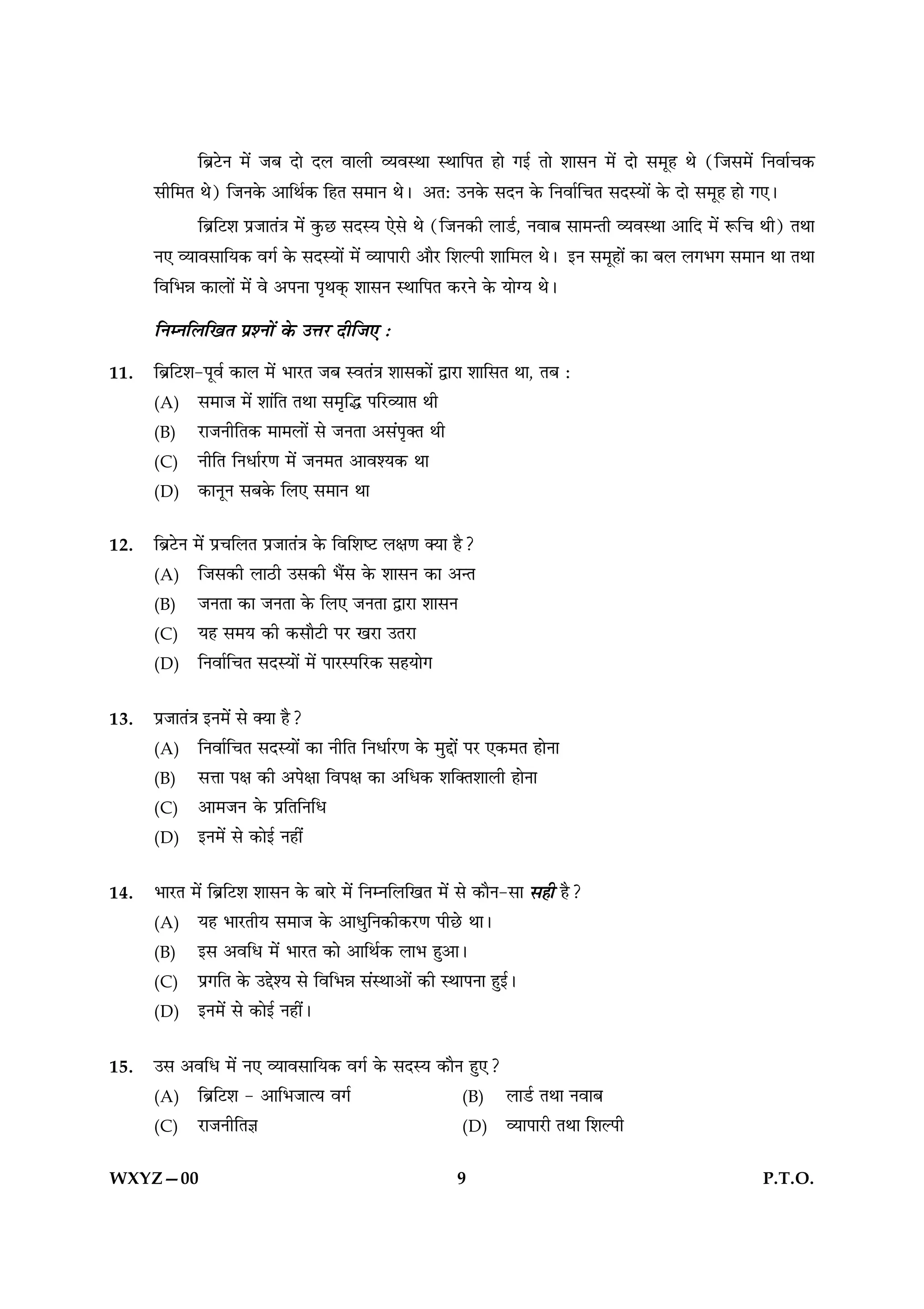 Á’˝≈UŸ ◊¥ ¡’ ŒÊ Œ‹ ﬂÊ‹Ë √ÿﬂSÕÊ SÕÊÁ¬Ã „Ê ªß¸ ÃÊ ‡ÊÊ‚Ÿ ◊¥ ŒÊ ‚◊Í„ Õ (Á¡‚◊¥ ÁŸﬂÊ¸ø∑§
      ‚ËÁ◊Ã Õ) Á¡Ÿ∑§ •ÊÁÕ¸∑§ Á„Ã ‚◊ÊŸ Õ– •Ã— ©Ÿ∑§ ‚ŒŸ ∑§ ÁŸﬂÊ¸ÁøÃ ‚ŒSÿÊ¥ ∑§ ŒÊ ‚◊Í„ „Ê ª∞–
             Á’˝Á≈U‡Ê ¬˝¡ÊÃ¥òÊ ◊¥ ∑È§¿U ‚ŒSÿ ∞‚ Õ (Á¡Ÿ∑§Ë ‹Ê«¸U, ŸﬂÊ’ ‚Ê◊ãÃË √ÿﬂSÕÊ •ÊÁŒ ◊¥ M§Áø ÕË) ÃÕÊ
      Ÿ∞ √ÿÊﬂ‚ÊÁÿ∑§ ﬂª¸ ∑§ ‚ŒSÿÊ¥ ◊¥ √ÿÊ¬Ê⁄UË •ÊÒ⁄U Á‡ÊÀ¬Ë ‡ÊÊÁ◊‹ Õ– ßŸ ‚◊Í„Ê¥ ∑§Ê ’‹ ‹ª÷ª ‚◊ÊŸ ÕÊ ÃÕÊ
      ÁﬂÁ÷ÛÊ ∑§Ê‹Ê¥ ◊¥ ﬂ •¬ŸÊ ¬ÎÕ∑˜§ ‡ÊÊ‚Ÿ SÕÊÁ¬Ã ∑§⁄UŸ ∑§ ÿÊÇÿ Õ–
      ÁŸêŸÁ‹ÁπÃ ¬˝‡ŸÊ¥ ∑§ ©ûÊ⁄U ŒËÁ¡∞ —
11.   Á’˝Á≈U‡Ê-¬Íﬂ¸ ∑§Ê‹ ◊¥ ÷Ê⁄UÃ ¡’ SﬂÃ¥òÊ ‡ÊÊ‚∑§Ê¥ mÊ⁄UÊ ‡ÊÊÁ‚Ã ÕÊ, Ã’ —
      (A) ‚◊Ê¡ ◊¥ ‡ÊÊ¥ÁÃ ÃÕÊ ‚◊ÎÁh ¬Á⁄U√ÿÊ# ÕË
      (B) ⁄UÊ¡ŸËÁÃ∑§ ◊Ê◊‹Ê¥ ‚ ¡ŸÃÊ •‚¥¬ÎÄÃ ÕË
      (C) ŸËÁÃ ÁŸœÊ¸⁄UáÊ ◊¥ ¡Ÿ◊Ã •Êﬂ‡ÿ∑§ ÕÊ
      (D) ∑§ÊŸÍŸ ‚’∑§ Á‹∞ ‚◊ÊŸ ÕÊ


12.   Á’˝≈UŸ ◊¥ ¬˝øÁ‹Ã ¬˝¡ÊÃ¥òÊ ∑§ ÁﬂÁ‡Êc≈U ‹ˇÊáÊ ÄÿÊ „Ò?
      (A) Á¡‚∑§Ë ‹Ê∆UË ©‚∑§Ë ÷Ò¥‚ ∑§ ‡ÊÊ‚Ÿ ∑§Ê •ãÃ
      (B) ¡ŸÃÊ ∑§Ê ¡ŸÃÊ ∑§ Á‹∞ ¡ŸÃÊ mÊ⁄UÊ ‡ÊÊ‚Ÿ
      (C) ÿ„ ‚◊ÿ ∑§Ë ∑§‚ÊÒ≈UË ¬⁄U π⁄UÊ ©Ã⁄UÊ
      (D) ÁŸﬂÊ¸ÁøÃ ‚ŒSÿÊ¥ ◊¥ ¬Ê⁄US¬Á⁄U∑§ ‚„ÿÊª


13.   ¬˝¡ÊÃ¥òÊ ßŸ◊¥ ‚ ÄÿÊ „Ò?
      (A) ÁŸﬂÊ¸ÁøÃ ‚ŒSÿÊ¥ ∑§Ê ŸËÁÃ ÁŸœÊ¸⁄UáÊ ∑§ ◊ÈgÊ¥ ¬⁄U ∞∑§◊Ã „ÊŸÊ
      (B) ‚ûÊÊ ¬ˇÊ ∑§Ë •¬ˇÊÊ Áﬂ¬ˇÊ ∑§Ê •Áœ∑§ ‡ÊÁÄÃ‡ÊÊ‹Ë „ÊŸÊ
      (C) •Ê◊¡Ÿ ∑§ ¬˝ÁÃÁŸÁœ
      (D) ßŸ◊¥ ‚ ∑§Êß¸ Ÿ„Ë¥


14.   ÷Ê⁄UÃ ◊¥ Á’˝Á≈U‡Ê ‡ÊÊ‚Ÿ ∑§ ’Ê⁄U ◊¥ ÁŸêŸÁ‹ÁπÃ ◊¥ ‚ ∑§ÊÒŸ-‚Ê ‚„Ë „Ò?
      (A) ÿ„ ÷Ê⁄UÃËÿ ‚◊Ê¡ ∑§ •ÊœÈÁŸ∑§Ë∑§⁄UáÊ ¬Ë¿U ÕÊ–
      (B) ß‚ •ﬂÁœ ◊¥ ÷Ê⁄UÃ ∑§Ê •ÊÁÕ¸∑§ ‹Ê÷ „È•Ê–
      (C) ¬˝ªÁÃ ∑§ ©g‡ÿ ‚ ÁﬂÁ÷ÛÊ ‚¥SÕÊ•Ê¥ ∑§Ë SÕÊ¬ŸÊ „Èß¸–
      (D) ßŸ◊¥ ‚ ∑§Êß¸ Ÿ„Ë¥–


15.   ©‚ •ﬂÁœ ◊¥ Ÿ∞ √ÿÊﬂ‚ÊÁÿ∑§ ﬂª¸ ∑§ ‚ŒSÿ ∑§ÊÒŸ „È∞?
      (A) Á’˝Á≈U‡Ê - •ÊÁ÷¡Êàÿ ﬂª¸                 (B) ‹Ê«¸U ÃÕÊ ŸﬂÊ’
      (C) ⁄UÊ¡ŸËÁÃôÊ                              (D) √ÿÊ¬Ê⁄UË ÃÕÊ Á‡ÊÀ¬Ë


WXYZ—00                                                  9                                           P.T.O.
 