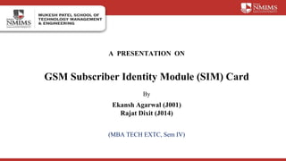 A PRESENTATION ON
GSM Subscriber Identity Module (SIM) Card
By
Ekansh Agarwal (J001)
Rajat Dixit (J014)
(MBA TECH EXTC, Sem IV)
 
