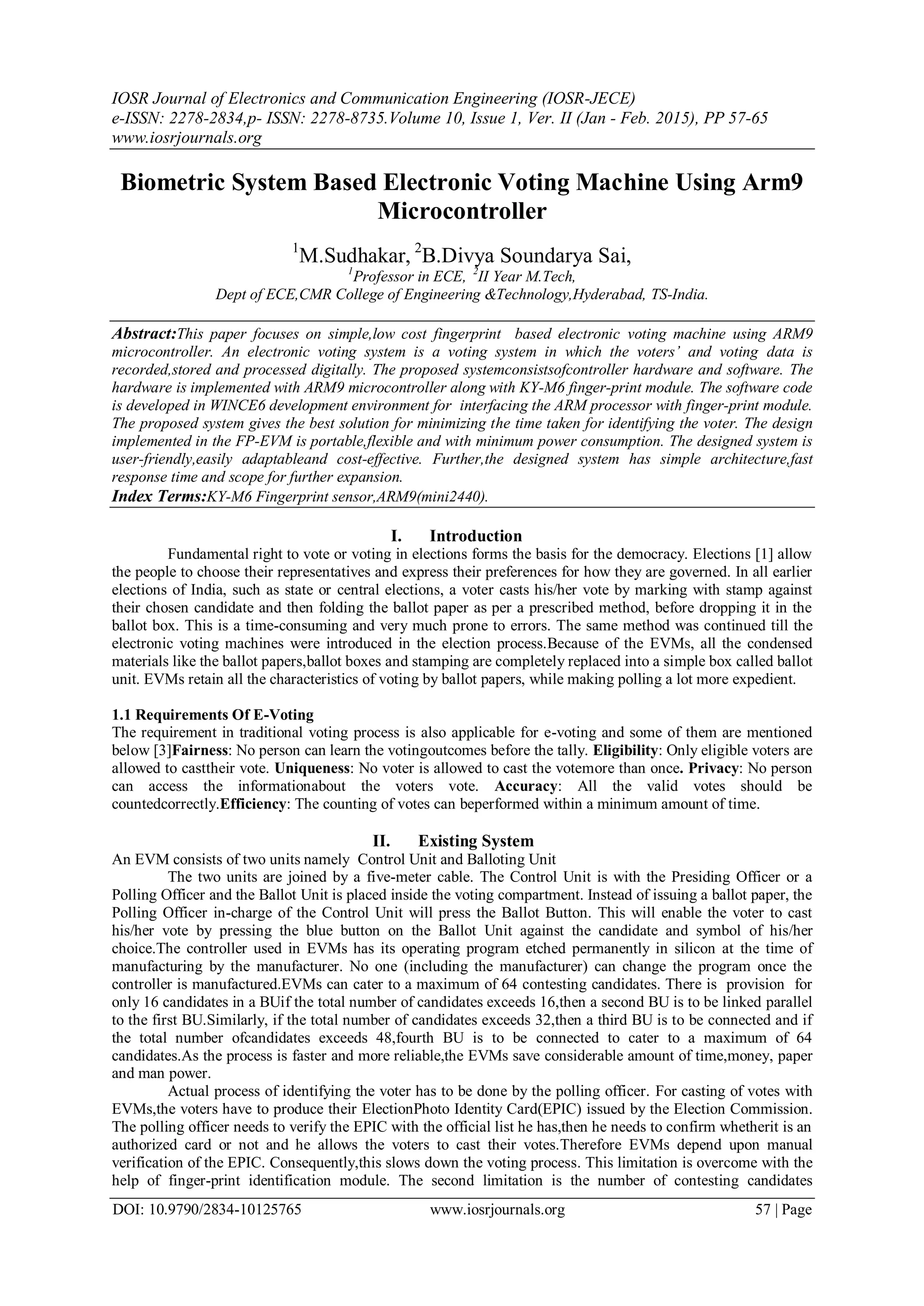 IOSR Journal of Electronics and Communication Engineering (IOSR-JECE)
e-ISSN: 2278-2834,p- ISSN: 2278-8735.Volume 10, Issue 1, Ver. II (Jan - Feb. 2015), PP 57-65
www.iosrjournals.org
DOI: 10.9790/2834-10125765 www.iosrjournals.org 57 | Page
Biometric System Based Electronic Voting Machine Using Arm9
Microcontroller
1
M.Sudhakar, 2
B.Divya Soundarya Sai,
1
Professor in ECE, 2
II Year M.Tech,
Dept of ECE,CMR College of Engineering &Technology,Hyderabad, TS-India.
Abstract:This paper focuses on simple,low cost fingerprint based electronic voting machine using ARM9
microcontroller. An electronic voting system is a voting system in which the voters’ and voting data is
recorded,stored and processed digitally. The proposed systemconsistsofcontroller hardware and software. The
hardware is implemented with ARM9 microcontroller along with KY-M6 finger-print module. The software code
is developed in WINCE6 development environment for interfacing the ARM processor with finger-print module.
The proposed system gives the best solution for minimizing the time taken for identifying the voter. The design
implemented in the FP-EVM is portable,flexible and with minimum power consumption. The designed system is
user-friendly,easily adaptableand cost-effective. Further,the designed system has simple architecture,fast
response time and scope for further expansion.
Index Terms:KY-M6 Fingerprint sensor,ARM9(mini2440).
I. Introduction
Fundamental right to vote or voting in elections forms the basis for the democracy. Elections [1] allow
the people to choose their representatives and express their preferences for how they are governed. In all earlier
elections of India, such as state or central elections, a voter casts his/her vote by marking with stamp against
their chosen candidate and then folding the ballot paper as per a prescribed method, before dropping it in the
ballot box. This is a time-consuming and very much prone to errors. The same method was continued till the
electronic voting machines were introduced in the election process.Because of the EVMs, all the condensed
materials like the ballot papers,ballot boxes and stamping are completely replaced into a simple box called ballot
unit. EVMs retain all the characteristics of voting by ballot papers, while making polling a lot more expedient.
1.1 Requirements Of E-Voting
The requirement in traditional voting process is also applicable for e-voting and some of them are mentioned
below [3]Fairness: No person can learn the votingoutcomes before the tally. Eligibility: Only eligible voters are
allowed to casttheir vote. Uniqueness: No voter is allowed to cast the votemore than once. Privacy: No person
can access the informationabout the voters vote. Accuracy: All the valid votes should be
countedcorrectly.Efficiency: The counting of votes can beperformed within a minimum amount of time.
II. Existing System
An EVM consists of two units namely Control Unit and Balloting Unit
The two units are joined by a five-meter cable. The Control Unit is with the Presiding Officer or a
Polling Officer and the Ballot Unit is placed inside the voting compartment. Instead of issuing a ballot paper, the
Polling Officer in-charge of the Control Unit will press the Ballot Button. This will enable the voter to cast
his/her vote by pressing the blue button on the Ballot Unit against the candidate and symbol of his/her
choice.The controller used in EVMs has its operating program etched permanently in silicon at the time of
manufacturing by the manufacturer. No one (including the manufacturer) can change the program once the
controller is manufactured.EVMs can cater to a maximum of 64 contesting candidates. There is provision for
only 16 candidates in a BUif the total number of candidates exceeds 16,then a second BU is to be linked parallel
to the first BU.Similarly, if the total number of candidates exceeds 32,then a third BU is to be connected and if
the total number ofcandidates exceeds 48,fourth BU is to be connected to cater to a maximum of 64
candidates.As the process is faster and more reliable,the EVMs save considerable amount of time,money, paper
and man power.
Actual process of identifying the voter has to be done by the polling officer. For casting of votes with
EVMs,the voters have to produce their ElectionPhoto Identity Card(EPIC) issued by the Election Commission.
The polling officer needs to verify the EPIC with the official list he has,then he needs to confirm whetherit is an
authorized card or not and he allows the voters to cast their votes.Therefore EVMs depend upon manual
verification of the EPIC. Consequently,this slows down the voting process. This limitation is overcome with the
help of finger-print identification module. The second limitation is the number of contesting candidates
 