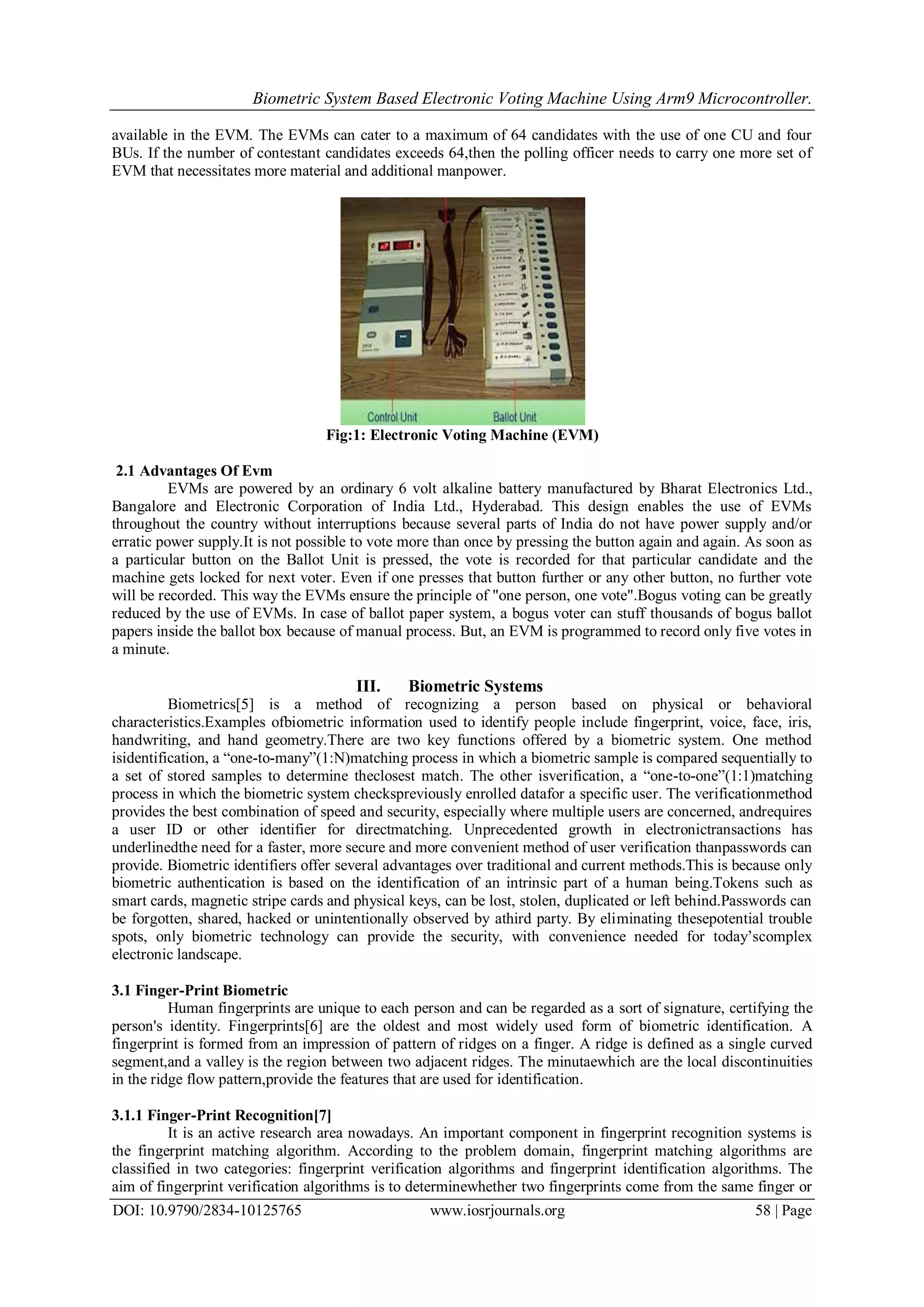 Biometric System Based Electronic Voting Machine Using Arm9 Microcontroller.
DOI: 10.9790/2834-10125765 www.iosrjournals.org 58 | Page
available in the EVM. The EVMs can cater to a maximum of 64 candidates with the use of one CU and four
BUs. If the number of contestant candidates exceeds 64,then the polling officer needs to carry one more set of
EVM that necessitates more material and additional manpower.
Fig:1: Electronic Voting Machine (EVM)
2.1 Advantages Of Evm
EVMs are powered by an ordinary 6 volt alkaline battery manufactured by Bharat Electronics Ltd.,
Bangalore and Electronic Corporation of India Ltd., Hyderabad. This design enables the use of EVMs
throughout the country without interruptions because several parts of India do not have power supply and/or
erratic power supply.It is not possible to vote more than once by pressing the button again and again. As soon as
a particular button on the Ballot Unit is pressed, the vote is recorded for that particular candidate and the
machine gets locked for next voter. Even if one presses that button further or any other button, no further vote
will be recorded. This way the EVMs ensure the principle of "one person, one vote".Bogus voting can be greatly
reduced by the use of EVMs. In case of ballot paper system, a bogus voter can stuff thousands of bogus ballot
papers inside the ballot box because of manual process. But, an EVM is programmed to record only five votes in
a minute.
III. Biometric Systems
Biometrics[5] is a method of recognizing a person based on physical or behavioral
characteristics.Examples ofbiometric information used to identify people include fingerprint, voice, face, iris,
handwriting, and hand geometry.There are two key functions offered by a biometric system. One method
isidentification, a “one-to-many”(1:N)matching process in which a biometric sample is compared sequentially to
a set of stored samples to determine theclosest match. The other isverification, a “one-to-one”(1:1)matching
process in which the biometric system checkspreviously enrolled datafor a specific user. The verificationmethod
provides the best combination of speed and security, especially where multiple users are concerned, andrequires
a user ID or other identifier for directmatching. Unprecedented growth in electronictransactions has
underlinedthe need for a faster, more secure and more convenient method of user verification thanpasswords can
provide. Biometric identifiers offer several advantages over traditional and current methods.This is because only
biometric authentication is based on the identification of an intrinsic part of a human being.Tokens such as
smart cards, magnetic stripe cards and physical keys, can be lost, stolen, duplicated or left behind.Passwords can
be forgotten, shared, hacked or unintentionally observed by athird party. By eliminating thesepotential trouble
spots, only biometric technology can provide the security, with convenience needed for today’scomplex
electronic landscape.
3.1 Finger-Print Biometric
Human fingerprints are unique to each person and can be regarded as a sort of signature, certifying the
person's identity. Fingerprints[6] are the oldest and most widely used form of biometric identification. A
fingerprint is formed from an impression of pattern of ridges on a finger. A ridge is defined as a single curved
segment,and a valley is the region between two adjacent ridges. The minutaewhich are the local discontinuities
in the ridge flow pattern,provide the features that are used for identification.
3.1.1 Finger-Print Recognition[7]
It is an active research area nowadays. An important component in fingerprint recognition systems is
the fingerprint matching algorithm. According to the problem domain, fingerprint matching algorithms are
classified in two categories: fingerprint verification algorithms and fingerprint identification algorithms. The
aim of fingerprint verification algorithms is to determinewhether two fingerprints come from the same finger or
 