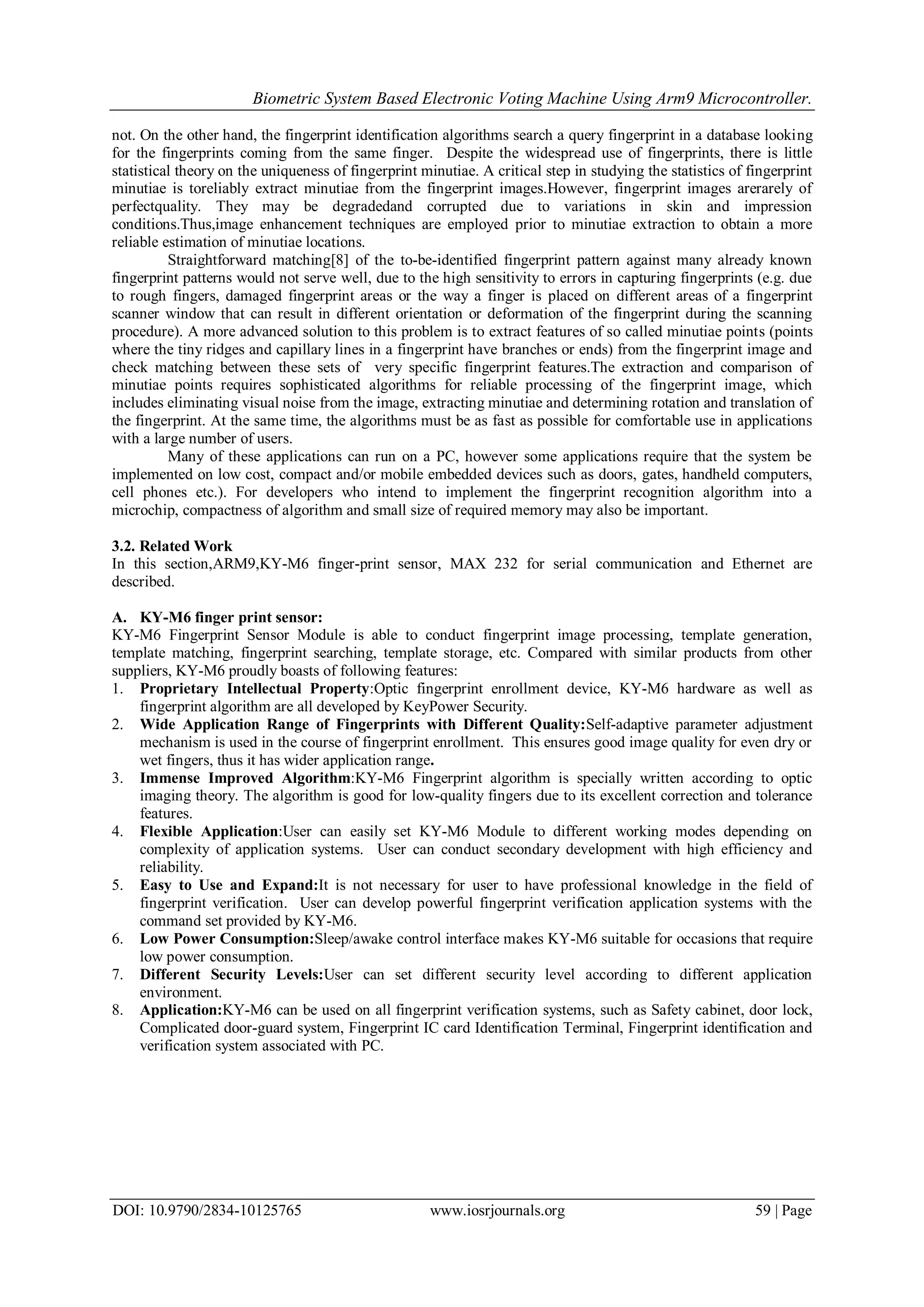 Biometric System Based Electronic Voting Machine Using Arm9 Microcontroller.
DOI: 10.9790/2834-10125765 www.iosrjournals.org 59 | Page
not. On the other hand, the fingerprint identification algorithms search a query fingerprint in a database looking
for the fingerprints coming from the same finger. Despite the widespread use of fingerprints, there is little
statistical theory on the uniqueness of fingerprint minutiae. A critical step in studying the statistics of fingerprint
minutiae is toreliably extract minutiae from the fingerprint images.However, fingerprint images arerarely of
perfectquality. They may be degradedand corrupted due to variations in skin and impression
conditions.Thus,image enhancement techniques are employed prior to minutiae extraction to obtain a more
reliable estimation of minutiae locations.
Straightforward matching[8] of the to-be-identified fingerprint pattern against many already known
fingerprint patterns would not serve well, due to the high sensitivity to errors in capturing fingerprints (e.g. due
to rough fingers, damaged fingerprint areas or the way a finger is placed on different areas of a fingerprint
scanner window that can result in different orientation or deformation of the fingerprint during the scanning
procedure). A more advanced solution to this problem is to extract features of so called minutiae points (points
where the tiny ridges and capillary lines in a fingerprint have branches or ends) from the fingerprint image and
check matching between these sets of very specific fingerprint features.The extraction and comparison of
minutiae points requires sophisticated algorithms for reliable processing of the fingerprint image, which
includes eliminating visual noise from the image, extracting minutiae and determining rotation and translation of
the fingerprint. At the same time, the algorithms must be as fast as possible for comfortable use in applications
with a large number of users.
Many of these applications can run on a PC, however some applications require that the system be
implemented on low cost, compact and/or mobile embedded devices such as doors, gates, handheld computers,
cell phones etc.). For developers who intend to implement the fingerprint recognition algorithm into a
microchip, compactness of algorithm and small size of required memory may also be important.
3.2. Related Work
In this section,ARM9,KY-M6 finger-print sensor, MAX 232 for serial communication and Ethernet are
described.
A. KY-M6 finger print sensor:
KY-M6 Fingerprint Sensor Module is able to conduct fingerprint image processing, template generation,
template matching, fingerprint searching, template storage, etc. Compared with similar products from other
suppliers, KY-M6 proudly boasts of following features:
1. Proprietary Intellectual Property:Optic fingerprint enrollment device, KY-M6 hardware as well as
fingerprint algorithm are all developed by KeyPower Security.
2. Wide Application Range of Fingerprints with Different Quality:Self-adaptive parameter adjustment
mechanism is used in the course of fingerprint enrollment. This ensures good image quality for even dry or
wet fingers, thus it has wider application range.
3. Immense Improved Algorithm:KY-M6 Fingerprint algorithm is specially written according to optic
imaging theory. The algorithm is good for low-quality fingers due to its excellent correction and tolerance
features.
4. Flexible Application:User can easily set KY-M6 Module to different working modes depending on
complexity of application systems. User can conduct secondary development with high efficiency and
reliability.
5. Easy to Use and Expand:It is not necessary for user to have professional knowledge in the field of
fingerprint verification. User can develop powerful fingerprint verification application systems with the
command set provided by KY-M6.
6. Low Power Consumption:Sleep/awake control interface makes KY-M6 suitable for occasions that require
low power consumption.
7. Different Security Levels:User can set different security level according to different application
environment.
8. Application:KY-M6 can be used on all fingerprint verification systems, such as Safety cabinet, door lock,
Complicated door-guard system, Fingerprint IC card Identification Terminal, Fingerprint identification and
verification system associated with PC.
 
