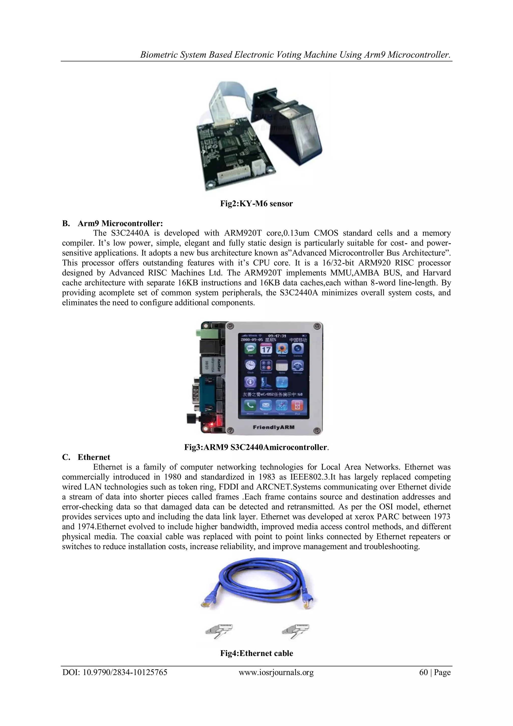 Biometric System Based Electronic Voting Machine Using Arm9 Microcontroller.
DOI: 10.9790/2834-10125765 www.iosrjournals.org 60 | Page
Fig2:KY-M6 sensor
B. Arm9 Microcontroller:
The S3C2440A is developed with ARM920T core,0.13um CMOS standard cells and a memory
compiler. It’s low power, simple, elegant and fully static design is particularly suitable for cost- and power-
sensitive applications. It adopts a new bus architecture known as”Advanced Microcontroller Bus Architecture”.
This processor offers outstanding features with it’s CPU core. It is a 16/32-bit ARM920 RISC processor
designed by Advanced RISC Machines Ltd. The ARM920T implements MMU,AMBA BUS, and Harvard
cache architecture with separate 16KB instructions and 16KB data caches,each withan 8-word line-length. By
providing acomplete set of common system peripherals, the S3C2440A minimizes overall system costs, and
eliminates the need to configure additional components.
Fig3:ARM9 S3C2440Amicrocontroller.
C. Ethernet
Ethernet is a family of computer networking technologies for Local Area Networks. Ethernet was
commercially introduced in 1980 and standardized in 1983 as IEEE802.3.It has largely replaced competing
wired LAN technologies such as token ring, FDDI and ARCNET.Systems communicating over Ethernet divide
a stream of data into shorter pieces called frames .Each frame contains source and destination addresses and
error-checking data so that damaged data can be detected and retransmitted. As per the OSI model, ethernet
provides services upto and including the data link layer. Ethernet was developed at xerox PARC between 1973
and 1974.Ethernet evolved to include higher bandwidth, improved media access control methods, and different
physical media. The coaxial cable was replaced with point to point links connected by Ethernet repeaters or
switches to reduce installation costs, increase reliability, and improve management and troubleshooting.
Fig4:Ethernet cable
 