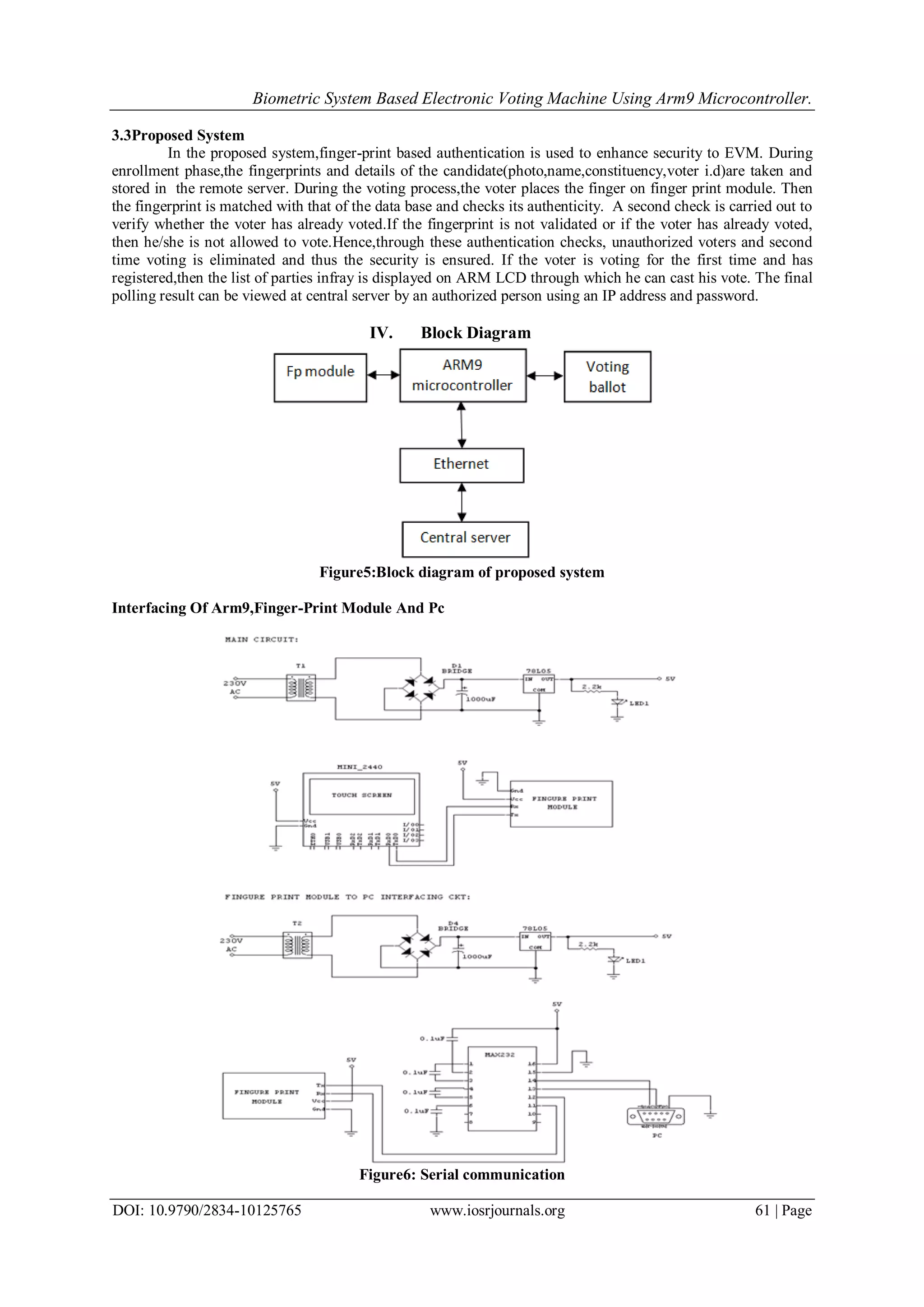Biometric System Based Electronic Voting Machine Using Arm9 Microcontroller.
DOI: 10.9790/2834-10125765 www.iosrjournals.org 61 | Page
3.3Proposed System
In the proposed system,finger-print based authentication is used to enhance security to EVM. During
enrollment phase,the fingerprints and details of the candidate(photo,name,constituency,voter i.d)are taken and
stored in the remote server. During the voting process,the voter places the finger on finger print module. Then
the fingerprint is matched with that of the data base and checks its authenticity. A second check is carried out to
verify whether the voter has already voted.If the fingerprint is not validated or if the voter has already voted,
then he/she is not allowed to vote.Hence,through these authentication checks, unauthorized voters and second
time voting is eliminated and thus the security is ensured. If the voter is voting for the first time and has
registered,then the list of parties infray is displayed on ARM LCD through which he can cast his vote. The final
polling result can be viewed at central server by an authorized person using an IP address and password.
IV. Block Diagram
Figure5:Block diagram of proposed system
Interfacing Of Arm9,Finger-Print Module And Pc
Figure6: Serial communication
 