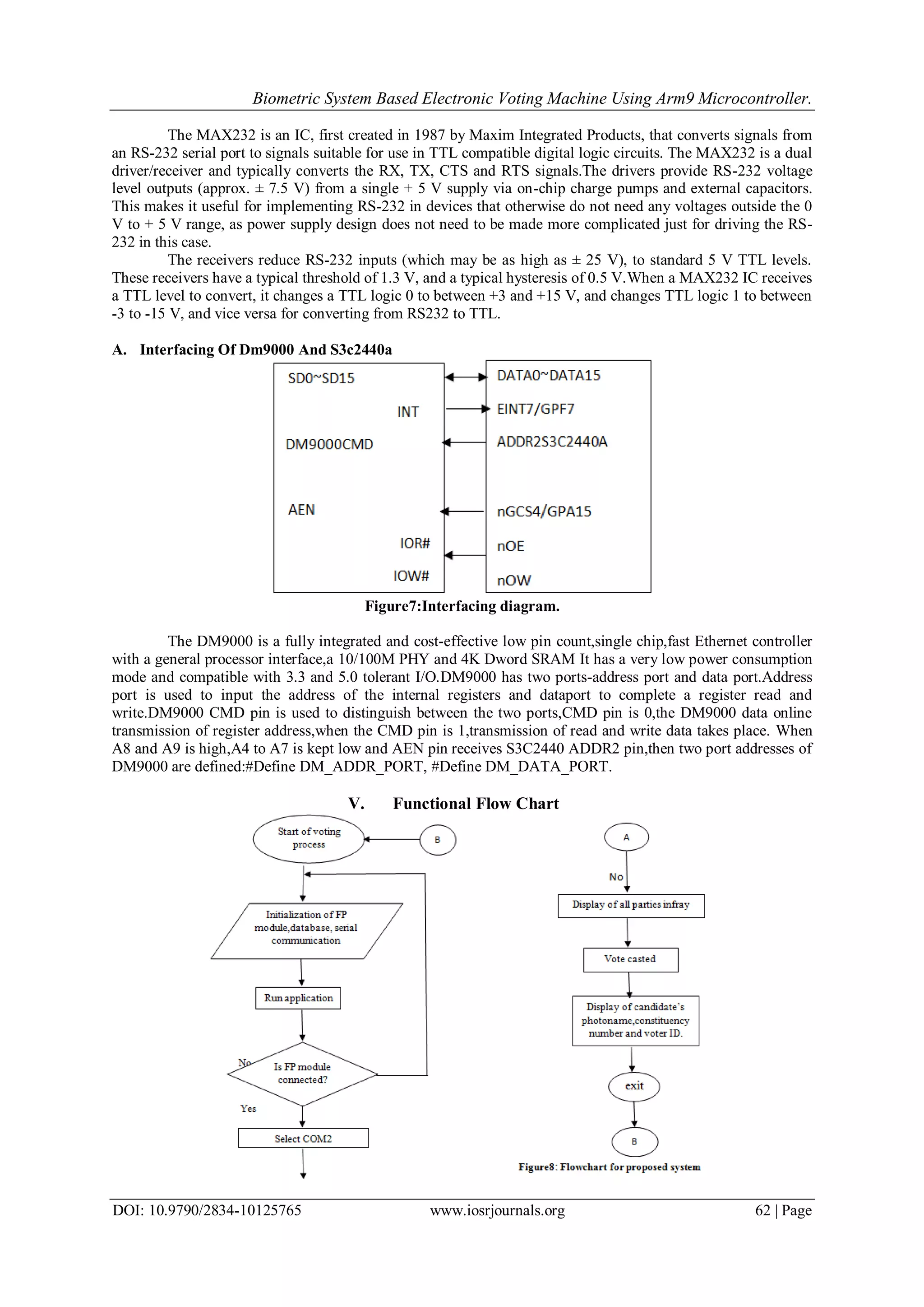 Biometric System Based Electronic Voting Machine Using Arm9 Microcontroller.
DOI: 10.9790/2834-10125765 www.iosrjournals.org 62 | Page
The MAX232 is an IC, first created in 1987 by Maxim Integrated Products, that converts signals from
an RS-232 serial port to signals suitable for use in TTL compatible digital logic circuits. The MAX232 is a dual
driver/receiver and typically converts the RX, TX, CTS and RTS signals.The drivers provide RS-232 voltage
level outputs (approx. ± 7.5 V) from a single + 5 V supply via on-chip charge pumps and external capacitors.
This makes it useful for implementing RS-232 in devices that otherwise do not need any voltages outside the 0
V to + 5 V range, as power supply design does not need to be made more complicated just for driving the RS-
232 in this case.
The receivers reduce RS-232 inputs (which may be as high as ± 25 V), to standard 5 V TTL levels.
These receivers have a typical threshold of 1.3 V, and a typical hysteresis of 0.5 V.When a MAX232 IC receives
a TTL level to convert, it changes a TTL logic 0 to between +3 and +15 V, and changes TTL logic 1 to between
-3 to -15 V, and vice versa for converting from RS232 to TTL.
A. Interfacing Of Dm9000 And S3c2440a
Figure7:Interfacing diagram.
The DM9000 is a fully integrated and cost-effective low pin count,single chip,fast Ethernet controller
with a general processor interface,a 10/100M PHY and 4K Dword SRAM It has a very low power consumption
mode and compatible with 3.3 and 5.0 tolerant I/O.DM9000 has two ports-address port and data port.Address
port is used to input the address of the internal registers and dataport to complete a register read and
write.DM9000 CMD pin is used to distinguish between the two ports,CMD pin is 0,the DM9000 data online
transmission of register address,when the CMD pin is 1,transmission of read and write data takes place. When
A8 and A9 is high,A4 to A7 is kept low and AEN pin receives S3C2440 ADDR2 pin,then two port addresses of
DM9000 are defined:#Define DM_ADDR_PORT, #Define DM_DATA_PORT.
V. Functional Flow Chart
 