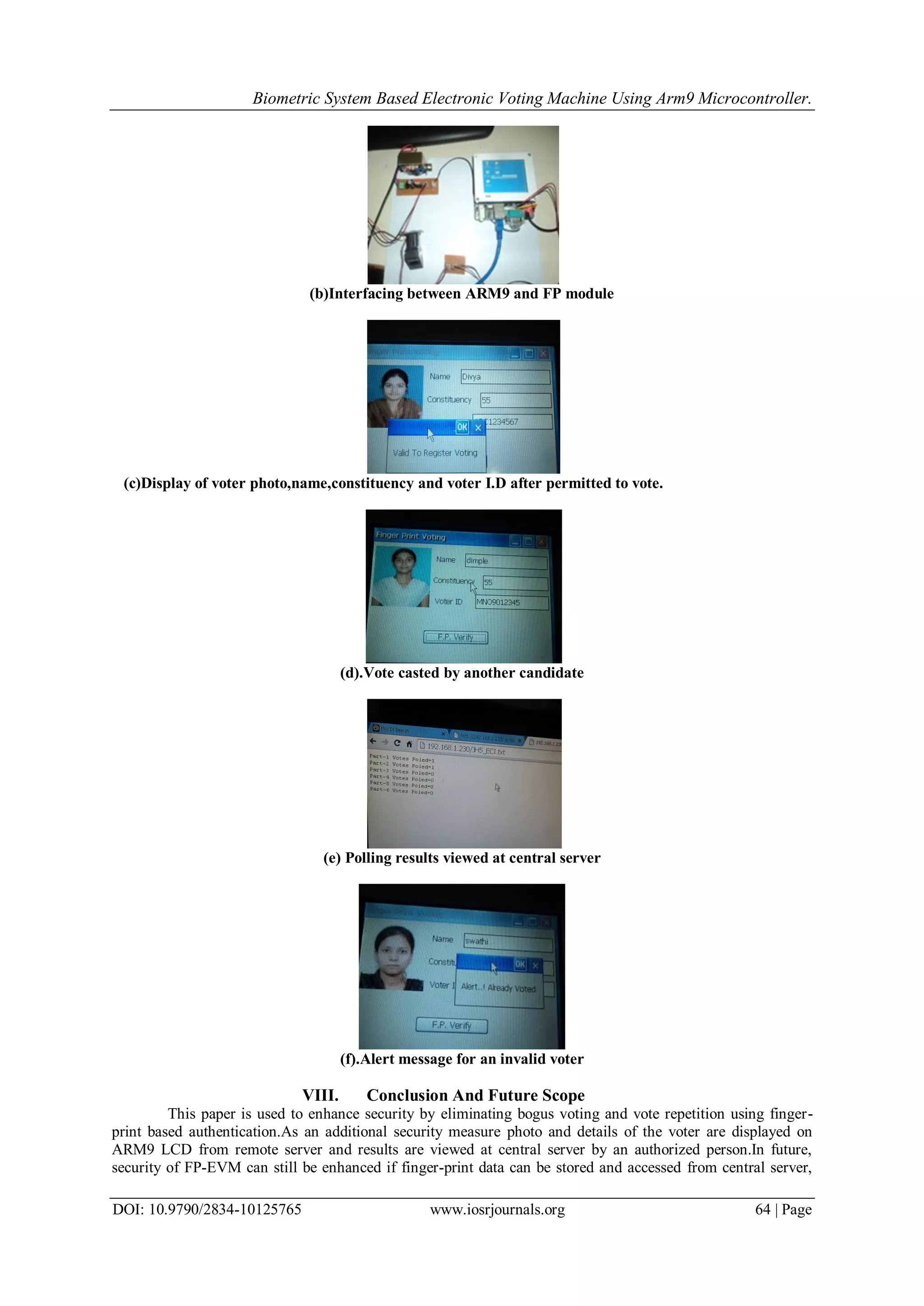 Biometric System Based Electronic Voting Machine Using Arm9 Microcontroller.
DOI: 10.9790/2834-10125765 www.iosrjournals.org 64 | Page
(b)Interfacing between ARM9 and FP module
(c)Display of voter photo,name,constituency and voter I.D after permitted to vote.
(d).Vote casted by another candidate
(e) Polling results viewed at central server
(f).Alert message for an invalid voter
VIII. Conclusion And Future Scope
This paper is used to enhance security by eliminating bogus voting and vote repetition using finger-
print based authentication.As an additional security measure photo and details of the voter are displayed on
ARM9 LCD from remote server and results are viewed at central server by an authorized person.In future,
security of FP-EVM can still be enhanced if finger-print data can be stored and accessed from central server,
 