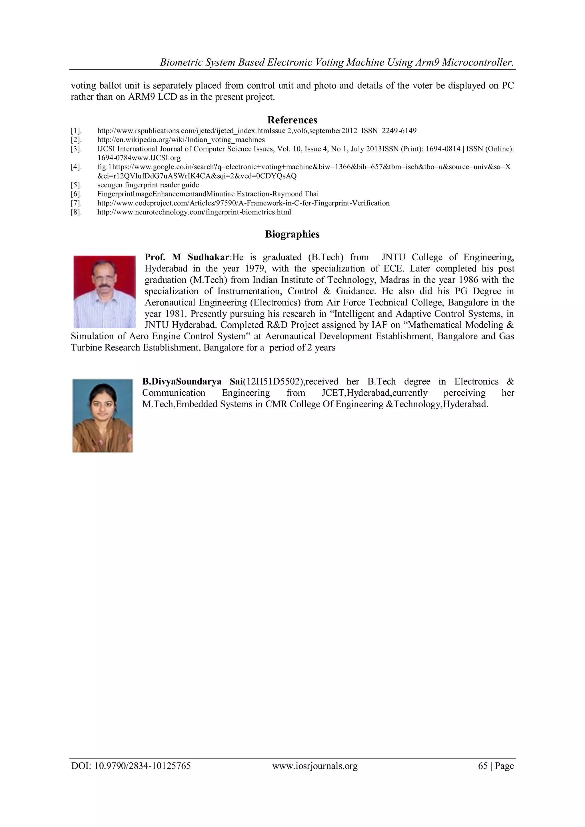 Biometric System Based Electronic Voting Machine Using Arm9 Microcontroller.
DOI: 10.9790/2834-10125765 www.iosrjournals.org 65 | Page
voting ballot unit is separately placed from control unit and photo and details of the voter be displayed on PC
rather than on ARM9 LCD as in the present project.
References
[1]. http://www.rspublications.com/ijeted/ijeted_index.htmIssue 2,vol6,september2012 ISSN 2249-6149
[2]. http://en.wikipedia.org/wiki/Indian_voting_machines
[3]. IJCSI International Journal of Computer Science Issues, Vol. 10, Issue 4, No 1, July 2013ISSN (Print): 1694-0814 | ISSN (Online):
1694-0784www.IJCSI.org
[4]. fig:1https://www.google.co.in/search?q=electronic+voting+machine&biw=1366&bih=657&tbm=isch&tbo=u&source=univ&sa=X
&ei=r12QVIufDdG7uASWrIK4CA&sqi=2&ved=0CDYQsAQ
[5]. secugen fingerprint reader guide
[6]. FingerprintImageEnhancementandMinutiae Extraction-Raymond Thai
[7]. http://www.codeproject.com/Articles/97590/A-Framework-in-C-for-Fingerprint-Verification
[8]. http://www.neurotechnology.com/fingerprint-biometrics.html
Biographies
Prof. M Sudhakar:He is graduated (B.Tech) from JNTU College of Engineering,
Hyderabad in the year 1979, with the specialization of ECE. Later completed his post
graduation (M.Tech) from Indian Institute of Technology, Madras in the year 1986 with the
specialization of Instrumentation, Control & Guidance. He also did his PG Degree in
Aeronautical Engineering (Electronics) from Air Force Technical College, Bangalore in the
year 1981. Presently pursuing his research in “Intelligent and Adaptive Control Systems, in
JNTU Hyderabad. Completed R&D Project assigned by IAF on “Mathematical Modeling &
Simulation of Aero Engine Control System‟ at Aeronautical Development Establishment, Bangalore and Gas
Turbine Research Establishment, Bangalore for a period of 2 years
B.DivyaSoundarya Sai(12H51D5502),received her B.Tech degree in Electronics &
Communication Engineering from JCET,Hyderabad,currently perceiving her
M.Tech,Embedded Systems in CMR College Of Engineering &Technology,Hyderabad.
 