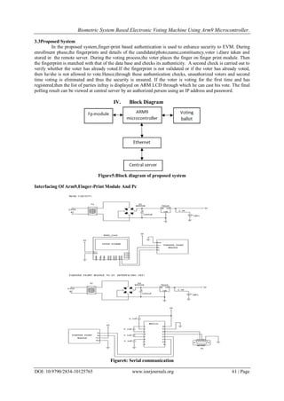 Biometric System Based Electronic Voting Machine Using Arm9 Microcontroller.
DOI: 10.9790/2834-10125765 www.iosrjournals.org 61 | Page
3.3Proposed System
In the proposed system,finger-print based authentication is used to enhance security to EVM. During
enrollment phase,the fingerprints and details of the candidate(photo,name,constituency,voter i.d)are taken and
stored in the remote server. During the voting process,the voter places the finger on finger print module. Then
the fingerprint is matched with that of the data base and checks its authenticity. A second check is carried out to
verify whether the voter has already voted.If the fingerprint is not validated or if the voter has already voted,
then he/she is not allowed to vote.Hence,through these authentication checks, unauthorized voters and second
time voting is eliminated and thus the security is ensured. If the voter is voting for the first time and has
registered,then the list of parties infray is displayed on ARM LCD through which he can cast his vote. The final
polling result can be viewed at central server by an authorized person using an IP address and password.
IV. Block Diagram
Figure5:Block diagram of proposed system
Interfacing Of Arm9,Finger-Print Module And Pc
Figure6: Serial communication
 